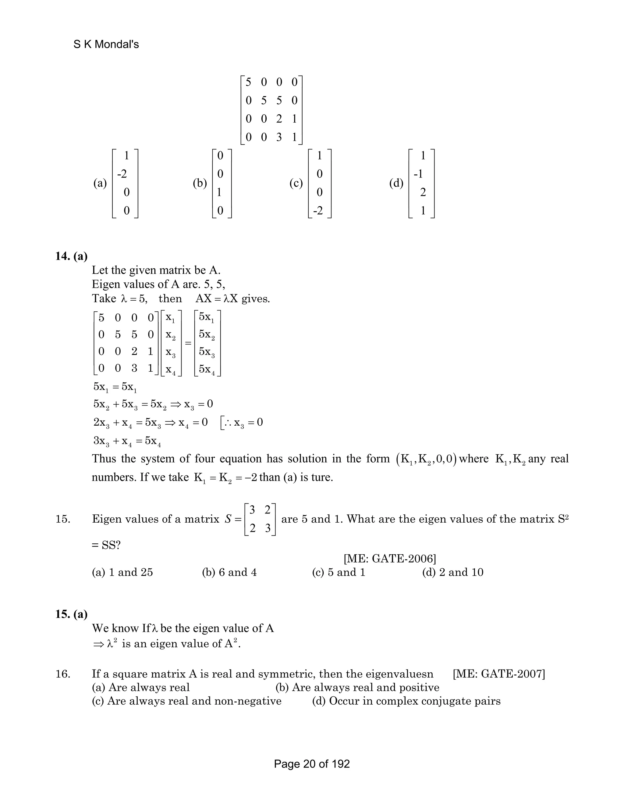 5 0 0 0 
0 5 5 0 
0 0 2 1 
0 0 3 1 
⎡ ⎤ 
⎢ ⎥ 
⎢ ⎥ 
⎢ ⎥ 
⎢ ⎥ 
⎣ ⎦ 
S K Mondal's 
1 0 1 1 
-2 0 0 -1 
⎡ ⎤ ⎡ ⎤ ⎡ ⎤ ⎡ ⎤ 
⎢ ⎥ ⎢ ⎥ ⎢ ⎥ ⎢ ⎥ 
⎢ ⎥ ⎢ ⎥ ⎢ ⎥ ⎢ ⎥ 
⎢ ⎥ ⎢ ⎥ ⎢ ⎥ ⎢ ⎥ 
⎢ ⎥ ⎢ ⎥ ⎢ ⎥ ⎢ ⎥ 
⎣ ⎦ ⎣ ⎦ ⎣ ⎦ ⎣ ⎦ 
(a) (b) (c) (d) 
0 1 0 2 
0 0 -2 1 
14. (a) 
Let the given matrix be A. 
Eigen values of A are. 5, 5, 
Take λ = 5, then AX = λX gives. 
⎡ ⎤ ⎡ ⎤ ⎡ ⎤ 
⎢ ⎥ ⎢ ⎥ ⎢ ⎥ 
⎢ ⎥ ⎢ ⎥ = ⎢ ⎥ ⎢ ⎥ ⎢ ⎥ ⎢ ⎥ 
⎢ ⎥ ⎢ ⎥ ⎢ ⎥ 
⎣ ⎦ ⎢⎣ ⎥⎦ ⎢⎣ ⎥⎦ 
5 0 0 0 x 5x 
0 5 5 0 x 5x 
0 0 2 1 x 5x 
0 0 3 1 x 5x 
1 = 1 5x 5x 
1 1 
2 2 
3 3 
4 4 
2 3 2 3 5x + 5x = 5x ⇒x = 0 
3 4 3 4 3 2x x 5x x 0 x 0 + = ⇒ = ∴ = ⎡⎣ 
3 4 4 3x + x = 5x 
Thus the system of four equation has solution in the form ( ) 1 2 K ,K ,0,0 where 1 2 K ,K any real 
numbers. If we take 1 2 K = K = −2 than (a) is ture. 
15. Eigen values of a matrix 3 2 
2 3 
S 
⎡ ⎤ 
=⎢ ⎥ 
⎣ ⎦ 
are 5 and 1. What are the eigen values of the matrix S2 
= SS? 
[ME: GATE-2006] 
(a) 1 and 25 (b) 6 and 4 (c) 5 and 1 (d) 2 and 10 
15. (a) 
We know If λ be the eigen value of A 
⇒λ2 is an eigen value of A2. 
16. If a square matrix A is real and symmetric, then the eigenvaluesn [ME: GATE-2007] 
(a) Are always real (b) Are always real and positive 
(c) Are always real and non-negative (d) Occur in complex conjugate pairs 
Page 20 of 192 
 