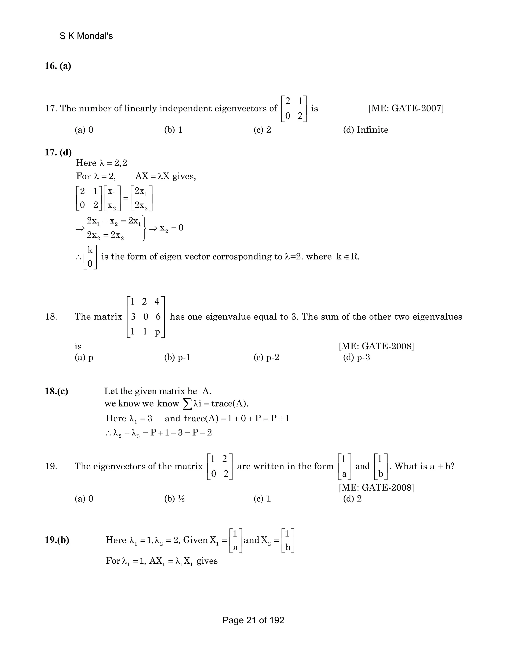 S K Mondal's 
16. (a) 
17. The number of linearly independent eigenvectors of 2 1 
⎡ ⎤ 
⎢ ⎥ 
⎣ 0 2 
⎦ 
is [ME: GATE-2007] 
(a) 0 (b) 1 (c) 2 (d) Infinite 
17. (d) 
Here λ = 2,2 
For λ = 2, AX = λX gives, 
2 1 x 2x 
0 2 x 2x 
⎡ ⎤ ⎡ ⎢ 1 ⎤ ⎡ ⎤ 
⎢ ⎥ ⎥ = ⎢ 1 
⎥ 
⎣ ⎦⎣ 2 ⎦ ⎣ 2 
⎦ 
2x x 2x 
+ = ⎫ 
1 2 1 
⇒ ⎬⇒ = 
2 
2 2 
x 0 
2x 2x 
= ⎭ 
k is the form of eigen vector corrosponding to =2. where 
0 
⎡ ⎤ 
∴⎢ ⎥ λ 
⎣ ⎦ 
k∈R. 
18. The matrix 
1 2 4 
3 0 6 
1 1 p 
⎡ ⎤ 
⎢ ⎥ 
⎢ ⎥ 
⎢⎣ ⎥⎦ 
has one eigenvalue equal to 3. The sum of the other two eigenvalues 
is [ME: GATE-2008] 
(a) p (b) p-1 (c) p-2 (d) p-3 
18.(c) Let the given matrix be A. 
we knowwe know Σλi = trace(A). 
λ1 = = + + = + Here 3 and trace(A) 1 0 P P 1 
2 3 ∴λ + λ = P +1 − 3 = P − 2 
19. The eigenvectors of the matrix 1 2 
⎡ ⎤ 
⎢ ⎥ 
⎣ 0 2 
⎦ 
are written in the form 1 1 
⎡ ⎤ ⎡ ⎤ 
⎢ and 
⎣ a ⎥ ⎢ ⎦ ⎣ b 
⎥ 
⎦ 
. What is a + b? 
[ME: GATE-2008] 
(a) 0 (b) ½ (c) 1 (d) 2 
Here 1, 2, GivenX 1 and X 1 
⎡ ⎤ ⎡ ⎤ 
19.(b) 1 2 1 2 
λ = λ = = ⎢ ⎥ = ⎢ ⎥ 
a b 
⎣ ⎦ ⎣ ⎦ 
1 1 1 1 For λ =1, AX = λ X gives 
Page 21 of 192 
 