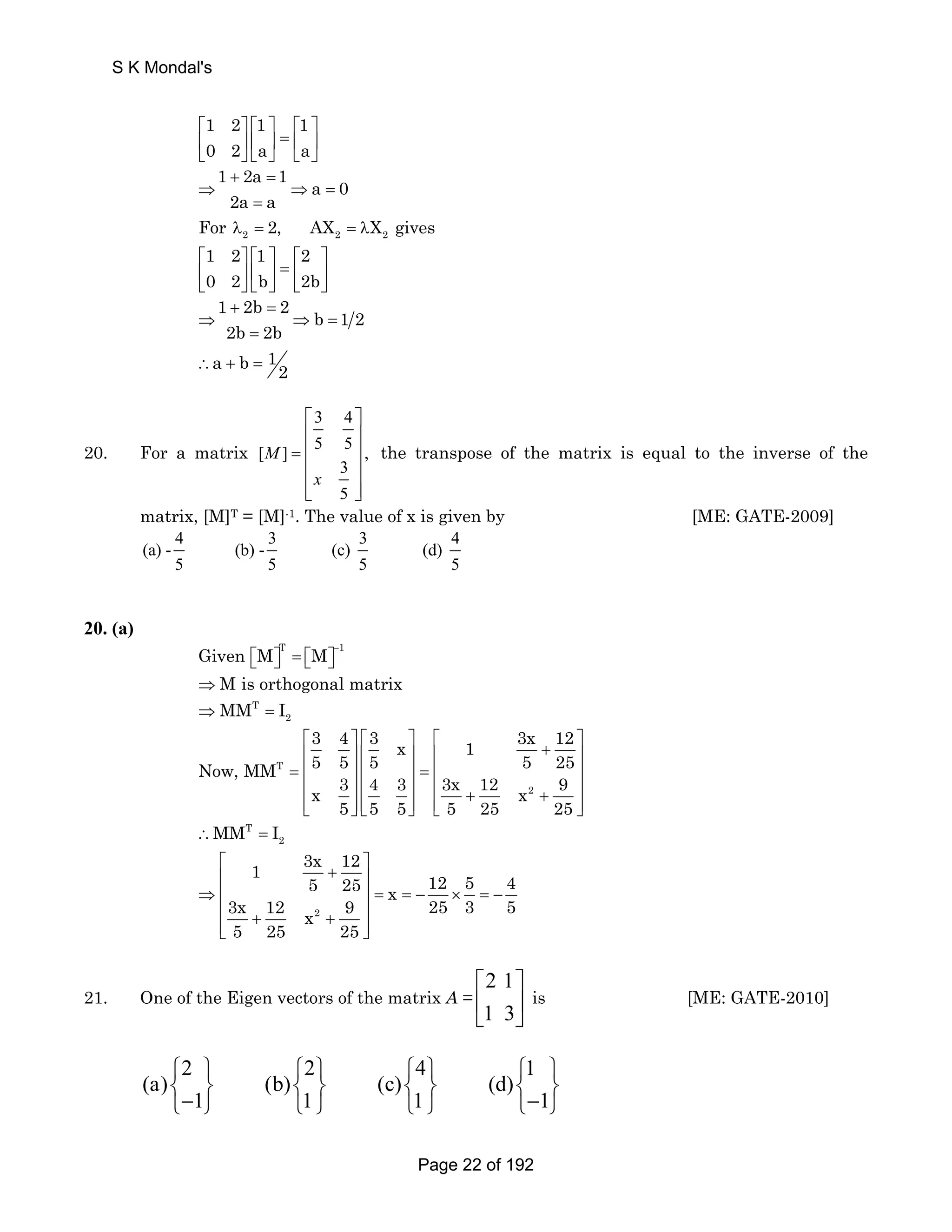 S K Mondal's 
1 2 1 1 
0 2 a a 
⎡ ⎤ ⎡ ⎤ ⎡ ⎤ 
⎢ ⎥ ⎢ ⎥ = ⎢ ⎥ 
⎣ ⎦ ⎣ ⎦ ⎣ ⎦ 
1 + 2a = 
1 a 0 
⇒ ⇒ = 
2a a 
= 
2 2 2 For λ = 2, AX = λX gives 
1 2 1 2 
0 2 b 2b 
⎡ ⎤ ⎡ ⎤ ⎡ ⎤ 
⎢ ⎥ ⎢ ⎥ = ⎢ ⎥ 
⎣ ⎦⎣ ⎦ ⎣ ⎦ 
1 + 2b = 
2 b 12 
⇒ ⇒ = 
2b = 
2b 
a b 1∴ + = 2 
20. For a matrix 
3 4 
[ ] 5 5 , 
3 
5 
M 
x 
= 
⎡ ⎤ 
⎢ ⎥ 
⎢ ⎥ 
⎢ ⎥ 
⎢⎣ ⎥⎦ 
the transpose of the matrix is equal to the inverse of the 
matrix, [M]T = [M]-1. The value of x is given by [ME: GATE-2009] 
4 3 3 4 
(a) - (b) - (c) (d) 
5 5 5 5 
20. (a) 
T 1 Given M M − ⎡⎣ ⎤⎦ = ⎡⎣ ⎤⎦ 
⇒ M is orthogonal matrix 
⇒ MM T 
= I 
2 ⎡ ⎤ ⎡ ⎤ ⎡ + ⎤ ⎢ ⎥⎢ ⎥ ⎢ ⎥ 
= ⎢ ⎥ ⎢ ⎥ = ⎢ ⎥ 
⎢ ⎥ ⎢ ⎥ ⎢ + + ⎥ ⎢⎣ ⎥⎦ ⎢⎣ ⎥⎦ ⎢⎣ ⎥⎦ 
Now, MM T 
5 5 5 5 25 
3 4 3 x 1 3x 12 
x 3 4 3 3x 12 x 2 
9 
5 5 5 5 25 25 
2 MM I 
∴ T = 
1 3x 12 5 25 x 12 5 4 
3x 12 x 9 25 3 5 
5 25 25 
⎡ + ⎤ ⎢ ⎥ 
⇒ ⎢ ⎥ = = − × = − 
⎢ + 2 
+ ⎥ ⎢⎣ ⎥⎦ 
21. One of the Eigen vectors of the matrix A = 
2 1 
1 3 
⎡ ⎤ 
⎢ ⎥ 
⎣ ⎦ 
is [ME: GATE-2010] 
2 2 4 1 
⎧ ⎫ ⎧ ⎫ ⎧ ⎫ ⎧ ⎫ 
⎨− ⎬ ⎨ ⎬ ⎨ ⎬ ⎨− ⎬ ⎩ ⎭ ⎩ ⎭ ⎩ ⎭ ⎩ ⎭ 
(a) (b) (c) (d) 
1 1 1 1 
Page 22 of 192 
 