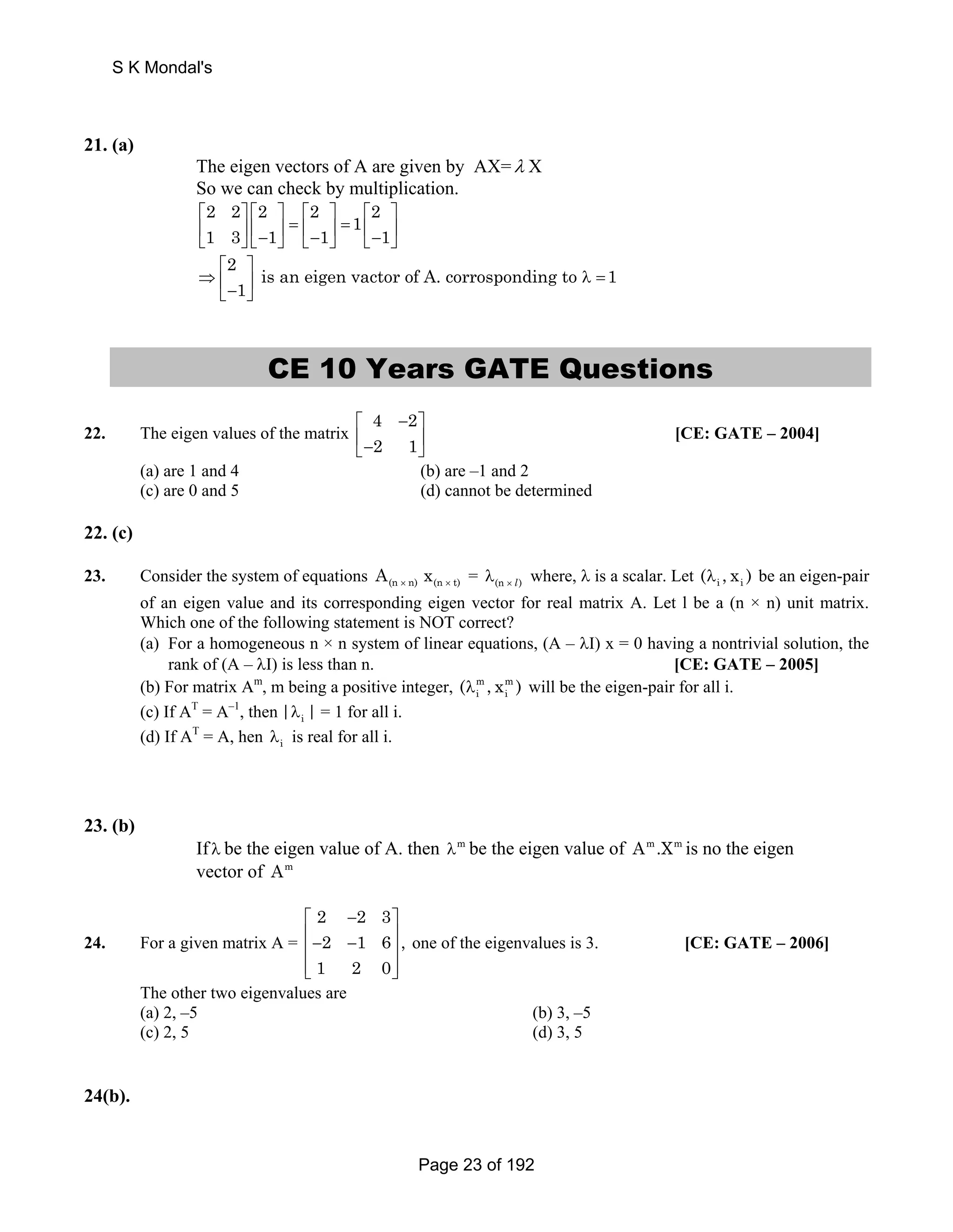 S K Mondal's 
21. (a) 
The eigen vectors of A are given by AX=λ X 
So we can check by multiplication. 
2 2 2 2 1 2 
1 3 1 1 1 
⎡ ⎤ ⎡ ⎤ ⎡ ⎤ ⎡ ⎤ 
⎢ ⎥ ⎢ ⎥ = ⎢ ⎥ = ⎢ ⎥ ⎣ ⎦ ⎣− ⎦ ⎣− ⎦ ⎣− ⎦ 
⎡ ⎤ 
⇒ ⎢ ⎥ λ = ⎣− ⎦ 
2 is an eigen vactor of A. corrosponding to 1 
1 
CE 10 Years GATE Questions 
22. The eigen values of the matrix 
4 2 
2 1 
⎡ − ⎤ 
⎢− ⎥ ⎣ ⎦ 
[CE: GATE – 2004] 
(a) are 1 and 4 (b) are –1 and 2 
(c) are 0 and 5 (d) cannot be determined 
22. (c) 
23. Consider the system of equations (n n) (n t) A x × × = × λ(n l) where, λ is a scalar. Let i i (λ , x ) be an eigen-pair 
of an eigen value and its corresponding eigen vector for real matrix A. Let l be a (n × n) unit matrix. 
Which one of the following statement is NOT correct? 
(a) For a homogeneous n × n system of linear equations, (A – λΙ) x = 0 having a nontrivial solution, the 
rank of (A – λΙ) is less than n. [CE: GATE – 2005] 
i i (λ , x ) will be the eigen-pair for all i. 
(b) For matrix Am, m being a positive integer, m m 
(c) If AT = A–1, then i |λ | = 1 for all i. 
(d) If AT = A, hen λi is real for all i. 
23. (b) 
If λ be the eigen value of A. then λm be the eigen value of Am.Xm is no the eigen 
vector of Am 
24. For a given matrix A = 
2 2 3 
2 1 6 , 
1 2 0 
⎡ − ⎤ 
⎢− − ⎥ ⎢ ⎥ 
⎢⎣ ⎥⎦ 
one of the eigenvalues is 3. [CE: GATE – 2006] 
The other two eigenvalues are 
(a) 2, –5 (b) 3, –5 
(c) 2, 5 (d) 3, 5 
24(b). 
Page 23 of 192 
 