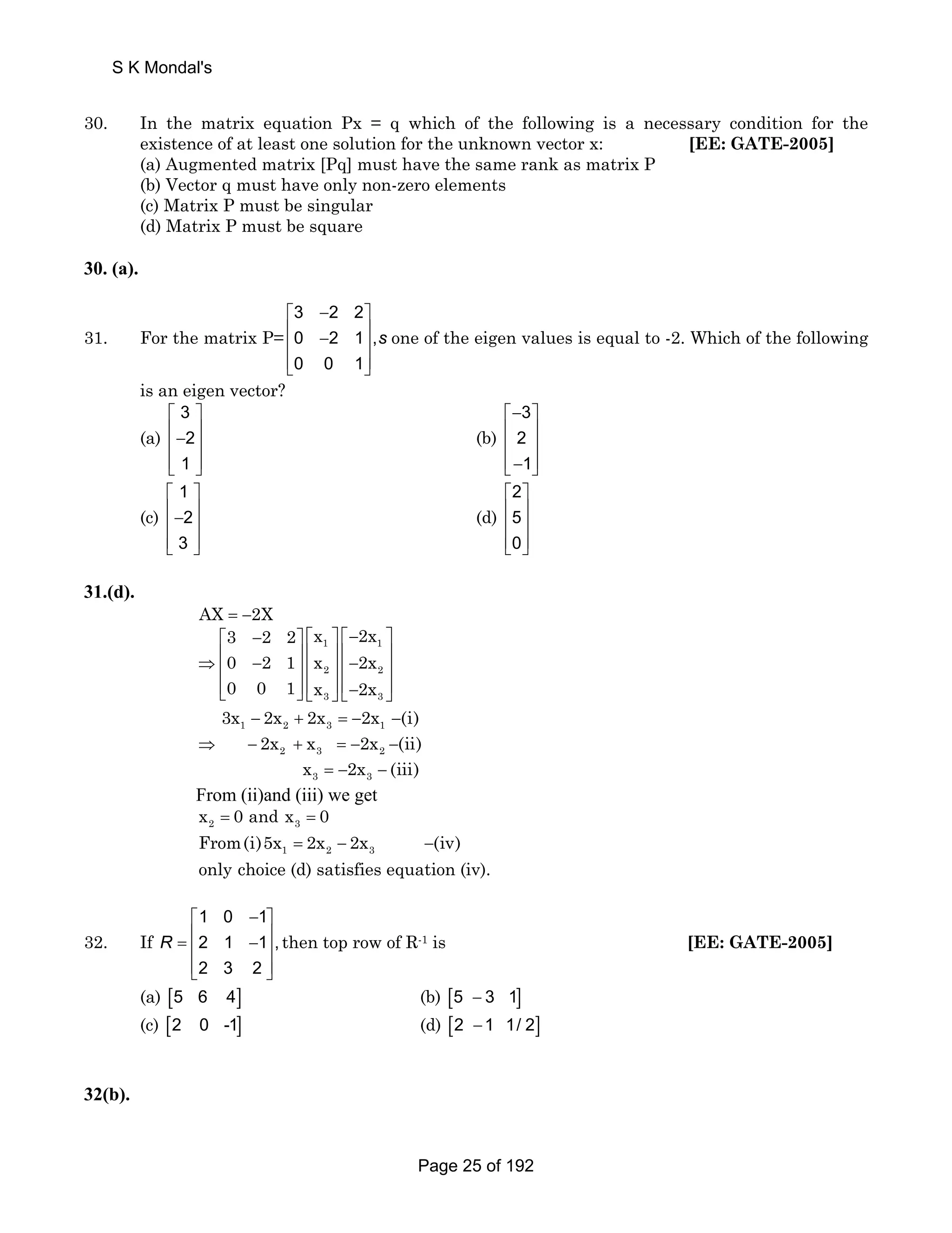 S K Mondal's 
30. In the matrix equation Px = q which of the following is a necessary condition for the 
existence of at least one solution for the unknown vector x: [EE: GATE-2005] 
(a) Augmented matrix [Pq] must have the same rank as matrix P 
(b) Vector q must have only non-zero elements 
(c) Matrix P must be singular 
(d) Matrix P must be square 
30. (a). 
31. For the matrix P= 
3 2 2 
0 2 1, 
0 0 1 
s 
⎡ − ⎤ 
⎢ − ⎥ ⎢ ⎥ 
⎢⎣ ⎥⎦ 
one of the eigen values is equal to -2. Which of the following 
is an eigen vector? 
(a) 
3 
2 
1 
⎡ ⎤ 
⎢− ⎥ ⎢ ⎥ 
⎢⎣ ⎥⎦ 
(b) 
3 
2 
1 
⎡− ⎤ 
⎢ ⎥ 
⎢ ⎥ 
⎢⎣− ⎥⎦ 
(c) 
1 
2 
3 
⎡ ⎤ 
⎢− ⎥ ⎢ ⎥ 
⎢⎣ ⎥⎦ 
(d) 
2 
5 
0 
⎡ ⎤ 
⎢ ⎥ 
⎢ ⎥ 
⎢⎣ ⎥⎦ 
31.(d). 
AX = −2X 
3 2 2 x 2x 
0 2 1 x 2x 
0 0 1 x 2x 
⎡ − ⎤ ⎡ ⎤ ⎡− ⎤ 
1 1 
2 2 
3 3 
⇒ ⎢ − ⎥ ⎢ ⎥ ⎢− ⎥ ⎢ ⎥ ⎢ ⎥ ⎢ ⎥ 
⎢⎣ ⎥⎦ ⎢⎣ ⎥⎦ ⎢⎣− ⎥⎦ 
3x − 2x + 2x =− 2x − 
(i) 
1 2 3 1 
2x x 2x (ii) 
⇒ − + =− − 
2 3 2 
x = − 2x − 
(iii) 
3 3 
From (ii)and (iii) we get 
2 3 x = 0 and x = 0 
1 2 3 From(i)5x = 2x − 2x −(iv) 
only choice (d) satisfies equation (iv). 
32. If 
1 0 1 
2 1 1 , 
2 3 2 
R 
⎡ − ⎤ 
= ⎢ − ⎥ ⎢ ⎥ 
⎢⎣ ⎥⎦ 
then top row of R-1 is [EE: GATE-2005] 
(a) [5 6 4] (b) [5 − 3 1] 
(c) [2 0 -1] (d) [2 −1 1/ 2] 
32(b). 
Page 25 of 192 
 