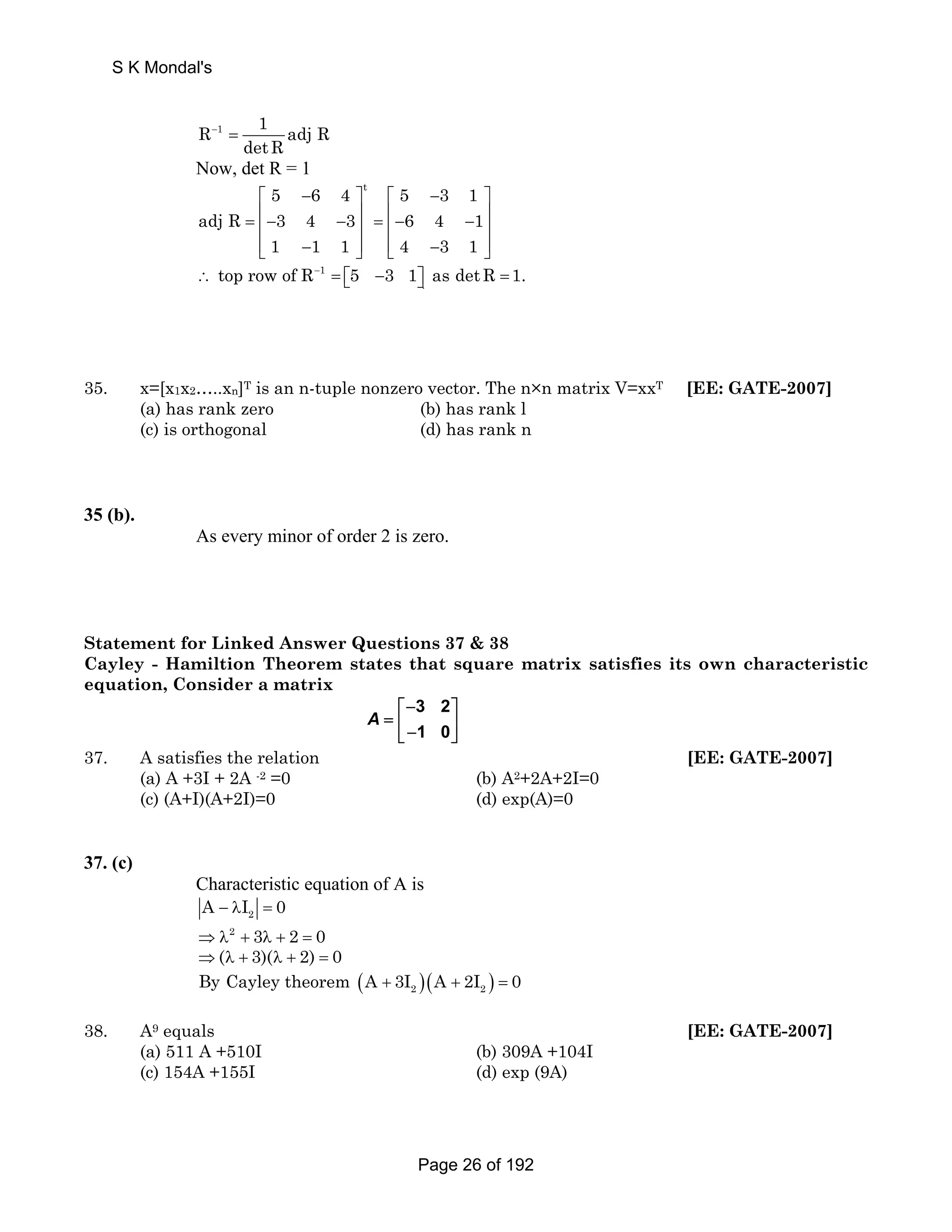 S K Mondal's 
R 1 1 adj R 
− = 
detR 
Now, det R = 1 
t 5 6 4 5 3 1 
⎡ − ⎤ ⎡ − ⎤ 
= ⎢− − ⎥ = ⎢− − ⎥ ⎢ ⎥ ⎢ ⎥ 
⎣⎢ − ⎦⎥ ⎣⎢ − ⎦⎥ 
adj R 3 4 3 6 4 1 
1 1 1 4 3 1 
top row of R 1 
5 3 1 as detR 1. 
. ∴ − = ⎡⎣ − ⎤⎦ = 
35. x=[x1x2…..xn]T is an n-tuple nonzero vector. The n×n matrix V=xxT [EE: GATE-2007] 
(a) has rank zero (b) has rank l 
(c) is orthogonal (d) has rank n 
35 (b). 
As every minor of order 2 is zero. 
Statement for Linked Answer Questions 37 & 38 
Cayley - Hamiltion Theorem states that square matrix satisfies its own characteristic 
equation, Consider a matrix 
3 2 
1 0 
A 
⎡− ⎤ 
= ⎢ ⎥ ⎣− ⎦ 
37. A satisfies the relation [EE: GATE-2007] 
(a) A +3I + 2A -2 =0 (b) A2+2A+2I=0 
(c) (A+I)(A+2I)=0 (d) exp(A)=0 
37. (c) 
Characteristic equation of A is 
2 A − λI = 0 
⇒λ2 + 3λ + 2 = 0 
⇒(λ + 3)(λ + 2) = 0 
( + 2 )( + 2 ) = By Cayley theorem A 3I A 2I 0 
38. A9 equals [EE: GATE-2007] 
(a) 511 A +510I (b) 309A +104I 
(c) 154A +155I (d) exp (9A) 
Page 26 of 192 
 