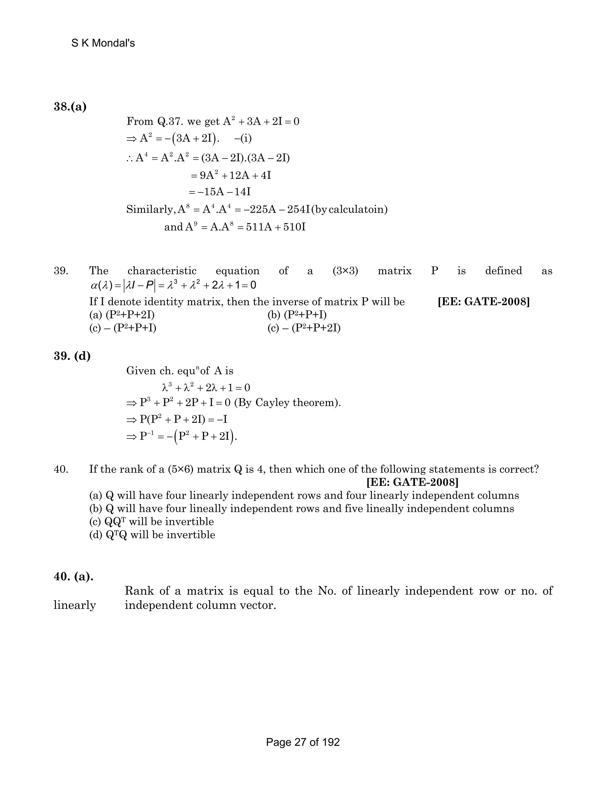 S K Mondal's 
38.(a) 
From Q.37. we get A2 + 3A + 2I = 0 
⇒ A2 = −(3A + 2I). −(i) 
∴ = = − − 
A A.A (3A 2I).(3A 2I) 
9A 12A 4I 
15A 14I 
= + + 
= − − 
= =− − 
= = + 
4 2 2 
2 
Similarly,A A .A 225A 254I(by calculatoin) 
8 4 4 
9 8 
and A A.A 511A 510I 
39. The characteristic equation of a (3×3) matrix P is defined as 
α (λ ) = λI − P = λ 3 + λ 2 + 2λ + 1= 0 
If I denote identity matrix, then the inverse of matrix P will be [EE: GATE-2008] 
(a) (P2+P+2I) (b) (P2+P+I) 
(c) – (P2+P+I) (c) – (P2+P+2I) 
39. (d) 
Given ch. equnof A is 
λ3 + λ2 + 2λ +1 = 0 
⇒P3 + P2 + 2P + I = 0 (By Cayley theorem). 
⇒P(P2 + P + 2I) = −I 
⇒P−1 = −(P2 + P + 2I). 
40. If the rank of a (5×6) matrix Q is 4, then which one of the following statements is correct? 
[EE: GATE-2008] 
(a) Q will have four linearly independent rows and four linearly independent columns 
(b) Q will have four lineally independent rows and five lineally independent columns 
(c) QQT will be invertible 
(d) QTQ will be invertible 
40. (a). 
Rank of a matrix is equal to the No. of linearly independent row or no. of 
linearly independent column vector. 
Page 27 of 192 
 
