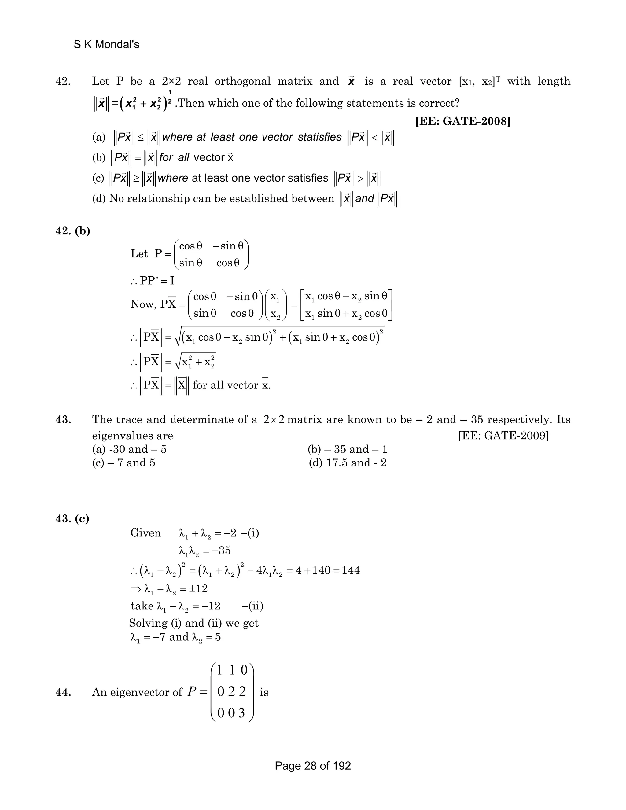 42. Let P be a 2×2 real orthogonal matrix and x G 
is a real vector [x1, x2]T with length 
x G 
=( )1 
2 2 2 
x1 + x2 .Then which one of the following statements is correct? 
[EE: GATE-2008] 
(a) PxG ≤ xG where at least one vector statisfies PxG < xG 
(b) PxG = xG for all vector xG 
(c) PxG ≥ xG where at least one vector satisfies PxG > xG 
(d) No relationship can be established between xG and PxG 
42. (b) 
Let P cos sin 
⎛ θ − θ⎞ 
= ⎜ ⎝ sin θ cos 
θ ⎟ ⎠ 
∴PP' = I 
cos sin x Now, PX 
⎛ θ − θ⎞ ⎛ ⎞ 
= ⎜ ⎟ ⎜ 1 
⎟ ⎝ sin θ cos θ ⎠ ⎝ x 
2 
⎠ 
x cos x sin 
x sin x cos 
⎡ = ⎢ 1 θ − 2 
θ⎤ 
⎥ ⎣ 1 θ + 2 
θ⎦ 
∴ = ( θ − θ) + ( θ + θ) 2 2 
1 2 1 2 PX x cos x sin x sin x cos 
2 2 
1 2 ∴ PX = x + x 
∴ PX = X for all vector x. 
43. The trace and determinate of a 2× 2matrix are known to be – 2 and – 35 respectively. Its 
eigenvalues are [EE: GATE-2009] 
(a) -30 and – 5 (b) – 35 and – 1 
(c) – 7 and 5 (d) 17.5 and - 2 
43. (c) 
Given 2 (i) 
λ + λ = − − 
λ λ = − 
1 2 
1 2 
35 
( )2 ( )2 
1 2 1 2 1 2 ∴ λ − λ = λ + λ − 4λ λ = 4 +140 = 144 
1 2 ⇒λ − λ = ±12 
1 2 take λ − λ = −12 −(ii) 
Solving (i) and (ii) we get 
1 2 λ = −7 and λ = 5 
44. An eigenvector of 
1 1 0 
0 2 2 
0 0 3 
P 
⎛ ⎞ 
= ⎜ ⎟ ⎜ ⎟ 
⎜ ⎟ 
⎝ ⎠ 
is 
S K Mondal's 
Page 28 of 192 
 