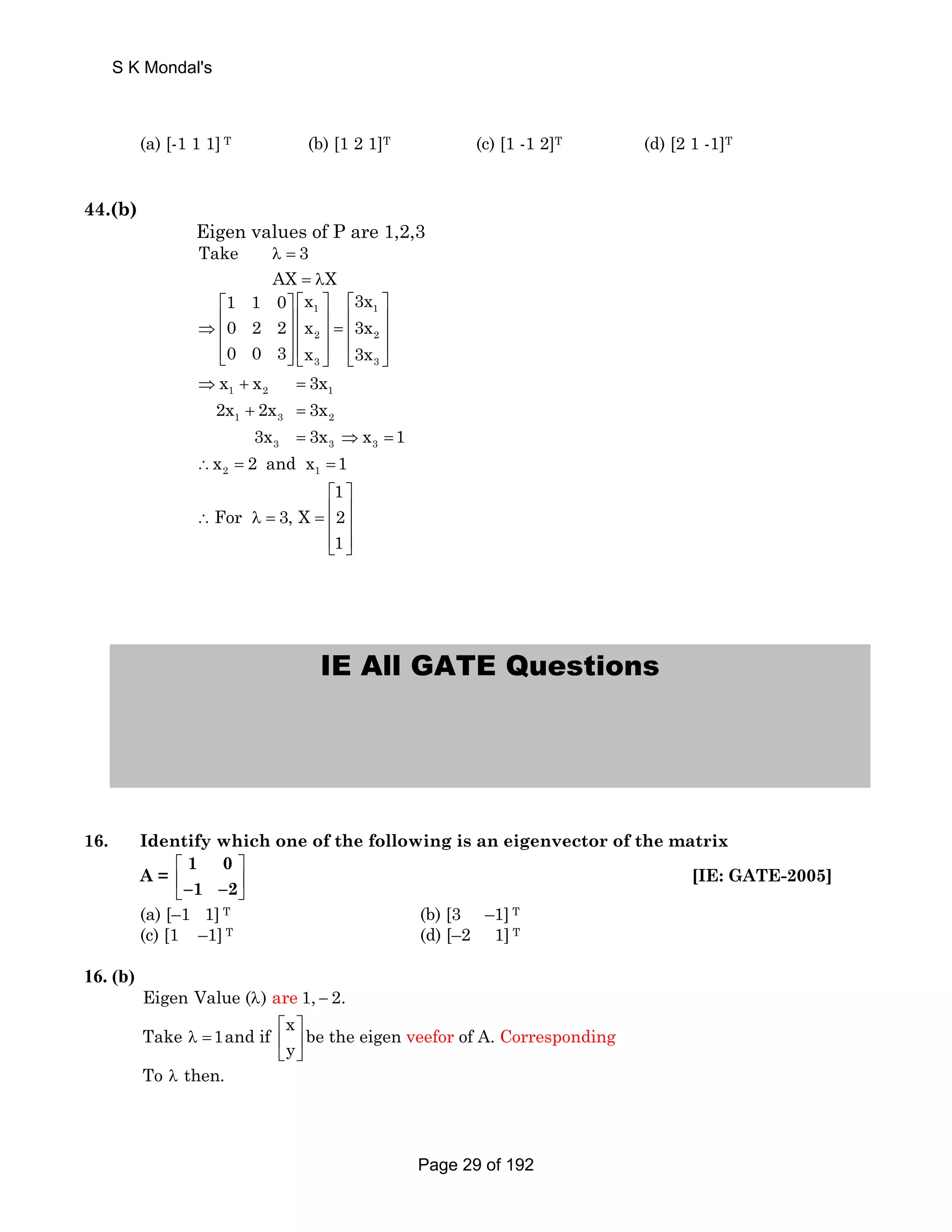 S K Mondal's 
(a) [-1 1 1] T (b) [1 2 1]T (c) [1 -1 2]T (d) [2 1 -1]T 
44.(b) 
Eigen values of P are 1,2,3 
Take λ = 
3 
AX = λ 
X 
1 1 0 x 3x 
0 2 2 x 3x 
0 0 3 x 3x 
⎡ ⎤ ⎡ ⎤ ⎡ ⎤ 
1 1 
2 2 
3 3 
⇒ ⎢ ⎥ ⎢ ⎥ = ⎢ ⎥ ⎢ ⎥ ⎢ ⎥ ⎢ ⎥ 
⎢⎣ ⎥⎦ ⎢⎣ ⎥⎦ ⎢⎣ ⎥⎦ 
x x 3x 
2x 2x 3x 
⇒ + = 
1 2 1 
1 + 3 = 
2 
3x = 3x ⇒ x = 
1 
3 3 3 
x 2and x 1 
∴ = = 
⎡ ⎤ 
∴ λ = = ⎢ ⎥ ⎢ ⎥ 
⎢⎣ ⎥⎦ 
2 1 
1 
For 3, X 2 
1 
IE All GATE Questions 
16. Identify which one of the following is an eigenvector of the matrix 
1 0 
−1 −2 
A = ⎡ ⎤ 
⎢ ⎥ 
⎣ ⎦ 
[IE: GATE-2005] 
(a) [–1 1] T (b) [3 –1] T 
(c) [1 –1] T (d) [–2 1] T 
16. (b) 
Eigen Value (λ) are 1, − 2. 
Take 1and if x be the eigen of A. 
⎡ ⎤ veefor Corresponding 
λ = ⎢ ⎥ 
y 
⎣ ⎦ 
To λ then. 
Page 29 of 192 
 