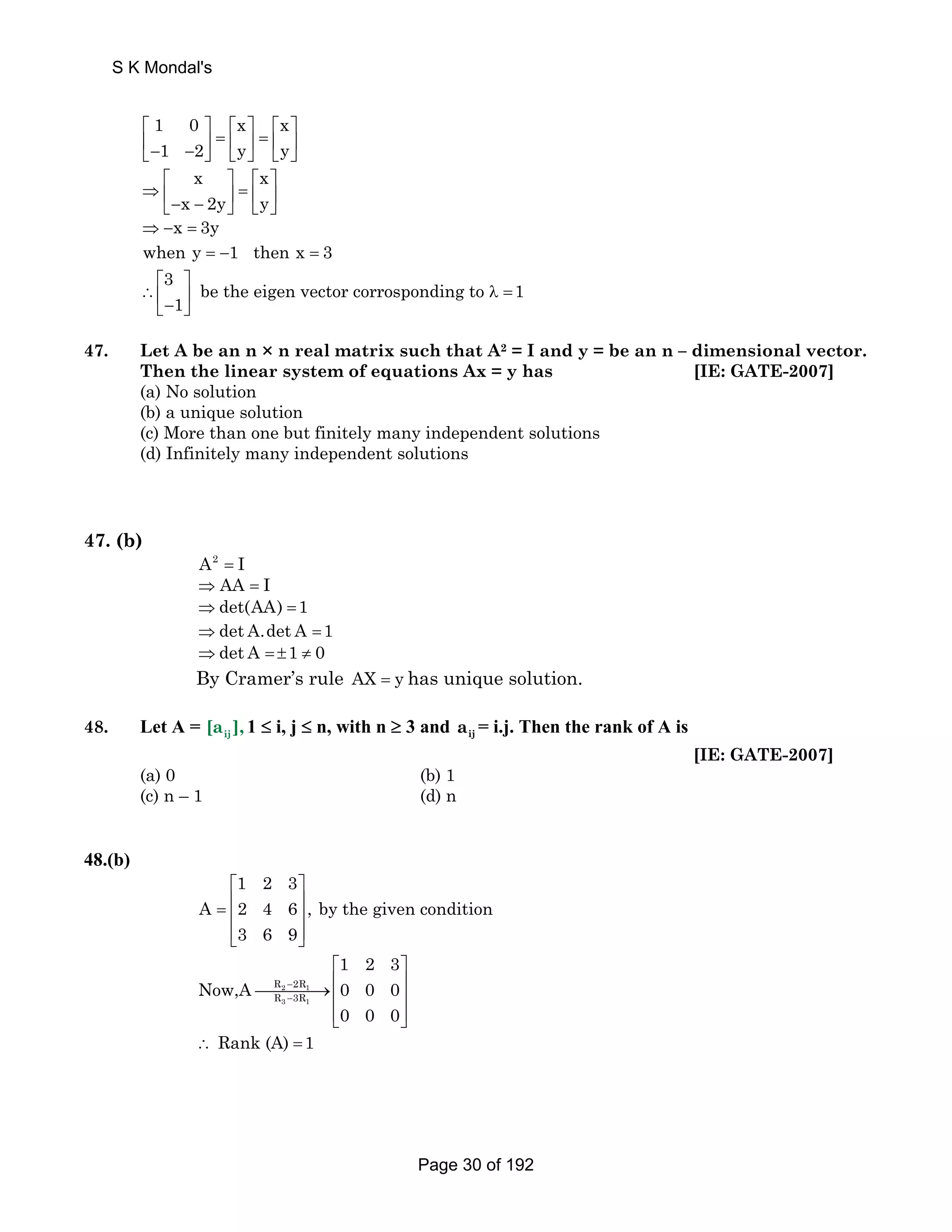 S K Mondal's 
1 0 x x 
1 2 y y 
⎡ ⎤ ⎡ ⎤ ⎡ ⎤ 
⎢ ⎥ = ⎢ ⎥ = ⎢ ⎥ ⎣− − ⎦ ⎣ ⎦ ⎣ ⎦ 
x x 
x 2y y 
⎡ ⎤ ⎡ ⎤ 
⇒ ⎢ ⎥ = ⎢ ⎥ ⎣− − ⎦ ⎣ ⎦ 
⇒ −x = 3y 
when y = −1 then x = 3 
3 be the eigen vector corrosponding to 1 
⎡ ⎤ 
∴⎢ ⎣− 1 
⎥ λ = ⎦ 
47. Let A be an n × n real matrix such that A2 = I and y = be an n – dimensional vector. 
Then the linear system of equations Ax = y has [IE: GATE-2007] 
(a) No solution 
(b) a unique solution 
(c) More than one but finitely many independent solutions 
(d) Infinitely many independent solutions 
47. (b) 
A2 = I 
⇒ AA = I 
⇒det(AA) =1 
⇒det A.det A =1 
⇒det A = ±1 ≠ 0 
By Cramer’s rule AX = y has unique solution. 
48. Let A = ij [a ],1 ≤ i, j ≤ n, with n ≥ 3 and ij a = i.j. Then the rank of A is 
[IE: GATE-2007] 
(a) 0 (b) 1 
(c) n – 1 (d) n 
48.(b) 
1 2 3 
⎡ ⎤ 
= ⎢ ⎥ ⎢ ⎥ 
⎢⎣ ⎥⎦ 
A 2 4 6 , by the given condition 
3 6 9 
R 2R 
R 3R 
2 1 
3 1 
1 2 3 
Now,A 0 0 0 
0 0 0 
− 
− 
⎡ ⎤ 
⎯⎯⎯⎯→⎢ ⎥ ⎢ ⎥ 
⎢⎣ ⎥⎦ 
∴ Rank (A) =1 
Page 30 of 192 
 