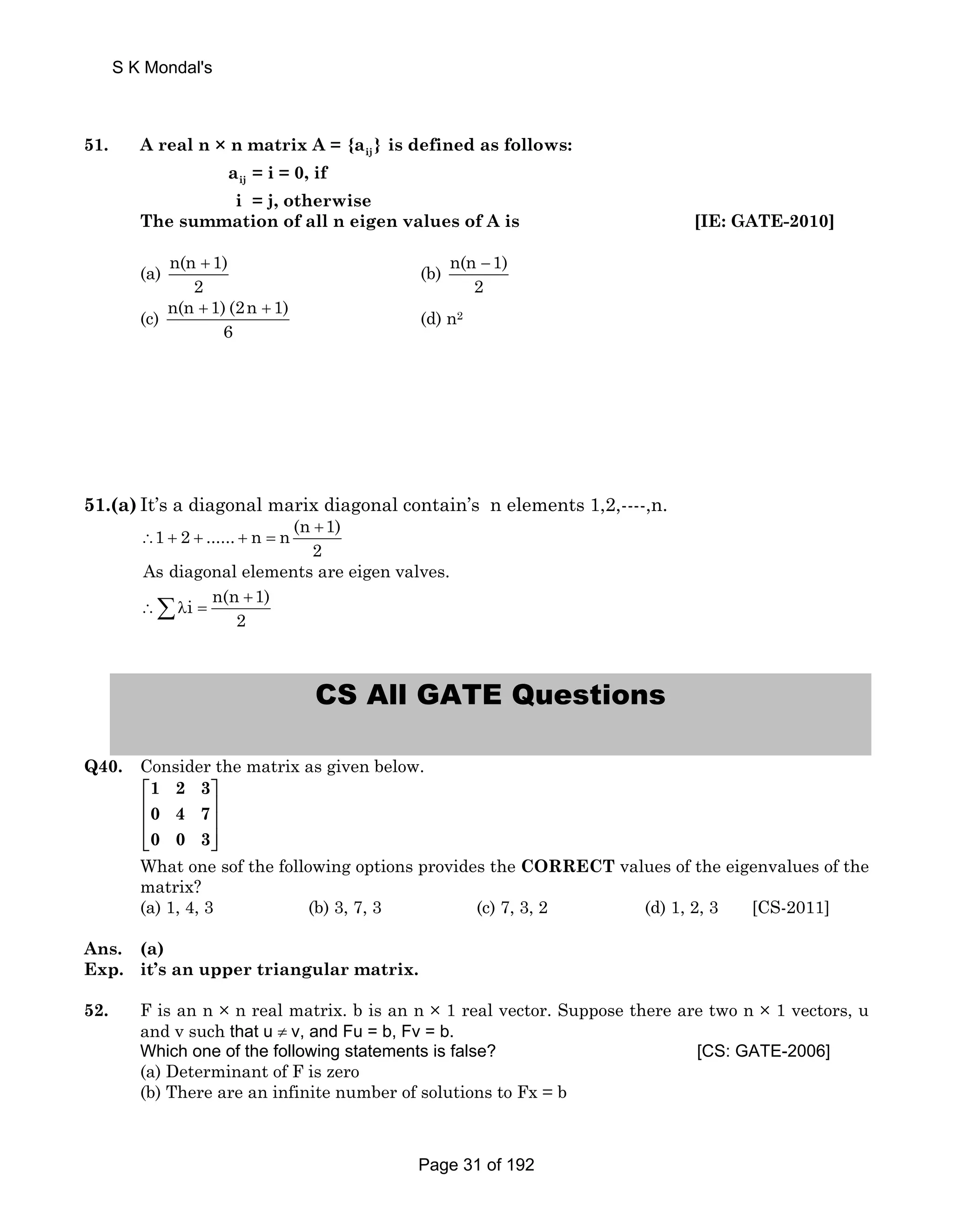 S K Mondal's 
51. A real n × n matrix A = ij {a } is defined as follows: 
ij a = i = 0, if 
i = j, otherwise 
The summation of all n eigen values of A is [IE: GATE-2010] 
(a) n(n 1) 
+ (b) n(n 1) 
2 
− 
2 
(c) n(n 1) (2n 1) 
+ + (d) n2 
6 
51.(a) It’s a diagonal marix diagonal contain’s n elements 1,2,----,n. 
∴1 + 2 + ...... + n n (n + 
1) 
= 2 
As diagonal elements are eigen valves. 
Σλi n(n + 
1) 
∴= 2 
CS All GATE Questions 
Q40. Consider the matrix as given below. 
1 2 3 
0 4 7 
0 0 3 
⎡ ⎤ 
⎢ ⎥ 
⎢ ⎥ 
⎢⎣ ⎥⎦ 
What one sof the following options provides the CORRECT values of the eigenvalues of the 
matrix? 
(a) 1, 4, 3 (b) 3, 7, 3 (c) 7, 3, 2 (d) 1, 2, 3 [CS-2011] 
Ans. (a) 
Exp. it’s an upper triangular matrix. 
52. F is an n × n real matrix. b is an n × 1 real vector. Suppose there are two n × 1 vectors, u 
and v such that u ≠ v, and Fu = b, Fv = b. 
Which one of the following statements is false? [CS: GATE-2006] 
(a) Determinant of F is zero 
(b) There are an infinite number of solutions to Fx = b 
Page 31 of 192 
 