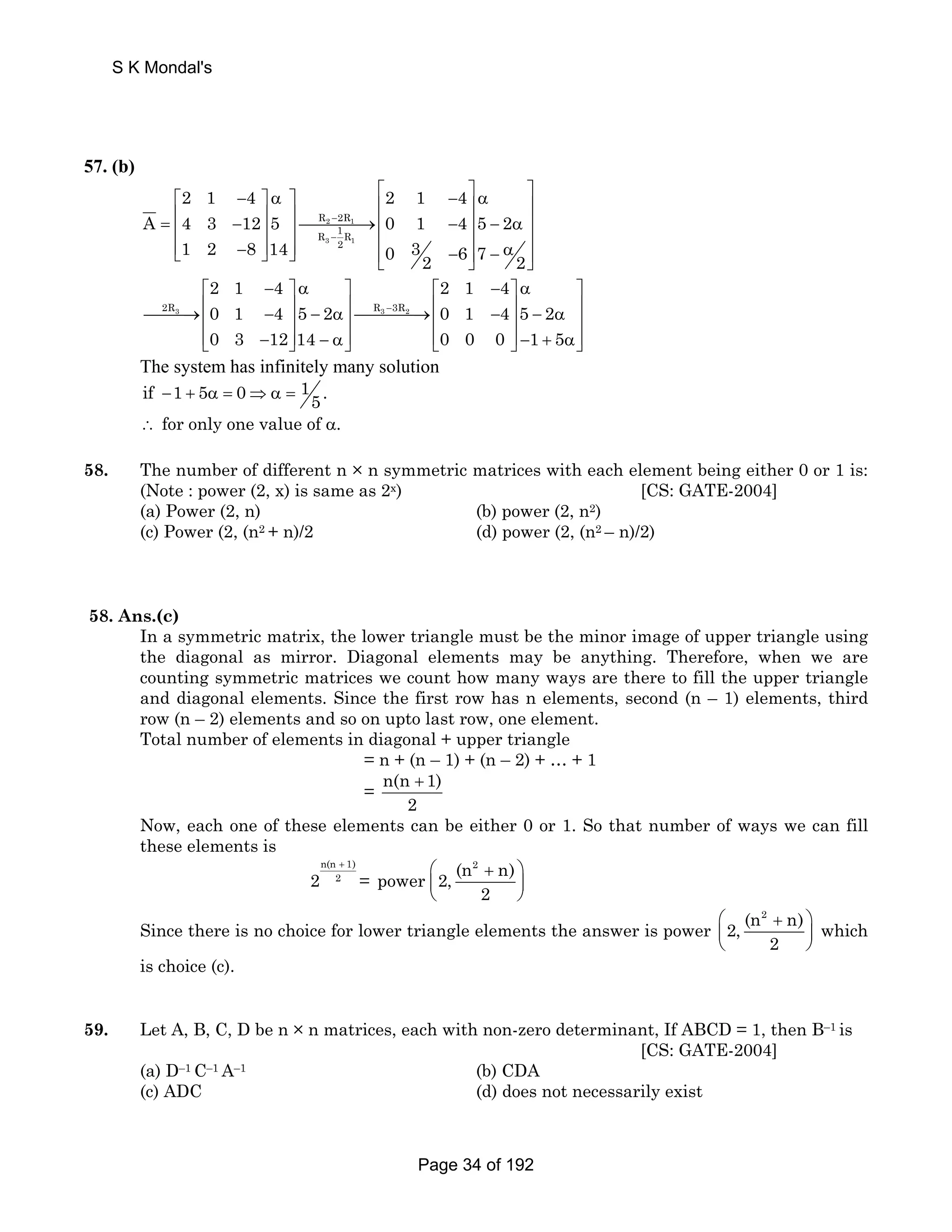 S K Mondal's 
57. (b) 
⎥= ⎡ ⎤⎢ 2 1 − 4 ⎤ α ⎤ ⎡ ⎢ 2 1 − 4 
⎤ ⎥ α ⎢ ⎥⎢ − ⎥ ⎥ ⎥ ⎥⎯⎯⎯⎯→⎢ − ⎥ − α ⎣ − ⎥ ⎢ ⎥ ⎥ ⎦ ⎦ ⎥ ⎢ ⎣ − ⎦ ⎥ − α ⎦ 
⎥ A 4 3 12 5 0 1 4 5 2 
R − 
2R 
R − 
1R 
2 1 
3 1 
1 2 8 14 2 
0 3 2 6 7 2 
2 1 4 2 1 4 
0 1 4 5 2 0 1 4 5 2 
0 3 12 14 0 0 0 1 5 
⎡ − ⎤ α ⎤ ⎡ − ⎤ α ⎤ 
⎯⎯⎯→⎢ 2R3 − ⎥ − α⎥⎯⎯⎯⎯→⎢ R3 − 
3R2 
− ⎥ ⎥ ⎢ ⎥ ⎥ ⎢ ⎥ − α ⎥ 
⎢⎣ − ⎥⎦ − α⎥⎦ ⎢⎣ ⎥⎦ − + α⎥⎦ 
The system has infinitely many solution 
if 1 5 0 1 . − + α = ⇒α = 5 
∴ for only one value of α. 
58. The number of different n × n symmetric matrices with each element being either 0 or 1 is: 
(Note : power (2, x) is same as 2x) [CS: GATE-2004] 
(a) Power (2, n) (b) power (2, n2) 
(c) Power (2, (n2 + n)/2 (d) power (2, (n2 – n)/2) 
58. Ans.(c) 
In a symmetric matrix, the lower triangle must be the minor image of upper triangle using 
the diagonal as mirror. Diagonal elements may be anything. Therefore, when we are 
counting symmetric matrices we count how many ways are there to fill the upper triangle 
and diagonal elements. Since the first row has n elements, second (n – 1) elements, third 
row (n – 2) elements and so on upto last row, one element. 
Total number of elements in diagonal + upper triangle 
= n + (n – 1) + (n – 2) + … + 1 
= n(n + 1) 
2 
Now, each one of these elements can be either 0 or 1. So that number of ways we can fill 
these elements is 
(n2 n) power 2, 
n(n + 1) 
2 2 = ⎛ + ⎞ 
⎜ ⎟ 
⎝ ⎠ 
2 
(n2 n) 2, 
Since there is no choice for lower triangle elements the answer is power ⎛ + ⎞ 
⎜ ⎟ 
⎝ ⎠ 
2 
which 
is choice (c). 
59. Let A, B, C, D be n × n matrices, each with non-zero determinant, If ABCD = 1, then B–1 is 
[CS: GATE-2004] 
(a) D–1 C–1 A–1 (b) CDA 
(c) ADC (d) does not necessarily exist 
Page 34 of 192 
 