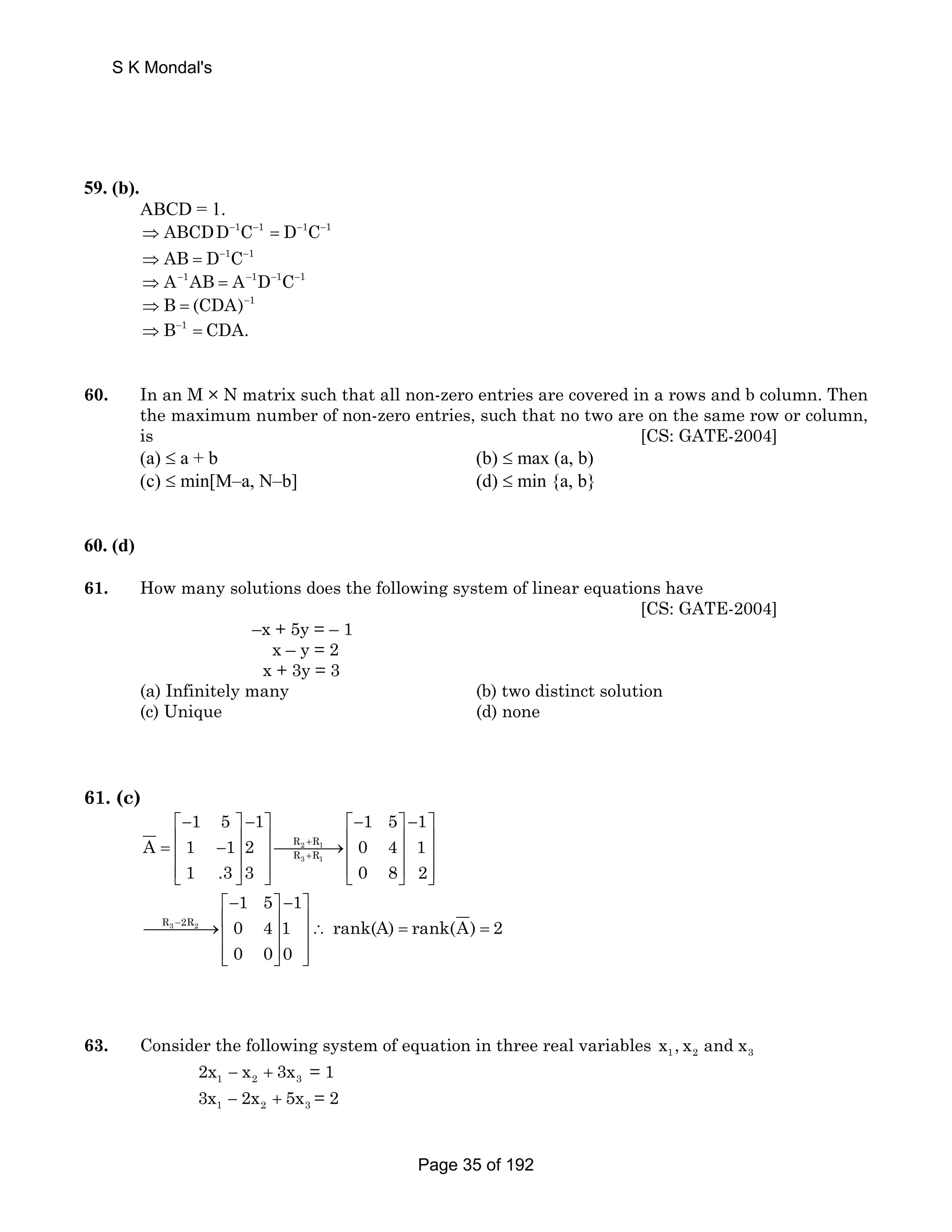 S K Mondal's 
59. (b). 
ABCD = 1. 
⇒ ABCDD−1C−1 = D−1C−1 
⇒ AB = D−1C−1 
⇒ A−1AB = A−1D−1C−1 
⇒B = (CDA)−1 
⇒B−1 = CDA. 
60. In an M × N matrix such that all non-zero entries are covered in a rows and b column. Then 
the maximum number of non-zero entries, such that no two are on the same row or column, 
is [CS: GATE-2004] 
(a) ≤ a + b (b) ≤ max (a, b) 
(c) ≤ min[M–a, N–b] (d) ≤ min {a, b} 
60. (d) 
61. How many solutions does the following system of linear equations have 
[CS: GATE-2004] 
–x + 5y = – 1 
x – y = 2 
x + 3y = 3 
(a) Infinitely many (b) two distinct solution 
(c) Unique (d) none 
61. (c) 
1 5 1 1 5 1 
⎡− ⎤ − ⎤ ⎡− ⎤ − ⎤ 
= ⎢ − ⎥ ⎥⎯⎯⎯⎯→⎢ ⎥ ⎥ ⎢ ⎥ ⎥ ⎢ ⎥ ⎥ 
⎢⎣ ⎥⎦ ⎥⎦ ⎢⎣ ⎥⎦ ⎥⎦ 
A 1 12 0 4 1 
R + 
R 
R + 
R 
2 1 
3 1 
1 .3 3 0 8 2 
R3 2R2 
1 5 1 
0 4 1 rank(A) rank(A) 2 
0 0 0 
− 
⎡− ⎤ − ⎤ 
⎯⎯⎯⎯→⎢ ⎥ ⎥∴ = = ⎢ ⎥ ⎥ 
⎢⎣ ⎥⎦ ⎦⎥ 
63. Consider the following system of equation in three real variables 1 2 3 x ,x and x 
1 2 3 2x − x + 3x = 1 
1 2 3 3x − 2x + 5x = 2 
Page 35 of 192 
 