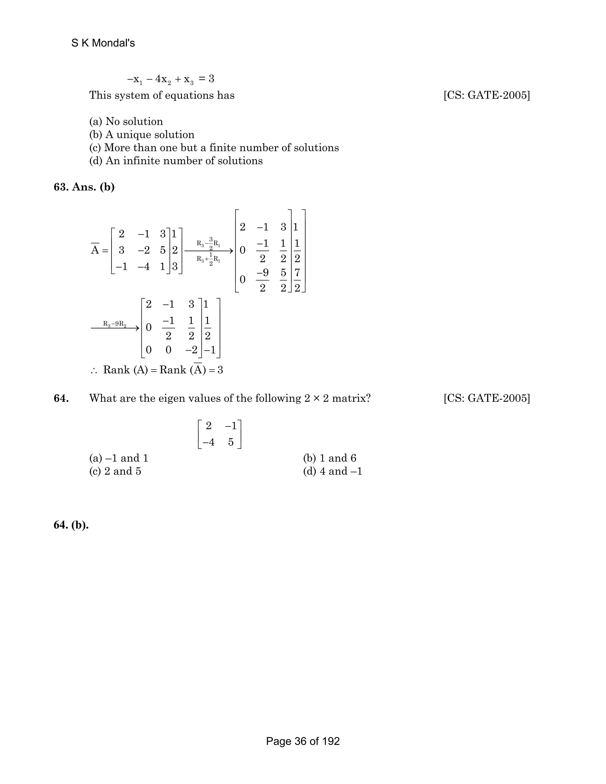 S K Mondal's 
−x1 − 4x2 + x3 = 3 
This system of equations has [CS: GATE-2005] 
(a) No solution 
(b) A unique solution 
(c) More than one but a finite number of solutions 
(d) An infinite number of solutions 
63. Ans. (b) 
2 1 3 1 2 1 3 1 
3R 
A 3 2 5 2 R 3 1 
0 1 1 1 
2 
R 1R 
1 4 1 3 3 2 2 2 2 
1 
0 9 5 7 
2 2 2 
− 
+ 
⎡ ⎤ ⎤ 
⎢ − ⎥ ⎥ 
⎡ − ⎤ ⎤ ⎢ ⎥ ⎥ ⎢ ⎥ ⎥ ⎢ − ⎥ ⎥ = ⎢ − ⎥ ⎥⎯⎯⎯⎯→ ⎢ ⎥ ⎥ 
⎢⎣− − ⎥⎦ ⎥⎦ ⎢ ⎥ ⎥ ⎢ − ⎥ ⎥ 
⎣ ⎦ ⎦ 
− 
⎡ − ⎤ ⎤ 
⎢ − ⎥ ⎥⎯⎯⎯⎯→⎢ ⎥ ⎥ 
⎢ ⎥ ⎥ 
⎢ − ⎥ − ⎥ ⎣ ⎦ ⎦ 
R3 9R2 
2 1 3 1 
0 1 1 1 
2 2 2 
0 0 2 1 
∴ Rank (A) = Rank (A) = 3 
64. What are the eigen values of the following 2 × 2 matrix? [CS: GATE-2005] 
2 1 
4 5 
⎡ − ⎤ 
⎢− ⎥ ⎣ ⎦ 
(a) –1 and 1 (b) 1 and 6 
(c) 2 and 5 (d) 4 and –1 
64. (b). 
Page 36 of 192 
 