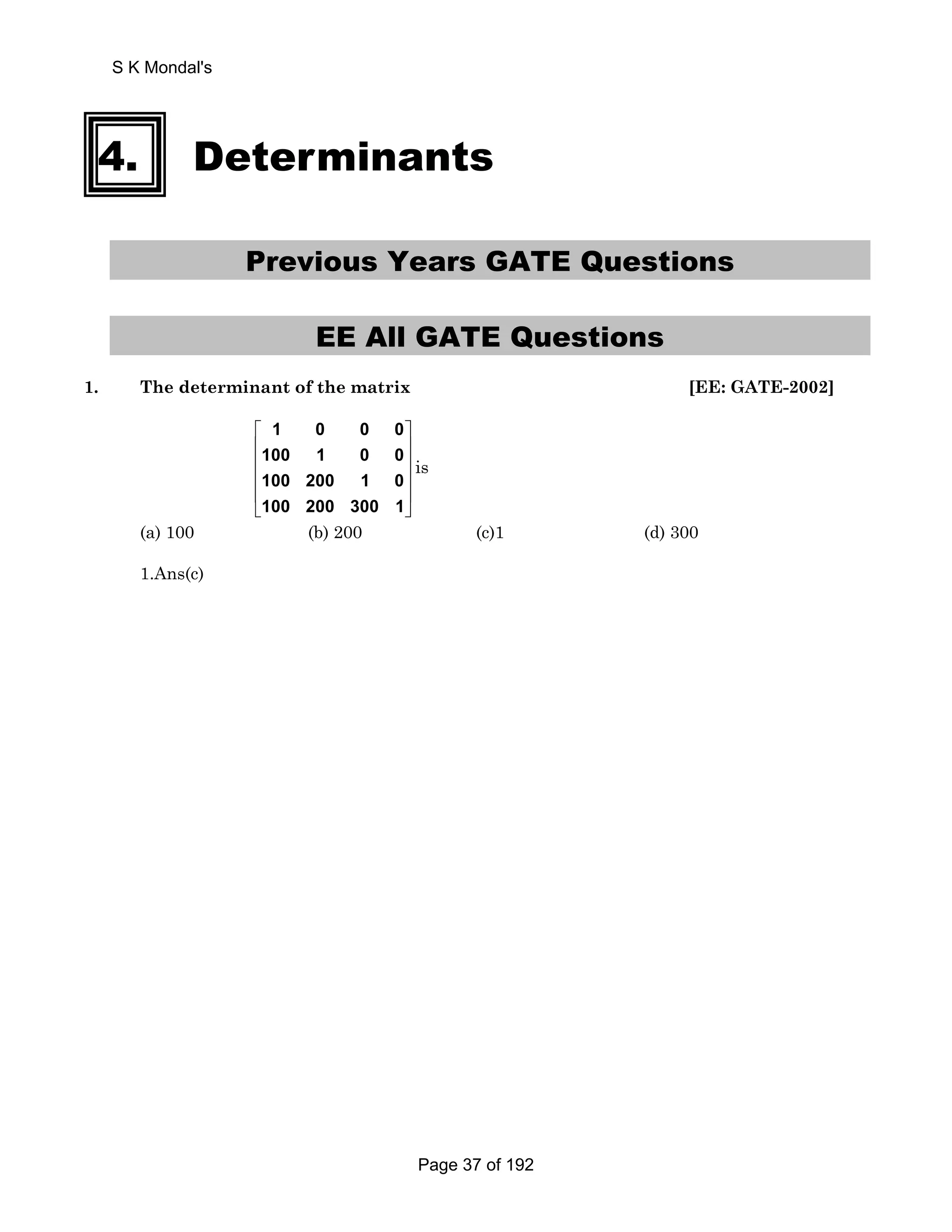 S K Mondal's 
4. Determinants 
Previous Years GATE Questions 
EE All GATE Questions 
1. The determinant of the matrix [EE: GATE-2002] 
1 0 0 0 
100 1 0 0 
100 200 1 0 
100 200 300 1 
⎡ ⎤ 
⎢ ⎥ 
⎢ ⎥ 
⎢ ⎥ 
⎢ ⎥ 
⎣ ⎦ 
is 
(a) 100 (b) 200 (c)1 (d) 300 
1.Ans(c) 
Page 37 of 192 
 