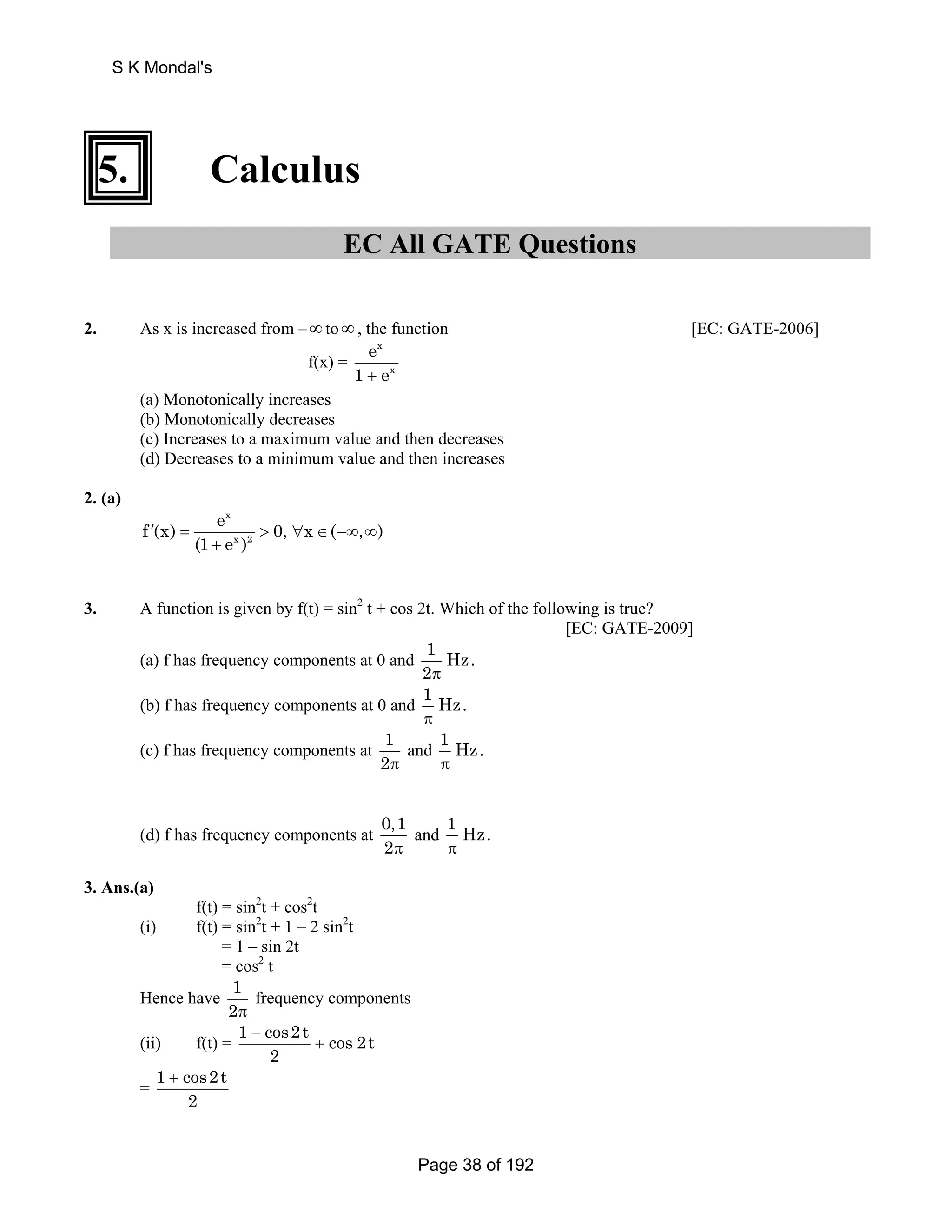S K Mondal's 
5. Calculus 
EC All GATE Questions 
2. As x is increased from – ∞ to ∞ , the function [EC: GATE-2006] 
f(x) = 
e 
1 + e 
x 
x 
(a) Monotonically increases 
(b) Monotonically decreases 
(c) Increases to a maximum value and then decreases 
(d) Decreases to a minimum value and then increases 
2. (a) 
f (x) e 0, x ( , ) 
x 
x 2 
′ =  ∀ ∈ −∞ ∞ 
(1 + 
e ) 
3. A function is given by f(t) = sin2 t + cos 2t. Which of the following is true? 
[EC: GATE-2009] 
(a) f has frequency components at 0 and 1 Hz. 
2π 
(b) f has frequency components at 0 and 1 Hz. 
π 
(c) f has frequency components at 1 
2π 
and 1 Hz. 
π 
(d) f has frequency components at 0,1 
2π 
and 1 Hz. 
π 
3. Ans.(a) 
f(t) = sin2t + cos2t 
(i) f(t) = sin2t + 1 – 2 sin2t 
= 1 – sin 2t 
= cos2 t 
Hence have 1 
2π 
frequency components 
(ii) f(t) = 1 cos2t cos 2t 
2 
− 
+ 
= 1 cos2t 
2 
+ 
Page 38 of 192 
 