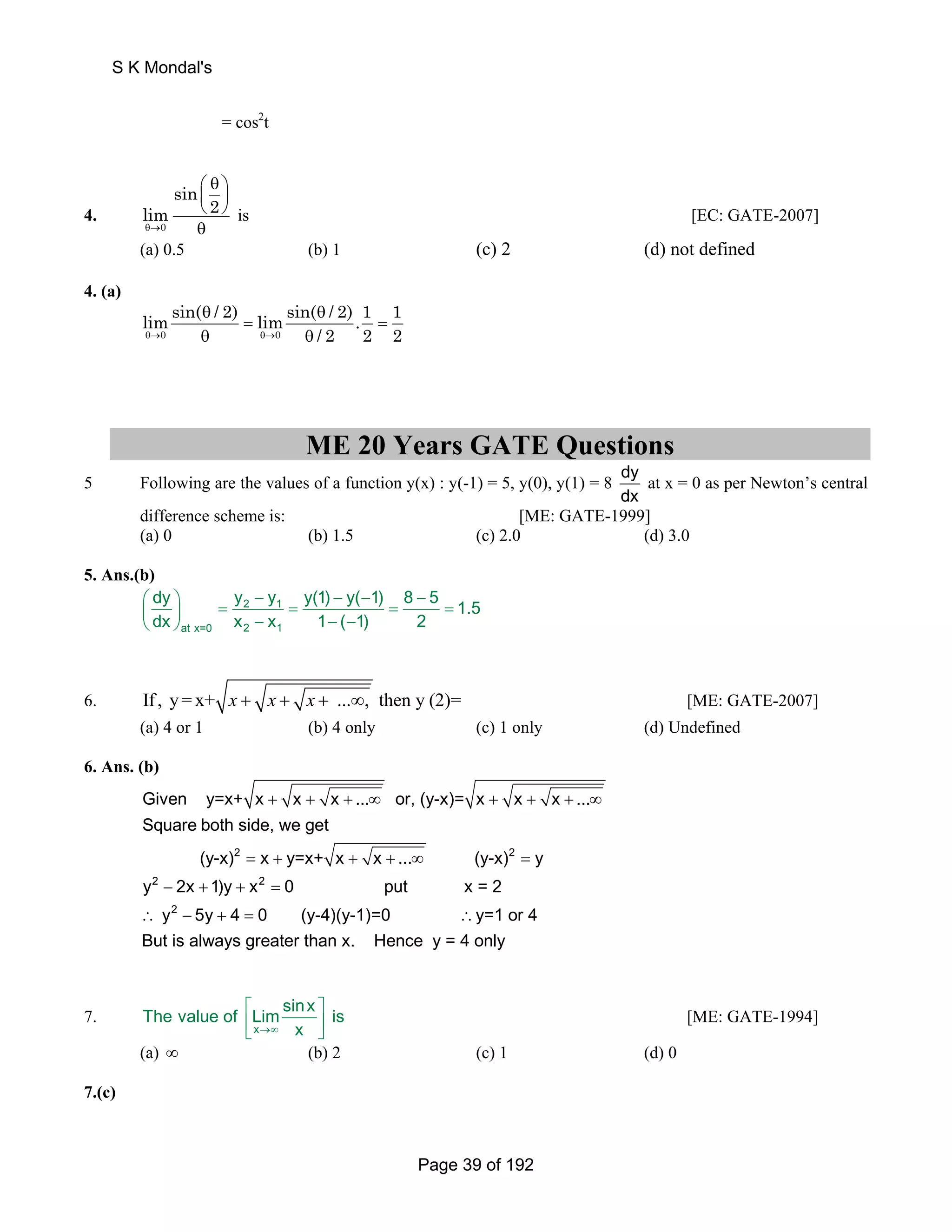 = cos2t 
4. 
S K Mondal's 
0 
⎛ θ ⎞ 
⎜ ⎟ 
⎝ ⎠ 
θ 
sin 
lim 2 
θ→ 
is [EC: GATE-2007] 
(a) 0.5 (b) 1 (c) 2 (d) not defined 
4. (a) 
limsin( θ / 2) θ 
/ 2) 1 
= limsin( .1 = 
θ→ 0 θ θ→ 0 
θ 
/ 2 2 2 
ME 20 Years GATE Questions 
5 Following are the values of a function y(x) : y(-1) = 5, y(0), y(1) = 8 dy 
dx 
at x = 0 as per Newton’s central 
difference scheme is: [ME: GATE-1999] 
(a) 0 (b) 1.5 (c) 2.0 (d) 3.0 
5. Ans.(b) 
dy y y y(1) y( 1) 8 5 1.5 
dx x x 1 ( 1) 2 
⎛ ⎞ − − − − ⎜ ⎟ = 2 1 
= = = ⎝ ⎠ − − − 
at x=0 2 1 
6. If , y= x+ x + x + x + ...∞, then y (2)= [ME: GATE-2007] 
(a) 4 or 1 (b) 4 only (c) 1 only (d) Undefined 
6. Ans. (b) 
Given y=x+ x x x ... or, (y-x)= x x x ... 
Square both side, we get 
+ + + ∞ + + + ∞ 
2 2 
(y-x) = x + y=x+ x + x + ... ∞ (y-x) = 
y 
2 2 
y − 2x + 1)y + x = 
0 put x = 2 
y 2 
5y 4 0 (y-4)(y-1)=0 ∴y=1 or 4 
But is always greater than x. Hence y = 4 only 
∴ − + = 
7. 
The value of Limsinx is 
⎡ ⎤ 
⎢⎣ x 
→∞ x 
⎥⎦ 
[ME: GATE-1994] 
(a) ∞ (b) 2 (c) 1 (d) 0 
7.(c) 
Page 39 of 192 
 