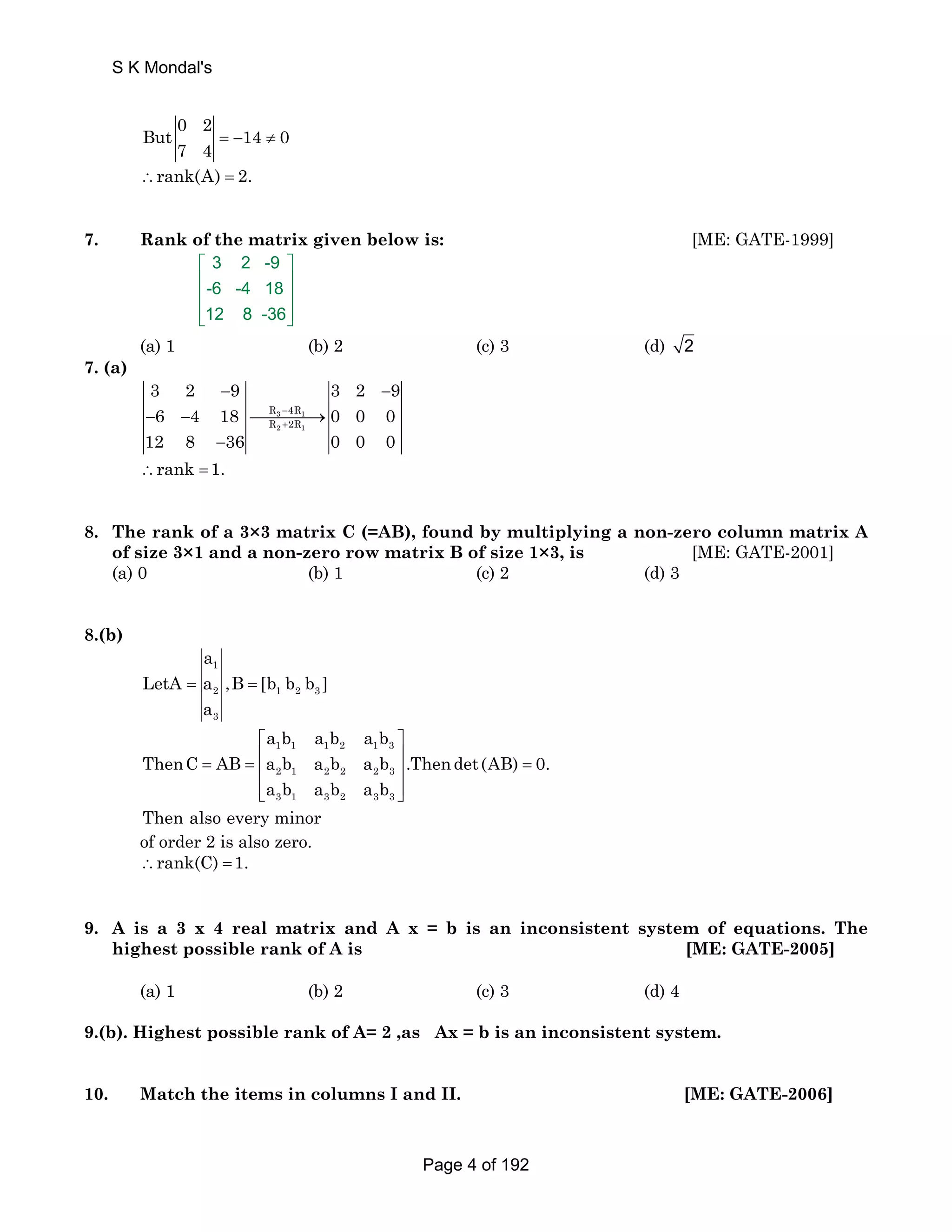 S K Mondal's 
But 0 2 14 0 
7 4 = − ≠ 
∴rank(A) = 2. 
7. Rank of the matrix given below is: [ME: GATE-1999] 
3 2 -9 
-6 -4 18 
12 8 -36 
⎡ ⎤ 
⎢ ⎥ 
⎢ ⎥ 
⎢⎣ ⎥⎦ 
(a) 1 (b) 2 (c) 3 (d) 2 
7. (a) 
3 2 − 9 3 2 − 
9 
− 6 − 4 18 ⎯⎯⎯⎯→ 
R 3 − 
4R 
1 
0 0 0 
R + 
2R 
12 8 2 1 
− 
36 0 0 0 
∴rank =1. 
8. The rank of a 3×3 matrix C (=AB), found by multiplying a non-zero column matrix A 
of size 3×1 and a non-zero row matrix B of size 1×3, is [ME: GATE-2001] 
(a) 0 (b) 1 (c) 2 (d) 3 
8.(b) 
a 
1 
2 1 2 3 
3 
LetA = a ,B = 
[b b b ] 
a 
a b a b a b 
⎡ ⎤ 
1 1 1 2 1 3 
2 1 2 2 2 3 
3 1 3 2 3 3 
= = ⎢ ⎥ = ⎢ ⎥ 
ThenC AB a b a b a b .Thendet (AB) 0. 
a b a b a b 
⎢⎣ ⎥⎦ 
Then also every minor 
of order 2 is also zero. 
∴rank(C) =1. 
9. A is a 3 x 4 real matrix and A x = b is an inconsistent system of equations. The 
highest possible rank of A is [ME: GATE-2005] 
(a) 1 (b) 2 (c) 3 (d) 4 
9.(b). Highest possible rank of A= 2 ,as Ax = b is an inconsistent system. 
10. Match the items in columns I and II. [ME: GATE-2006] 
Page 4 of 192 
 