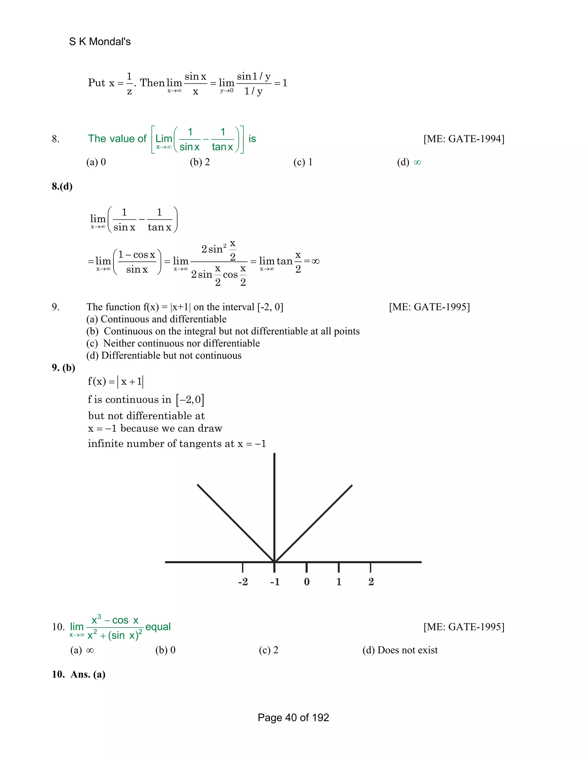 S K Mondal's 
Put x 1 . Thenlimsinx limsin1 / y = = = 
1 
z x →∞ x y0 
→ 1 / y 
8. 
⎡ ⎛ ⎞⎤ ⎢ ⎜ − ⎟⎥ ⎣ ⎝ ⎠⎦ 
The value of Lim 1 1 is 
x 
→∞ sinx tanx 
[ME: GATE-1994] 
(a) 0 (b) 2 (c) 1 (d) ∞ 
8.(d) 
lim 1 1 
x 
→∞ sin x tan x 
⎛ − ⎞ ⎜ ⎟ 
⎝ ⎠ 
2sin 2 
x lim 1 cosx lim 2 limtan x sinx 2sin x cos x 2 
⎛ − ⎞ = ⎜ ⎟ = = 
x x x 
→∞ →∞ →∞ 
2 2 
⎝ ⎠ 
= ∞ 
9. The function f(x) = |x+1| on the interval [-2, 0] [ME: GATE-1995] 
(a) Continuous and differentiable 
(b) Continuous on the integral but not differentiable at all points 
(c) Neither continuous nor differentiable 
(d) Differentiable but not continuous 
9. (b) 
f(x) = x +1 
f is continuous in [−2,0] 
but not differentiable at 
x = −1 because we can draw 
infinite number of tangents at x = −1 
-2 -1 0 1 2 
10. 
3 
− 
lim x cos x equal 
→∞ x + 
(sin x) 
x 2 2 
[ME: GATE-1995] 
(a) ∞ (b) 0 (c) 2 (d) Does not exist 
10. Ans. (a) 
Page 40 of 192 
 