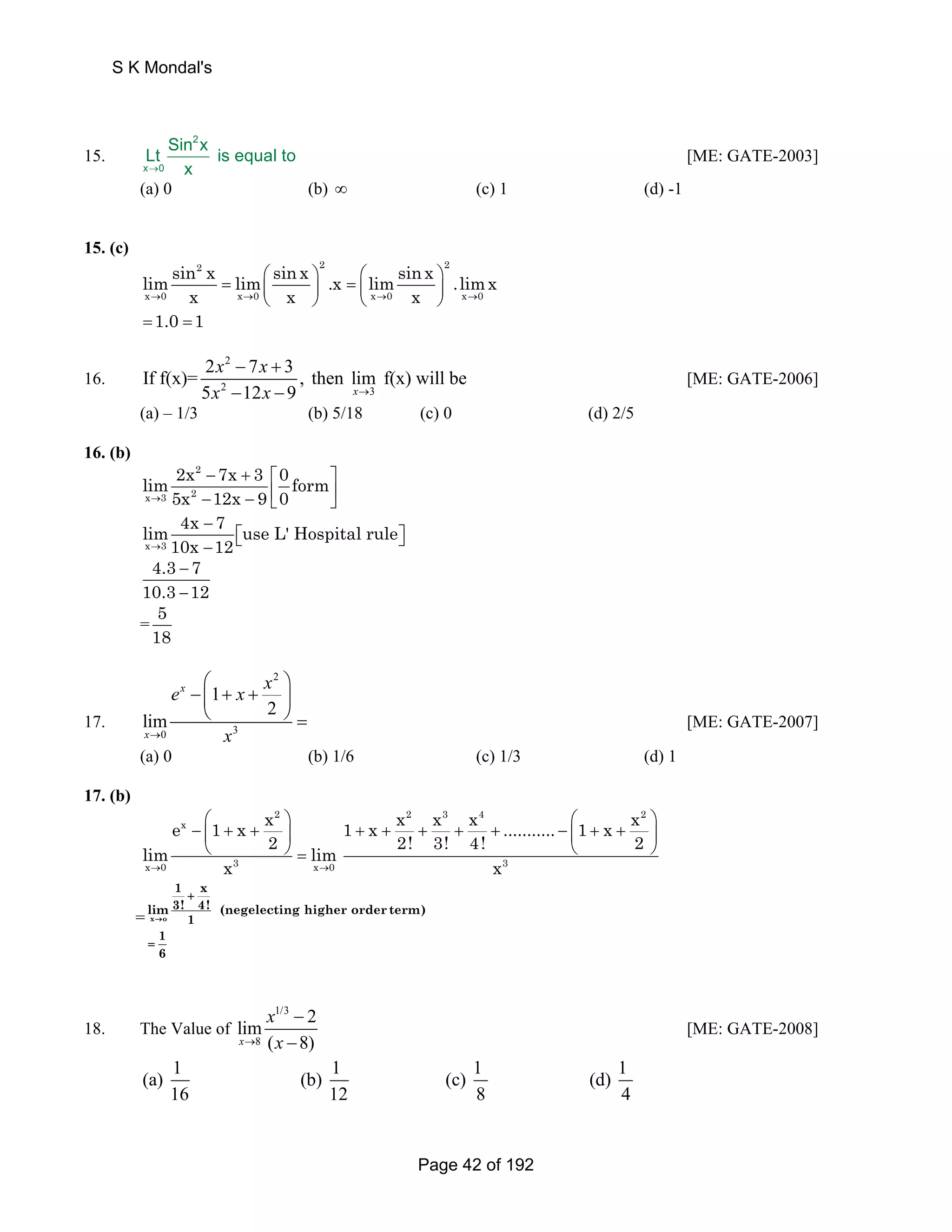15. 
S K Mondal's 
Lt Sin x is equal to 
→ 
2 
x 0 
x 
[ME: GATE-2003] 
(a) 0 (b) ∞ (c) 1 (d) -1 
15. (c) 
2 2 2 
limsin x sin x x x = lim ⎛ ⎞ .x = ⎛ limsin ⎞ .limx 
x → 0 x 0 ⎜ x ⎟ ⎜ ⎟ 
→ x → 0 x x → 
0 
⎝ ⎠ ⎝ ⎠ 
=1.0 =1 
16. 
2 
2 3 
x x 
x x → 
If f(x)= 2 7 3 , then lim f(x) will be 
− + 
− − 
5 12 9 x 
[ME: GATE-2006] 
(a) – 1/3 (b) 5/18 (c) 0 (d) 2/5 
16. (b) 
2 
lim 2x 7x 3 0 form 
x → 3 5x 2 
12x 9 0 
− + ⎡ ⎤ 
− − ⎢⎣ ⎥⎦ 
lim 4x − 
7 use L' Hospital rule 
x → 3 
10x 12 
⎡⎣ ⎤⎦ − 
4.3 − 
7 
10.3 − 
12 
=5 
18 
17. 
⎛ 2 
⎞ 
− ⎜ 1 
+ + ⎟ 
⎝ ⎠ = [ME: GATE-2007] 
0 3 
2 
lim 
x 
x 
e x x 
→ x 
(a) 0 (b) 1/6 (c) 1/3 (d) 1 
17. (b) 
2 
e x 
1 x x 
⎛ ⎞ 
− ⎜ + + ⎟ 
⎝ ⎠ = 
lim 2 lim 
x → 0 x 3 x → 
0 
1 x x x x ........... 1 x x 
2 3 4 2 
2! 3! 4! 2 
3 
x 
⎛ ⎞ 
+ + + + + − ⎜ + + ⎟ 
⎝ ⎠ 
= x o 
1 x 
lim 3! 4! (negelecting higher order term) 
1 
→ 
16 
+ 
= 
18. The Value of 
1/3 
lim 2 
x 8 
( 8) 
x 
→ x 
− 
− 
[ME: GATE-2008] 
(a) 1 (b) 1 (c) 1 (d) 1 
16 12 8 4 
Page 42 of 192 
 