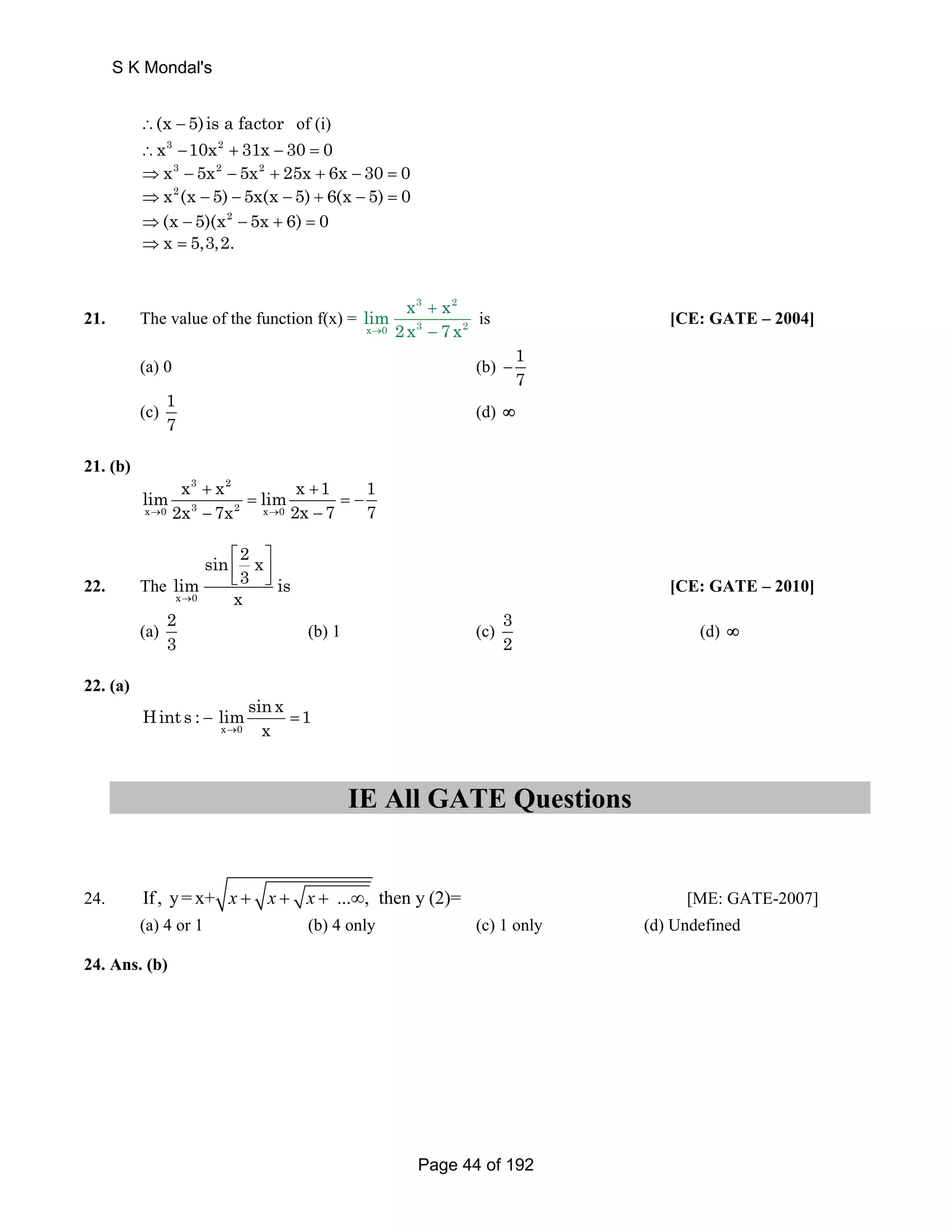 S K Mondal's 
∴(x − 5)is a factor of (i) 
∴x3 −10x2 + 31x − 30 = 0 
⇒x3 − 5x2 − 5x2 + 25x + 6x − 30 = 0 
⇒x2 (x − 5) − 5x(x − 5) + 6(x − 5) = 0 
⇒(x − 5)(x2 − 5x + 6) = 0 
⇒ x = 5,3,2. 
21. The value of the function f(x) = 
x 3 + 
x 
2 
lim → 2x − 
7 x 
x 0 3 2 
is [CE: GATE – 2004] 
(a) 0 (b) 1 
7 − 
(c) 1 
7 (d) ∞ 
21. (b) 
3 2 
lim x + x = lim x + 
1 1 
x → 0 2x =− 
3 − 7x 2 x → 0 
2x − 
7 7 
22. The 
x 0 
sin 2 x 
⎡ ⎤ 
⎢⎣ ⎥⎦ [CE: GATE – 2010] 
lim 3 is 
→ x 
(a) 2 
3 (b) 1 (c) 3 
2 (d) ∞ 
22. (a) 
Hint s : limsin x − = 
1 
→ x 
x 0 
IE All GATE Questions 
24. If , y= x+ x + x + x + ...∞, then y (2)= [ME: GATE-2007] 
(a) 4 or 1 (b) 4 only (c) 1 only (d) Undefined 
24. Ans. (b) 
Page 44 of 192 
 