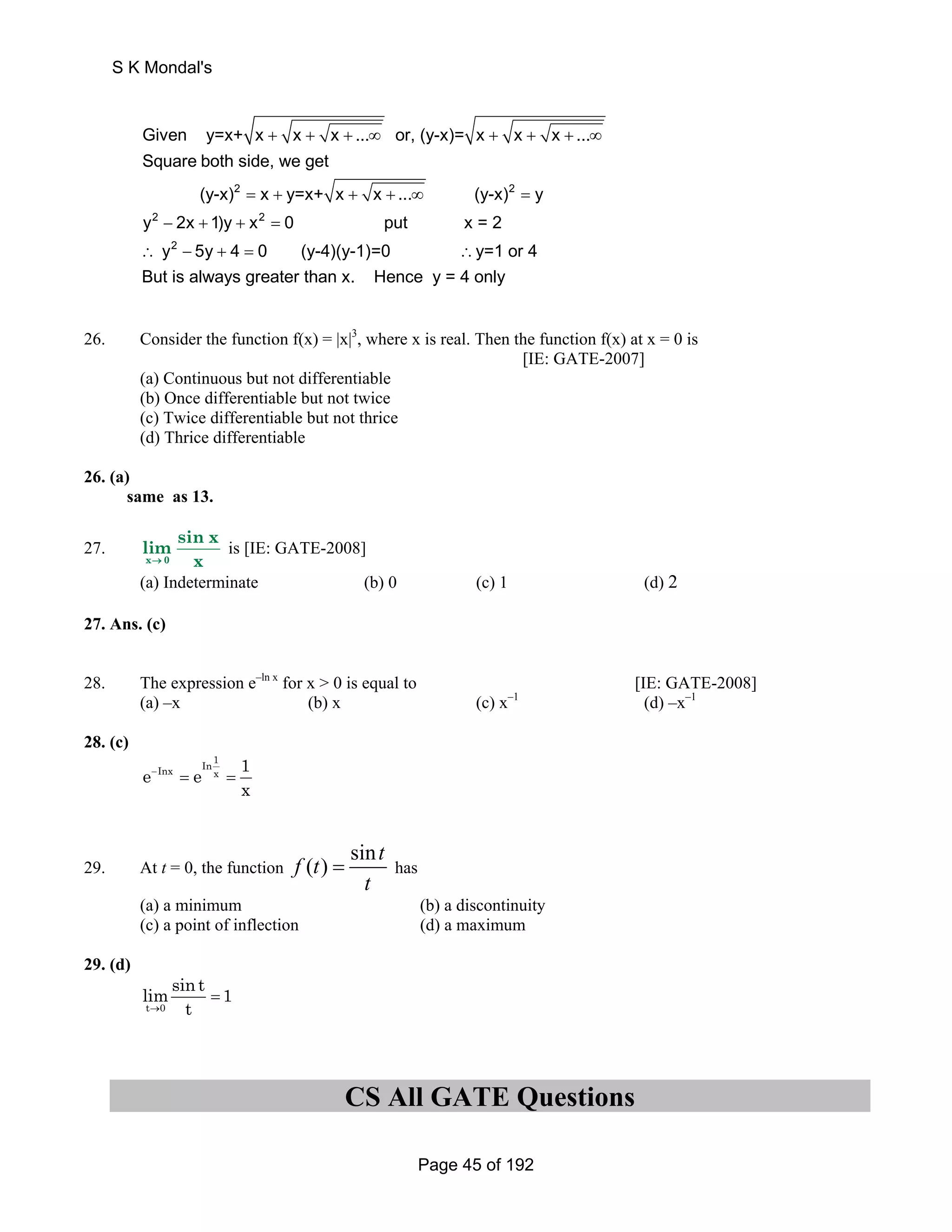 Given y=x+ x x x ... or, (y-x)= x x x ... 
Square both side, we get 
+ + + ∞ + + + ∞ 
2 2 
(y-x) = x + y=x+ x + x + ... ∞ (y-x) = 
y 
2 2 
y − 2x + 1)y + x = 
0 put x = 2 
y 2 
5y 4 0 (y-4)(y-1)=0 ∴y=1 or 4 
But is always greater than x. Hence y = 4 only 
∴ − + = 
26. Consider the function f(x) = |x|3, where x is real. Then the function f(x) at x = 0 is 
[IE: GATE-2007] 
(a) Continuous but not differentiable 
(b) Once differentiable but not twice 
(c) Twice differentiable but not thrice 
(d) Thrice differentiable 
26. (a) 
same as 13. 
27. 
lim sin x 
x → 0 
x 
is [IE: GATE-2008] 
(a) Indeterminate (b) 0 (c) 1 (d) 2 
27. Ans. (c) 
28. The expression e–ln x for x  0 is equal to [IE: GATE-2008] 
(a) –x (b) x (c) x–1 (d) –x–1 
28. (c) 
In1 Inx x e e 1 
x 
− = = 
29. At t = 0, the function 
f (t) sint 
= has 
t 
(a) a minimum (b) a discontinuity 
(c) a point of inflection (d) a maximum 
29. (d) 
limsin t 1 
t → 0 
t 
= 
CS All GATE Questions 
S K Mondal's 
Page 45 of 192 
 