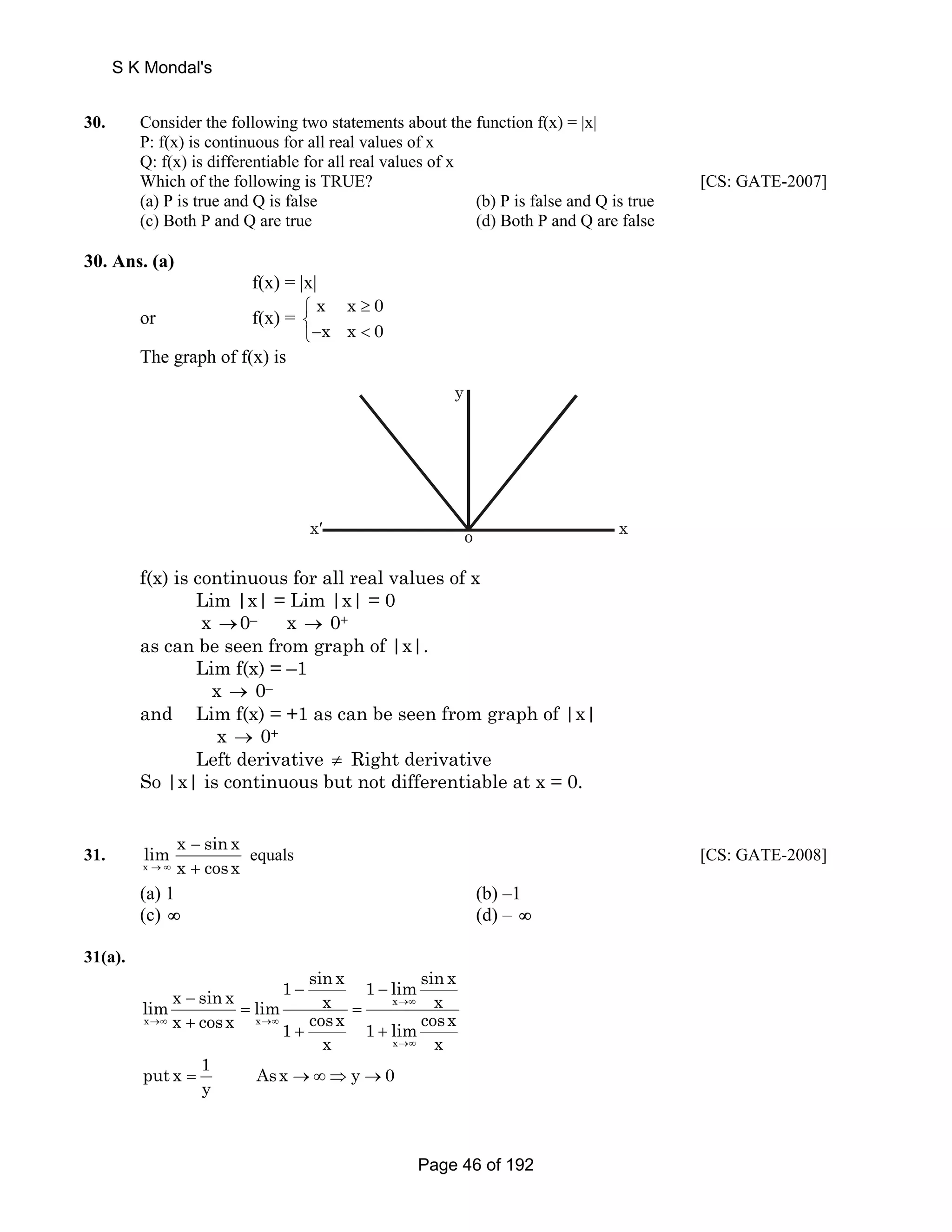 S K Mondal's 
30. Consider the following two statements about the function f(x) = |x| 
P: f(x) is continuous for all real values of x 
Q: f(x) is differentiable for all real values of x 
Which of the following is TRUE? [CS: GATE-2007] 
(a) P is true and Q is false (b) P is false and Q is true 
(c) Both P and Q are true (d) Both P and Q are false 
30. Ans. (a) 
f(x) = |x| 
or f(x) = 
x x 0 
x x 0 
≥ ⎧⎨ 
⎩−  
The graph of f(x) is 
y 
x′ o x 
f(x) is continuous for all real values of x 
Lim |x| = Lim |x| = 0 
x →0– x → 0+ 
as can be seen from graph of |x|. 
Lim f(x) = –1 
x → 0– 
and Lim f(x) = +1 as can be seen from graph of |x| 
x → 0+ 
Left derivative ≠ Right derivative 
So |x| is continuous but not differentiable at x = 0. 
31. 
lim x sin x 
→ ∞ x cosx 
x 
− 
+ 
equals [CS: GATE-2008] 
(a) 1 (b) –1 
(c) ∞ (d) – ∞ 
31(a). 
1 sin x 1 limsin x lim x sin x lim x x 
x x x cosx x 
1 cosx 1 lim cosx 
x x 
x 
→∞ 
→∞ →∞ 
→∞ 
− − − 
= = 
+ + + 
put x 1 Asx y 0 
y = →∞ ⇒ → 
Page 46 of 192 
 