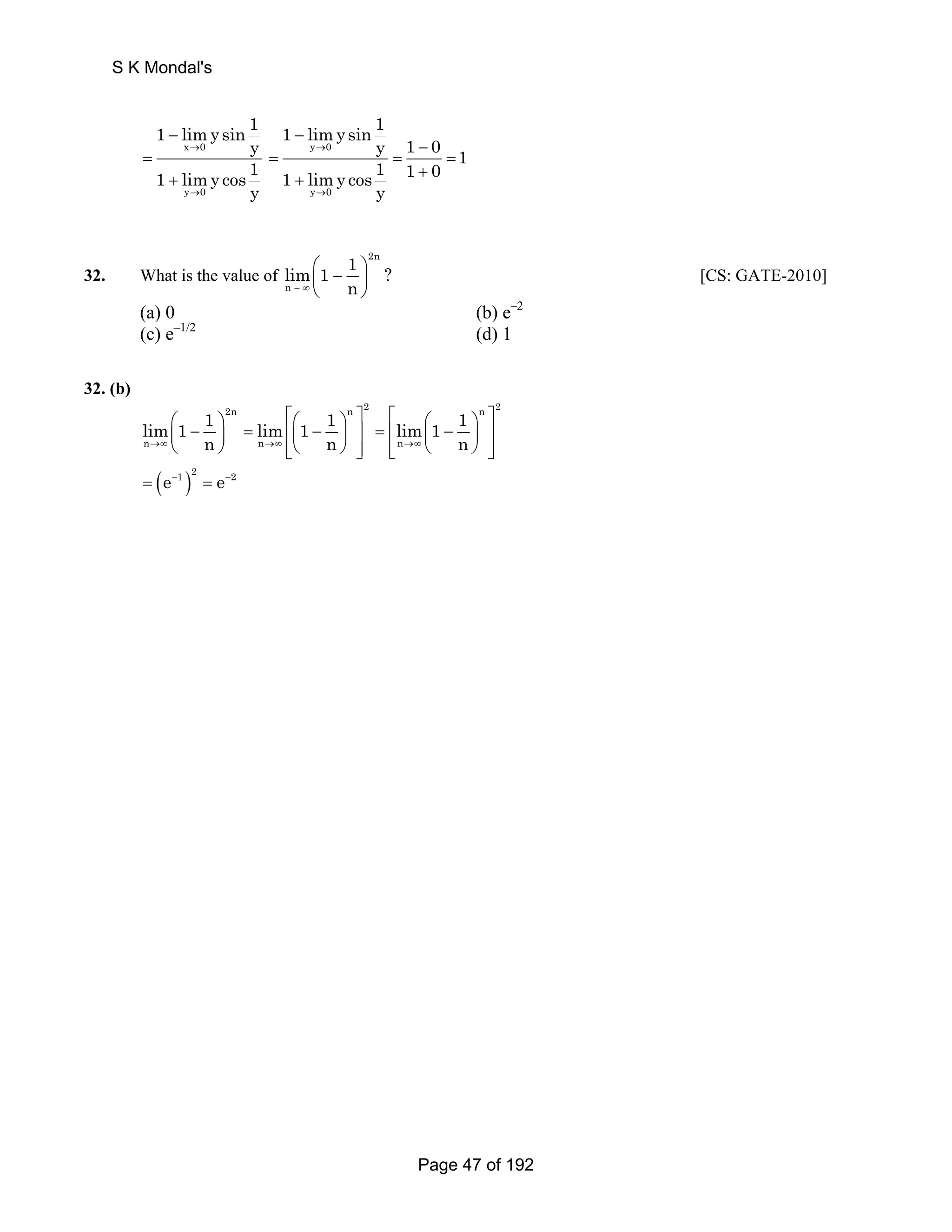 S K Mondal's 
1 limysin 1 
sy 
x → 
0 
y 
1 limy co1 y → 
0 
− 
= 
+ 
1 limysin 1 y 0 
y 1 0 1 1 limy cos 1 1 0 
y 0 
y 
→ 
→ 
− 
− 
= = = 
+ + 
32. What is the value of 
2n 
lim 1 1 ? 
n 
− ∞ n 
⎛ − ⎞ ⎜ ⎟ 
⎝ ⎠ 
[CS: GATE-2010] 
(a) 0 (b) e–2 
(c) e–1/2 (d) 1 
32. (b) 
2n n 2 n 2 
⎛ ⎞ ⎡⎛ ⎞ ⎤ ⎡ ⎛ ⎞ ⎤ ⎜ − ⎟ = ⎢⎜ − ⎟ ⎥ = ⎢ ⎜ − ⎟ ⎥ 
⎝ ⎠ ⎢⎣⎝ ⎠ ⎥⎦ ⎢⎣ ⎝ ⎠ ⎥⎦ 
( )e−1 2 e−2 = = 
lim 1 1 lim 1 1 lim 1 1 
n →∞ n n →∞ n n 
→∞ n 
Page 47 of 192 
 