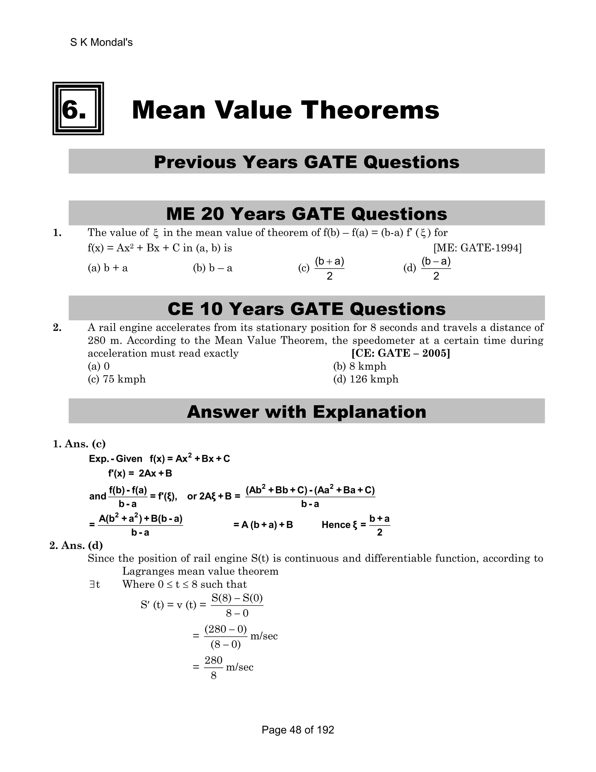 6. Mean Value Theorems 
Previous Years GATE Questions 
ME 20 Years GATE Questions 
1. The value of ξ in the mean value of theorem of f(b) – f(a) = (b-a) f’ ( ξ ) for 
f(x) = Ax2 + Bx + C in (a, b) is [ME: GATE-1994] 
(a) b + a (b) b – a (c) (b + a) 
(d) (b a) 
2 
− 
2 
CE 10 Years GATE Questions 
2. A rail engine accelerates from its stationary position for 8 seconds and travels a distance of 
280 m. According to the Mean Value Theorem, the speedometer at a certain time during 
acceleration must read exactly [CE: GATE – 2005] 
(a) 0 (b) 8 kmph 
(c) 75 kmph (d) 126 kmph 
Answer with Explanation 
1. Ans. (c) 
2 
f'(x) = 2Ax +B 
f(b) - f(a) (Ab 2 +Bb +C) - (Aa 2 
and = f'(ξ), or 2Aξ +B = +Ba +C) 
Exp. - Given f(x) = Ax +Bx +C 
b - a b - a 
2 2 
= A(b + a ) +B(b - a) = A (b + a) + B Hence ξ = b + a 
b - a 2 
2. Ans. (d) 
Since the position of rail engine S(t) is continuous and differentiable function, according to 
Lagranges mean value theorem 
∃t Where 0 ≤ t ≤ 8 such that 
S′ (t) = v (t) = S(8) S(0) 
− 
− 
8 0 
= (280 0) m/sec 
− 
− 
(8 0) 
= 280 m/sec 
8 
S K Mondal's 
Page 48 of 192 
 