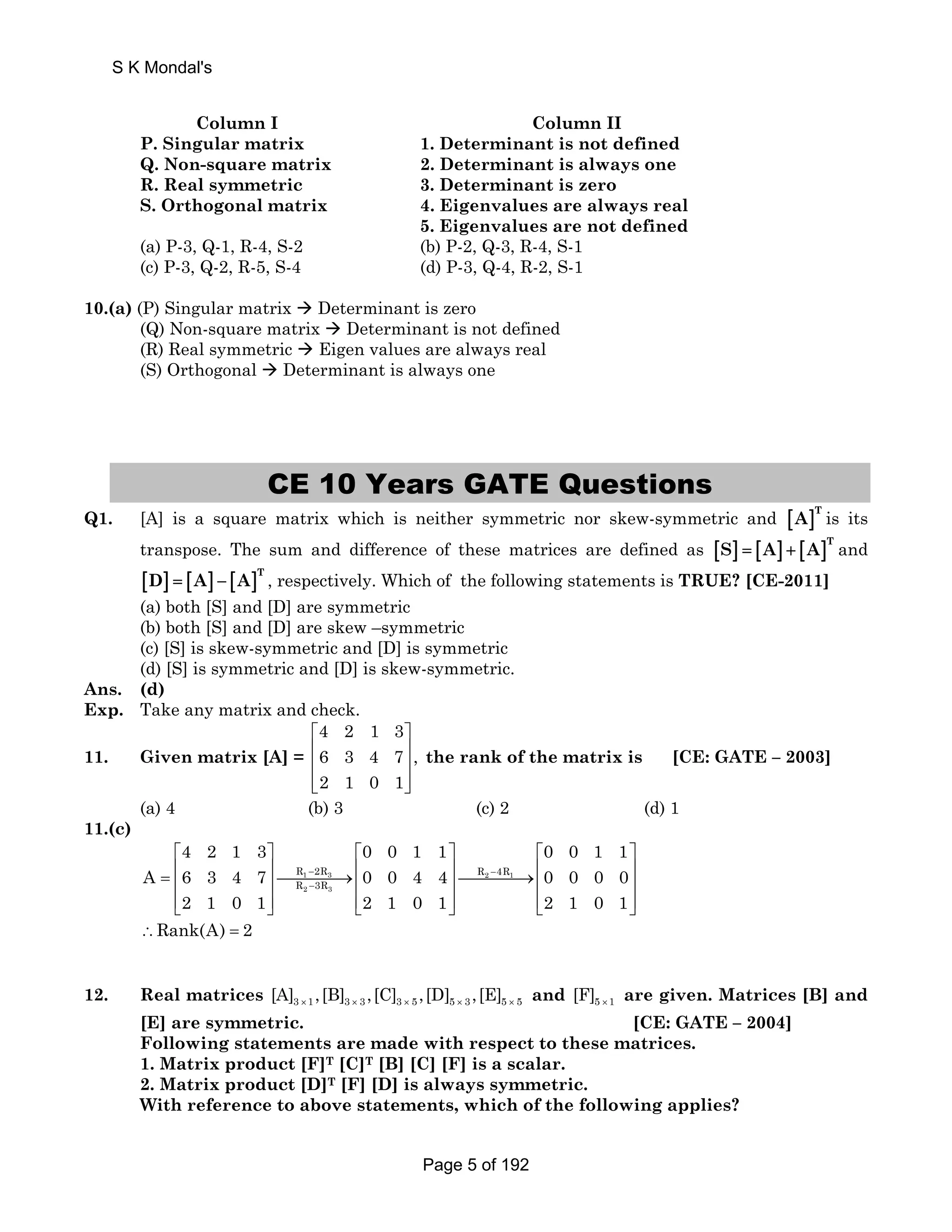 S K Mondal's 
Column I Column II 
P. Singular matrix 1. Determinant is not defined 
Q. Non-square matrix 2. Determinant is always one 
R. Real symmetric 3. Determinant is zero 
S. Orthogonal matrix 4. Eigenvalues are always real 
5. Eigenvalues are not defined 
(a) P-3, Q-1, R-4, S-2 (b) P-2, Q-3, R-4, S-1 
(c) P-3, Q-2, R-5, S-4 (d) P-3, Q-4, R-2, S-1 
10.(a) (P) Singular matrix Æ Determinant is zero 
(Q) Non-square matrix Æ Determinant is not defined 
(R) Real symmetric Æ Eigen values are always real 
(S) Orthogonal Æ Determinant is always one 
CE 10 Years GATE Questions 
Q1. [A] is a square matrix which is neither symmetric nor skew-symmetric and [ ]T A is its 
transpose. The sum and difference of these matrices are defined as [S] = [A] + [A]T and 
[ ] [ ] [ ]T D = A − A , respectively. Which of the following statements is TRUE? [CE-2011] 
(a) both [S] and [D] are symmetric 
(b) both [S] and [D] are skew –symmetric 
(c) [S] is skew-symmetric and [D] is symmetric 
(d) [S] is symmetric and [D] is skew-symmetric. 
Ans. (d) 
Exp. Take any matrix and check. 
11. Given matrix [A] = 
4 2 1 3 
6 3 4 7 , 
2 1 0 1 
⎡ ⎤ 
⎢ ⎥ 
⎢ ⎥ 
⎢⎣ ⎥⎦ 
the rank of the matrix is [CE: GATE – 2003] 
(a) 4 (b) 3 (c) 2 (d) 1 
11.(c) 
4 2 1 3 0 0 1 1 0 0 1 1 
⎡ ⎤ ⎡ ⎤ ⎡ ⎤ 
= ⎢ ⎥⎯⎯⎯⎯→⎢ ⎥⎯⎯⎯⎯→⎢ ⎥ ⎢ ⎥ ⎢ ⎥ ⎢ ⎥ 
⎢⎣ ⎥⎦ ⎢⎣ ⎥⎦ ⎢⎣ ⎥⎦ 
A 6 3 4 7 0 0 4 4 0 0 0 0 
R − 2R R − 
4R 
R − 
3R 
1 3 2 1 
2 3 
2 1 0 1 2 1 0 1 2 1 0 1 
∴Rank(A) = 2 
12. Real matrices 3 1 3 3 3 5 5 3 5 5 [A] ,[B] ,[C] ,[D] ,[E] × × × × × and 5 1 [F] × are given. Matrices [B] and 
[E] are symmetric. [CE: GATE – 2004] 
Following statements are made with respect to these matrices. 
1. Matrix product [F]T [C]T [B] [C] [F] is a scalar. 
2. Matrix product [D]T [F] [D] is always symmetric. 
With reference to above statements, which of the following applies? 
Page 5 of 192 
 