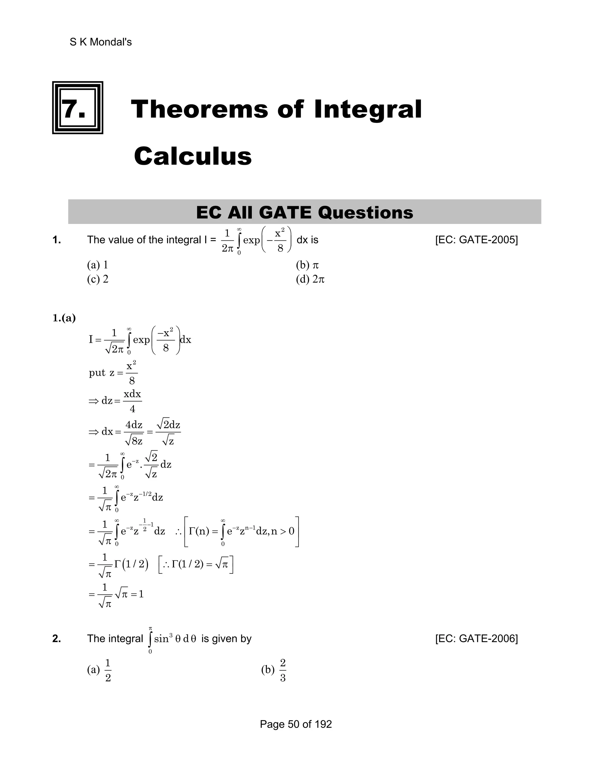 S K Mondal's 
7. Theorems of Integral 
Calculus 
EC All GATE Questions 
1. The value of the integral I = 
1 exp x 
2 8 
2 
∞ ⎛ ⎞ 
⎜ − ⎟ π ⎝ ⎠ ∫ dx is [EC: GATE-2005] 
0 
(a) 1 (b) π 
(c) 2 (d) 2π 
1.(a) 
∞ 2 
I 1 exp ⎛ − x ⎞ 
dx 
π ⎝ ⎠ ∫ 
= 
= ⎜ ⎟ 
2 8 
0 
x2 put z 
8 
dz xdx 
⇒ = 
4 dx 4dz 2dz 
⇒ = = 
8z z 
1 ∞ 
e z 
. 2 dz 
2 ∫ 
π z 
= − 
0 
1 ∞ 
e z z 1/2 
dz 
π ∫ 
= − − 
0 
1 1 e z z 1 2 dz (n) e z z n 1 
dz,n 0 
− − − − − ⎡ ⎤ 
∞ ∞ 
∫ ∫ 
= ∴⎢Γ =  ⎥ 
π 0 ⎣ 0 
⎦ 
1 1 / 2 (1 / 2) 
= Γ( ) ⎡⎣∴Γ = π⎤⎦ π 
= 1 π =1 
π 
π 
∫ θ θ is given by [EC: GATE-2006] 
2. The integral 3 
0 
sin d 
(a) 1 
2 (b) 2 
3 
Page 50 of 192 
 