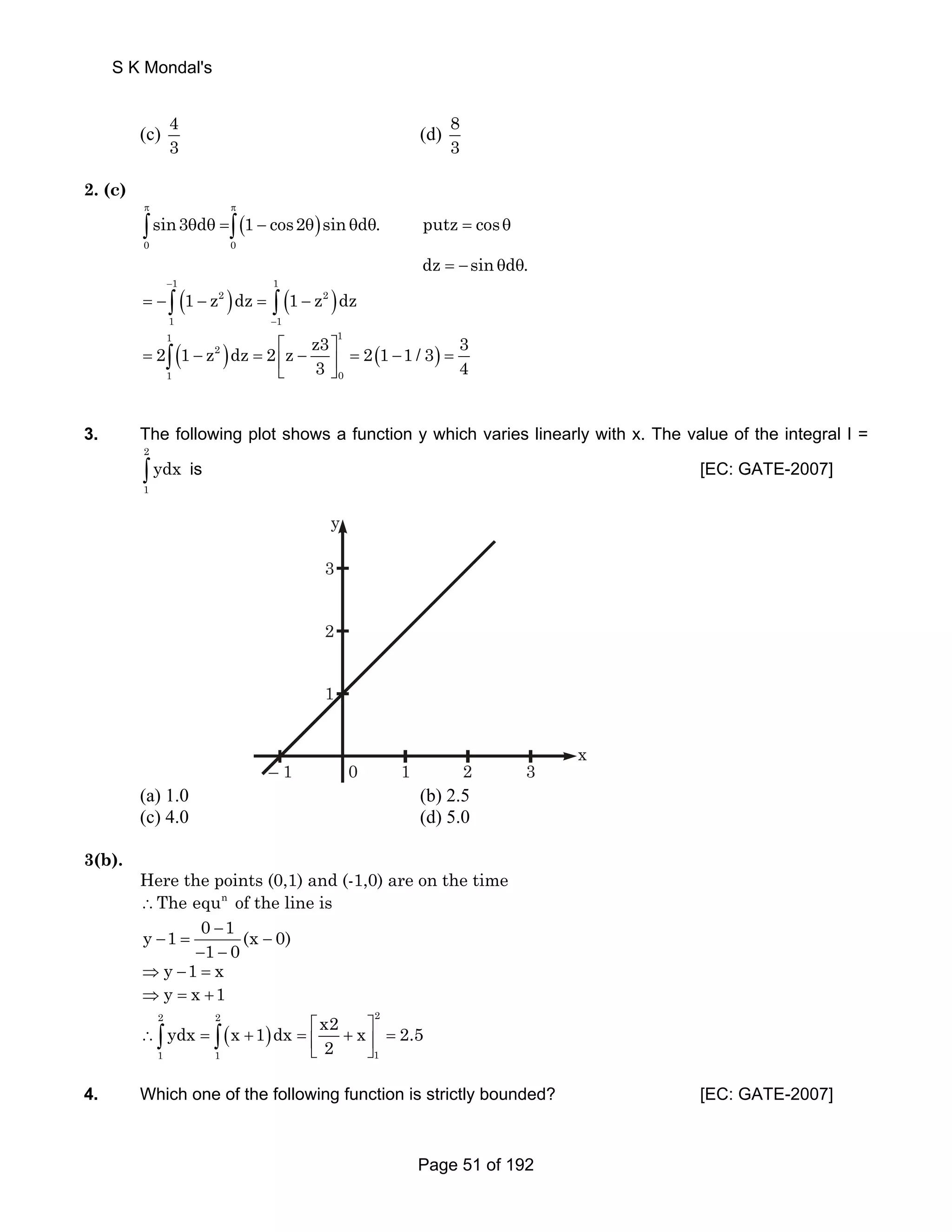 S K Mondal's 
(c) 4 
3 (d) 83 
2. (c) 
( ) 
π π 
sin3 d 1 cos2 sin d . putz cos 
θ θ = − θ θ θ = θ 
=− θ θ 
∫ ∫ 
0 0 
dz sin d . 
( ) ( ) 1 1 
1 z dz 1 z dz 
= − ∫ − 2 = ∫ − 
2 
( ) ( ) 
− 
1 − 
1 
1 1 
2 1 z dz 2 z z3 2 1 1 / 3 3 
= ∫ 
− 2 
= ⎡ ⎢⎣ − ⎤ ⎥⎦ = − = 3 4 
1 0 
3. The following plot shows a function y which varies linearly with x. The value of the integral I = 
2 
∫ ydx is [EC: GATE-2007] 
1 
3 
2 
1 
– 1 0 1 2 3 
x 
y 
(a) 1.0 (b) 2.5 
(c) 4.0 (d) 5.0 
3(b). 
Here the points (0,1) and (-1,0) are on the time 
∴The equn of the line is 
y 1 0 − 
1 − = (x − 
0) 
1 0 
− − 
⇒ y −1 = x 
⇒ y = x +1 
2 2 2 
ydx x 1 dx x2 x 2.5 
∴ ∫ = ∫ 
( + ) 
= ⎡ ⎤ ⎢⎣ 2 
+ ⎥⎦ = 1 1 1 
4. Which one of the following function is strictly bounded? [EC: GATE-2007] 
Page 51 of 192 
 