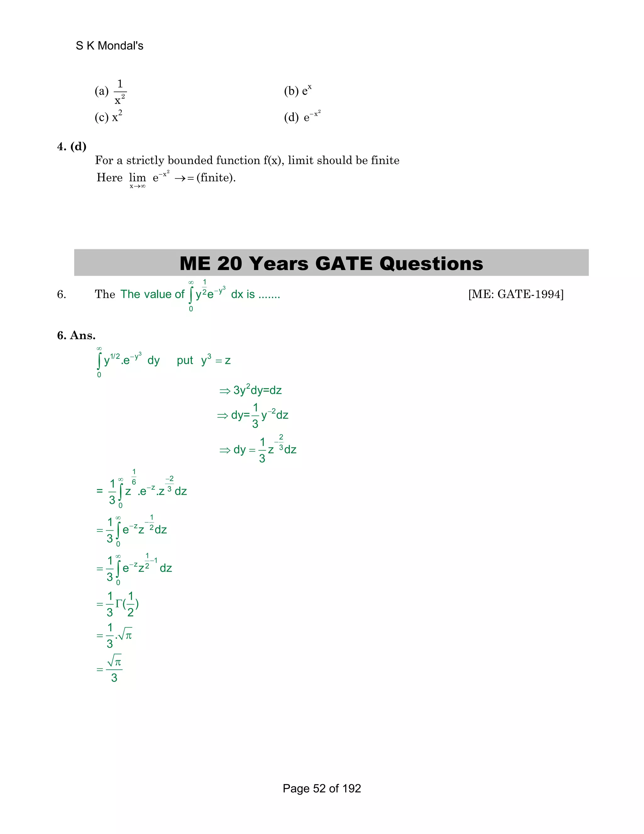 S K Mondal's 
1 
x (b) ex 
(a) 2 
(c) x2 (d) e−x2 
4. (d) 
For a strictly bounded function f(x), limit should be finite 
Here lim e − 
(finite). 
→∞ 
→ = x2 
x 
ME 20 Years GATE Questions 
1 
2 y 
∞ 
− ∫ [ME: GATE-1994] 
6. The 3 
The value of y e dx is ....... 
0 
6. Ans. 
∞ 
1/2 − 
y3 3 
− 
− 
y .e dy put y z 
∞ − 
− 
∞ − − 
∞ − − 
= 
⇒ 
⇒ 
⇒ = 
∫ 
= 
= 
= Γ 
= π 
π 
= 
∫ 
∫ 
∫ 
0 
2 
2 
2 
3 
1 
6 2 
z 3 
0 
1 
z 2 
0 
1 1 z 2 
0 
3y dy=dz 
dy= 1 y dz 
3 
dy 1 z dz 
3 
= 1 z .e .z dz 
3 
1 e z dz 
3 
1 e z dz 
3 
1 (1) 
3 2 
1. 
3 
3 
Page 52 of 192 
 