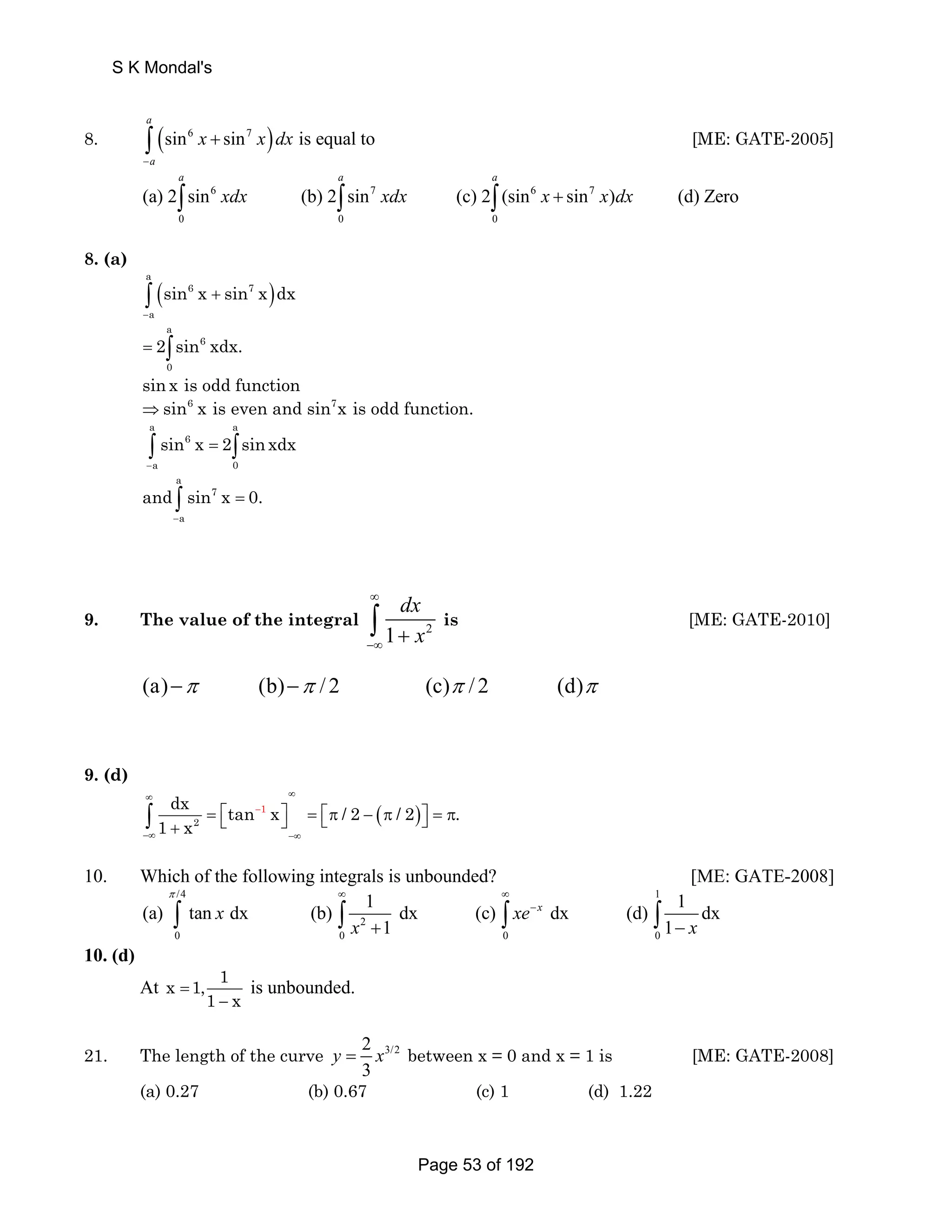 S K Mondal's 
a 
8. (sin6 sin7 ) is equal to 
∫ + [ME: GATE-2005] 
a 
x xdx 
− 
a a a 
∫ 6 xdx ∫ 7 xdx ∫ 6 x + 7 
x dx 
(a) 2 sin (b) 2 sin (c) 2 (sin sin ) (d) Zero 
0 0 0 
8. (a) 
( ) a 
∫ + 
6 7 
a 
sin x sin x dx 
− 
a 
= 2∫sin 6 
xdx. 
0 
sin x is odd function 
⇒sin6 x is even and sin7x is odd function. 
a a 
sin x 2 sin xdx 
∫ 6 
= ∫ 
a 0 
− 
a 
and sin x 0. 
∫ 7 
= 
a 
− 
dx 
x 
∞ 
−∞ ∫ + is [ME: GATE-2010] 
9. The value of the integral 1 2 
(a)−π (b)−π / 2 (c)π / 2 (d)π 
9. (d) 
∞ ∞ 
dx tan 1 x / 2 ( / 2 ) . 
1 x 
2 
∫ 
= ⎡⎣ − 
⎤⎦ = ⎡⎣π − π ⎤⎦ = π + −∞ −∞ 
10. Which of the following integrals is unbounded? [ME: GATE-2008] 
/4 1 
π ∞ ∞ 
(a) tan dx (b) 1 dx (c) dx (d) 1 dx 
∫ x ∫ ∫ xe − 
x 
2 
∫ 
+ − x x 
1 1 
0 0 0 0 
10. (d) 
At x 1, 1 
= 
1 − 
x is unbounded. 
21. The length of the curve 2 3/2 
y = x between x = 0 and x = 1 is [ME: GATE-2008] 
3 
(a) 0.27 (b) 0.67 (c) 1 (d) 1.22 
Page 53 of 192 
 