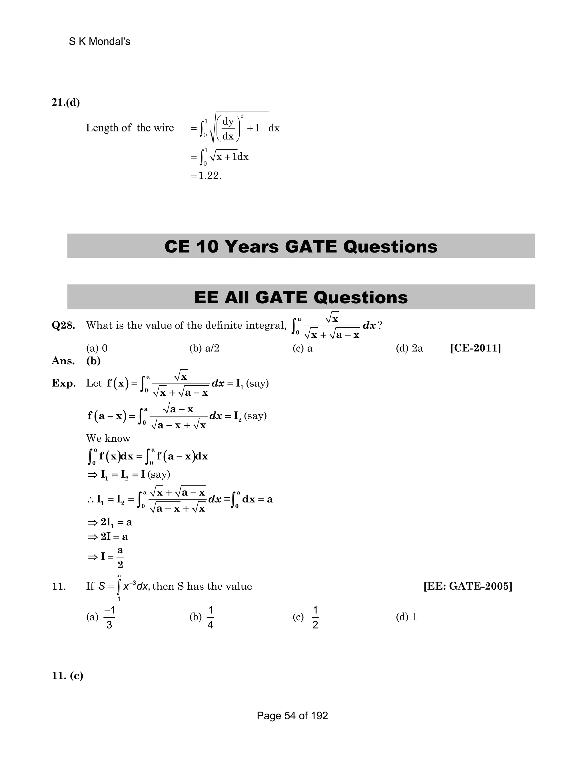 S K Mondal's 
21.(d) 
Length of the wire = ⎛⎜ ⎞⎟ + 
⎝ ⎠ ∫ 
2 
1 
0 
dy 1 dx 
dx 
1 
0 = ∫ x +1dx 
=1.22. 
CE 10 Years GATE Questions 
EE All GATE Questions 
Q28. What is the value of the definite integral, a 
0 
x 
x + a − x ∫ dx ? 
(a) 0 (b) a/2 (c) a (d) 2a [CE-2011] 
Ans. (b) 
Exp. Let ( ) a 
f x x I 
+ − ∫ dx (say) 
= = 
0 1 
x a x 
f a x a x I 
( ) a 
− 
− + ∫ dx (say) 
− = = 
0 2 
a x x 
We know 
( ) ( ) a a 
0 0 ∫ f x dx = ∫ f a − x dx 
1 2 ⇒ I = I = I (say) 
I I a x + a − 
x a 
dx a 
− + ∫ dx =∫ 
∴ = = = 
1 2 0 0 
a x x 
1 ⇒2I = a 
⇒2I = a 
I a 
2 
⇒ = 
∞ 
= ∫ − then S has the value [EE: GATE-2005] 
11. If 3 
S x dx, 
1 
(a) 1 
− (b) 1 
3 
4 
(c) 1 
2 
(d) 1 
11. (c) 
Page 54 of 192 
 