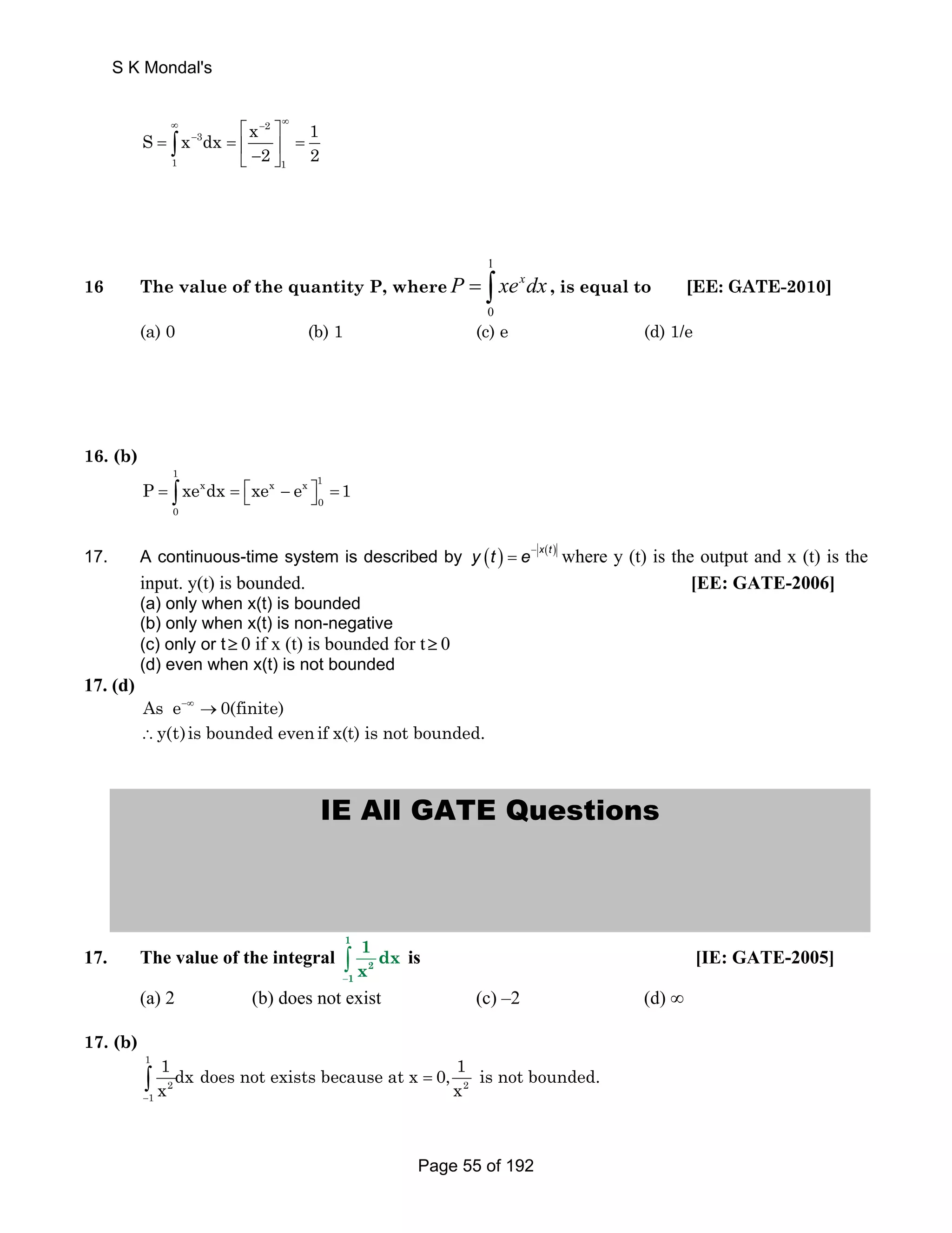S K Mondal's 
∞ − ∞ 
S x dx ⎡ x 2 
⎤ 
1 
− = ∫ 
3 
= ⎢ = ⎣ − ⎥ ⎦ 2 2 
1 1 
16 The value of the quantity P, where 
1 
P = ∫ xexdx , is equal to [EE: GATE-2010] 
0 
(a) 0 (b) 1 (c) e (d) 1/e 
16. (b) 
1 1 x x x 
P = ∫ xe dx = ⎡⎣xe − e ⎤⎦ =1 
0 
0 
17. A continuous-time system is described by ( ) − ( ) = x t y t e where y (t) is the output and x (t) is the 
input. y(t) is bounded. [EE: GATE-2006] 
(a) only when x(t) is bounded 
(b) only when x(t) is non-negative 
(c) only or t ≥ 0 if x (t) is bounded for t ≥ 0 
(d) even when x(t) is not bounded 
17. (d) 
As e−∞ →0(finite) 
∴y(t)is bounded even if x(t) is not bounded. 
IE All GATE Questions 
17. The value of the integral 
∫ 1 
− 
2 
1 
1 dx 
x 
is [IE: GATE-2005] 
(a) 2 (b) does not exist (c) –2 (d) ∞ 
17. (b) 
1 
∫ 1 dx does not exists because at x 1 = 
0, is not bounded. 
x 2 x 2 
− 
1 
Page 55 of 192 
 