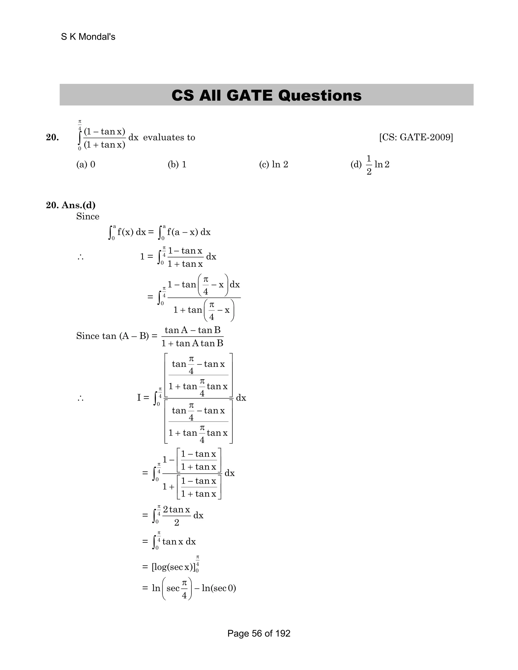 CS All GATE Questions 
20. 
4 
0 
(1 tan x) dx 
(1 tan x) 
π 
− 
+ ∫ evaluates to [CS: GATE-2009] 
(a) 0 (b) 1 (c) ln 2 (d) 1 ln 2 
2 
20. Ans.(d) 
Since 
a 
∫0 f(x) dx = a 
0 ∫ f(a − x) dx 
∴ 1 = 4 
0 
1 tanx dx 
1 tanx 
π − 
+ ∫ 
= 4 
0 
1 tan x dx 
4 
1 tan x 
4 
π 
⎛ π ⎞ − ⎜ − ⎟ 
⎝ ⎠ 
⎛ π ⎞ + ⎜ − ⎟ 
⎝ ⎠ 
∫ 
Since tan (A – B) = tan A − 
tanB 
1 + 
tan A tanB 
∴ I = 4 
0 
tan tan x 
4 
1 tan tanx 
4 dx 
tan tan x 
4 
1 tan tanx 
4 
π 
⎡ π ⎤ ⎢ − ⎥ 
⎢ π ⎥ ⎢ + ⎥ ⎢⎣ ⎥⎦ 
⎡ π ⎤ ⎢ − ⎥ 
⎢ π ⎥ ⎢ + ⎥ ⎢⎣ ⎥⎦ 
∫ 
= 4 
0 
1 1 tan x 
1 tanx dx 
1 1 tan x 
1 tanx 
π 
⎡ − ⎤ 
− ⎢ ⎥ ⎣ + ⎦ 
⎡ − ⎤ 
+ ⎢ ⎥ ⎣ + ⎦ 
∫ 
= 4 
0 
2tanx dx 
2 
π 
∫ 
= 4 
π 
∫ 
tan x dx 
0 = 4 
π 
0 [log(sec x)] 
⎛ π ⎞ ⎜ ⎟ − 
⎝ ⎠ 
= ln sec ln(sec0) 
4 
S K Mondal's 
Page 56 of 192 
 