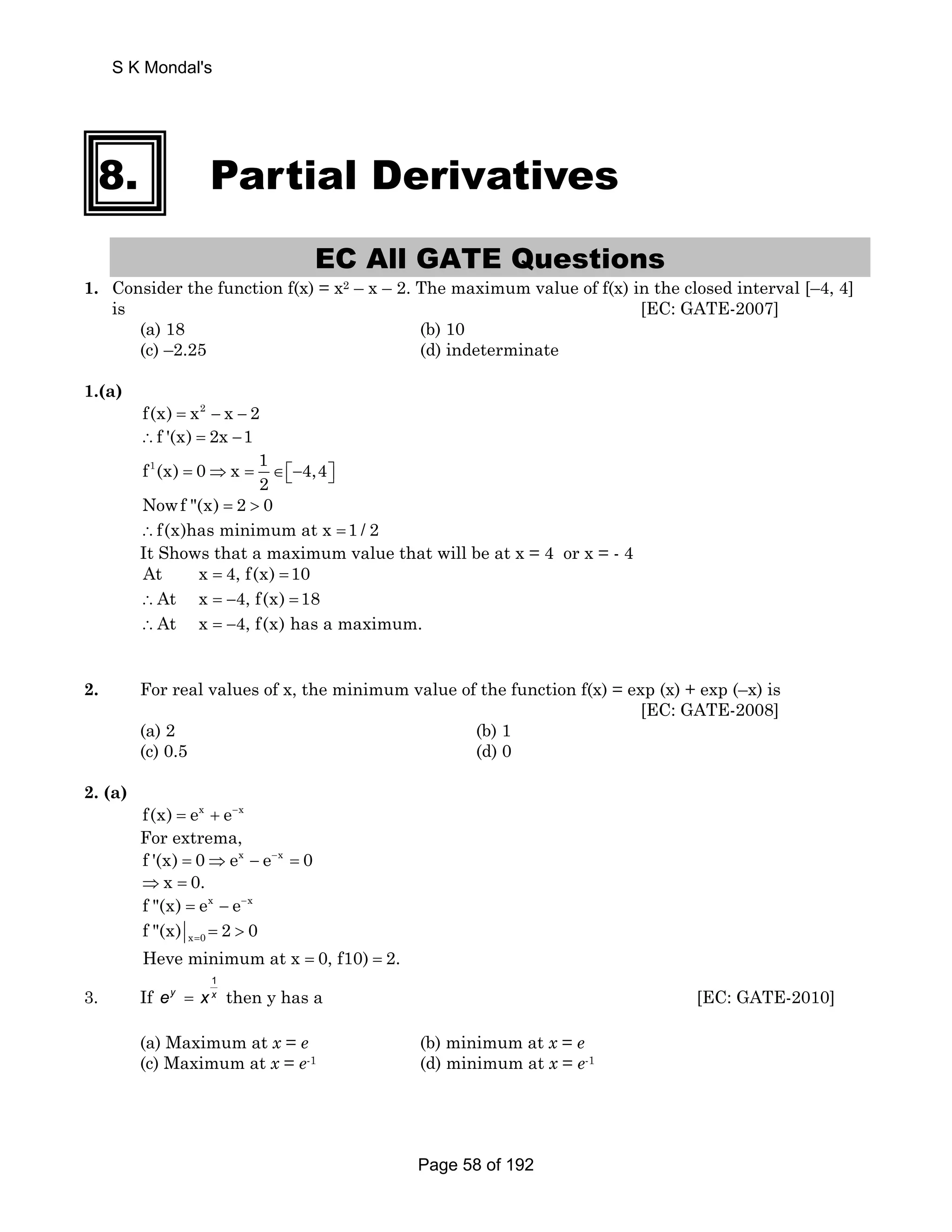 S K Mondal's 
8. Partial Derivatives 
EC All GATE Questions 
1. Consider the function f(x) = x2 – x – 2. The maximum value of f(x) in the closed interval [–4, 4] 
is [EC: GATE-2007] 
(a) 18 (b) 10 
(c) –2.25 (d) indeterminate 
1.(a) 
f(x) = x2 − x − 2 
∴f '(x) = 2x −1 
f1(x) 0 x 1 4,4 
2 = ⇒ = ∈⎡⎣− ⎤⎦ 
Nowf (x) = 2  0 
∴f(x)has minimum at x =1 / 2 
It Shows that a maximum value that will be at x = 4 or x = - 4 
At x = 4, f(x) =10 
∴At x = −4, f(x) =18 
∴At x = −4, f(x) has a maximum. 
2. For real values of x, the minimum value of the function f(x) = exp (x) + exp (–x) is 
[EC: GATE-2008] 
(a) 2 (b) 1 
(c) 0.5 (d) 0 
2. (a) 
f(x) = ex + e−x 
For extrema, 
f '(x) = 0⇒ex − e−x = 0 
⇒x = 0. 
f (x) = ex − e−x 
x 0 f (x) 2 0 = =  
Heve minimum at x = 0, f10) = 2. 
3. If 
1 
ey = x x then y has a [EC: GATE-2010] 
(a) Maximum at x = e (b) minimum at x = e 
(c) Maximum at x = e-1 (d) minimum at x = e-1 
Page 58 of 192 
 