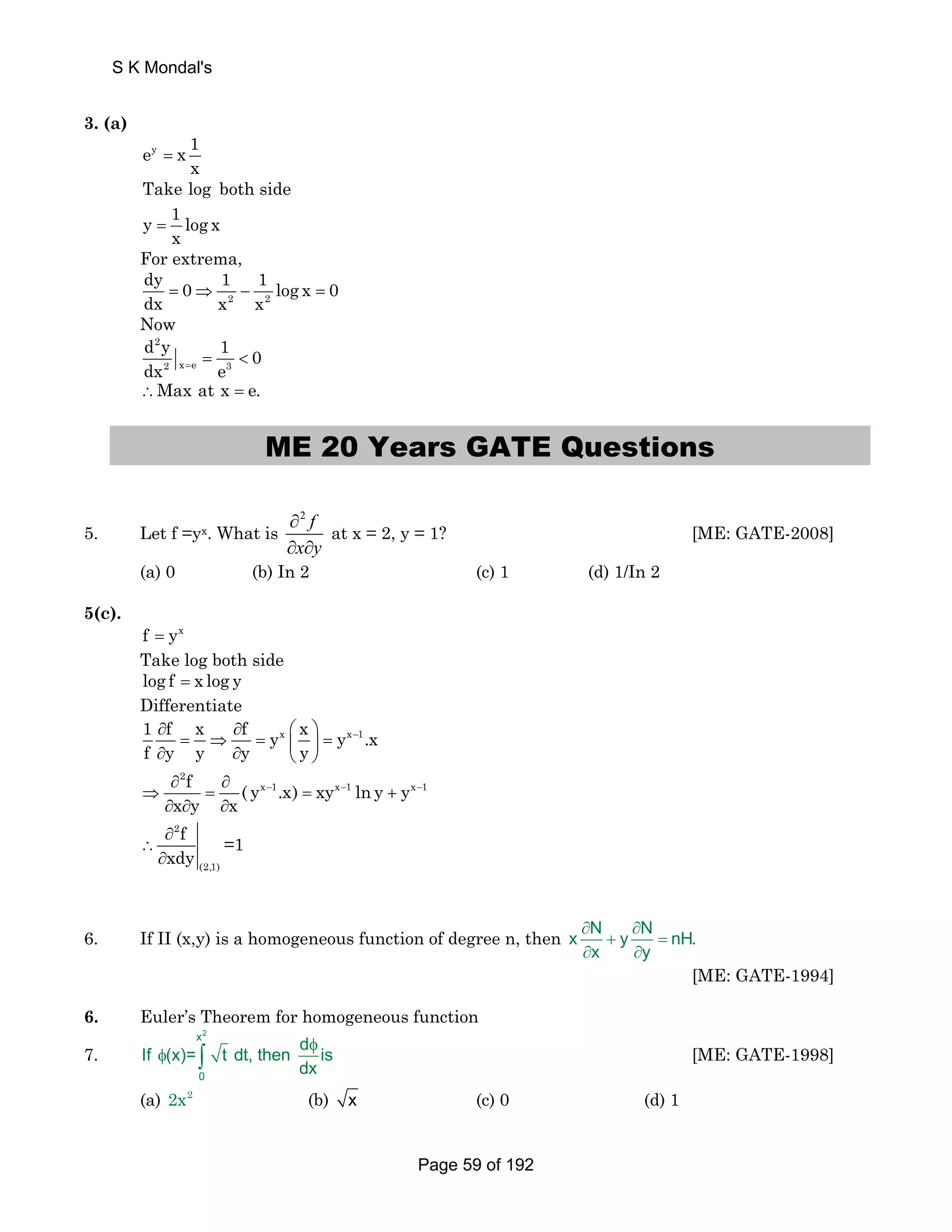 3. (a) 
ey x 1 
x = 
Take log both side 
y 1 log x 
x = 
For extrema, 
dy 1 1 = 0 ⇒ − log x 0 
dx x 2 x = 
2 
Now 
2 
d y 1 0 
dx 2 x =  
= e e 3 
∴Max at x = e. 
ME 20 Years GATE Questions 
5. Let f =yx. What is 
2 f 
x y 
∂ 
∂ ∂ 
at x = 2, y = 1? [ME: GATE-2008] 
(a) 0 (b) In 2 (c) 1 (d) 1/In 2 
5(c). 
f = yx 
Take log both side 
log f = x log y 
Differentiate 
1 ∂ f x ∂ f y x ⎛ x ⎞ 
y x1 
− 
.x 
f y y y y 
= ⇒ = ⎜ ⎟ = ∂ ∂ ⎝ ⎠ 
∂ ∂ 
⇒ = = + 
2 
f ( y .x) xy lny y 
x y x 
x − 1 x − 1 x − 
1 
∂ ∂ ∂ 
2 
(2,1) 
f 
xdy 
∂ 
∴ 
∂ 
=1 
6. If II (x,y) is a homogeneous function of degree n, then ∂ N ∂ 
x + y N = 
nH. 
x y 
∂ ∂ 
[ME: GATE-1994] 
6. Euler’s Theorem for homogeneous function 
x2 
7. 
If (x)= t dt, then d is 
φ ∫ [ME: GATE-1998] 
0 
(a) 2x2 (b) x (c) 0 (d) 1 
φ 
dx 
S K Mondal's 
Page 59 of 192 
 