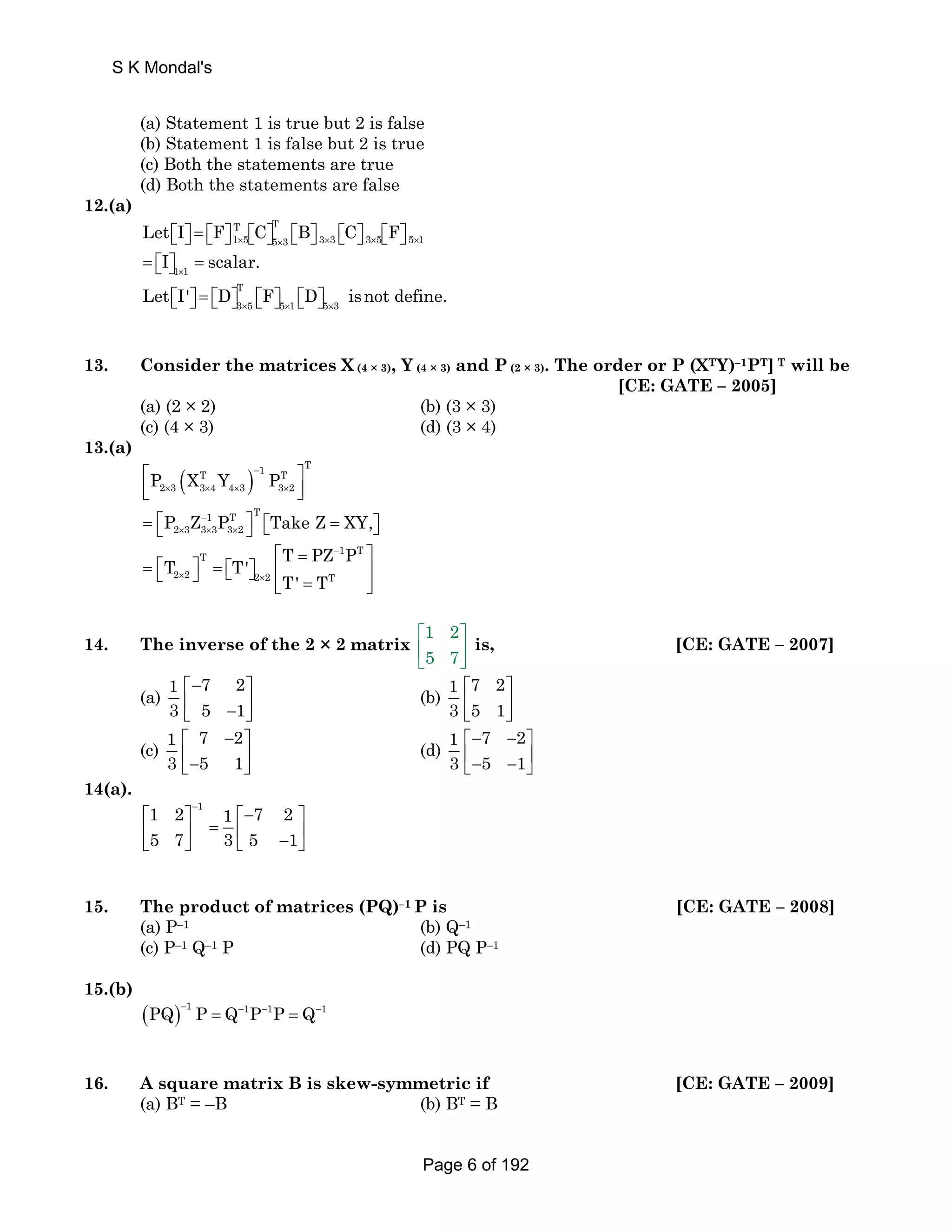 S K Mondal's 
(a) Statement 1 is true but 2 is false 
(b) Statement 1 is false but 2 is true 
(c) Both the statements are true 
(d) Both the statements are false 
12.(a) 
Let ⎡⎣ I ⎤⎦ = ⎡⎣ F ⎤⎦ ⎡⎣ C ⎤⎦ T × 5 3 ⎡⎣ B ⎤⎦ C 3 × 3 ⎡⎣ ⎤⎦ F 
× 3 × 5 ⎡⎣ ⎤⎦ 
5 × 1 = T15 ⎡⎣ I ⎤⎦ = 
scalar. 1 × 1 T 
3 5 5 1 5 3 Let I' D F D isnot define. × × × ⎡⎣ ⎤⎦ = ⎡⎣ ⎤⎦ ⎡⎣ ⎤⎦ ⎡⎣ ⎤⎦ 
13. Consider the matrices X (4 × 3), Y (4 × 3) and P (2 × 3). The order or P (XTY)–1PT] T will be 
[CE: GATE – 2005] 
(a) (2 × 2) (b) (3 × 3) 
(c) (4 × 3) (d) (3 × 4) 
13.(a) 
( ) 1 T T T 
⎡ ⎢⎣ P X Y − 
P ⎤ 
2 × 3 3 × 4 4 × 3 3 × 
2 ⎥⎦ 
1 T T 
2 3 3 3 3 2 P Z P TakeZ XY, 
= ⎡⎣ − 
= × × × ⎤⎦ ⎡⎣ ⎤⎦ 
T T' T PZ P 
T 1 T 
2 2 2 2 T 
T' T 
− 
× × 
⎡ = ⎤ 
= ⎡⎣ ⎤⎦ = ⎡⎣ ⎤⎦ ⎢ ⎥ ⎢⎣ = ⎥⎦ 
14. The inverse of the 2 × 2 matrix 1 2 
⎡ ⎤ 
⎢ ⎥ 
⎣ 5 7 
⎦ 
is, [CE: GATE – 2007] 
(a) 1 7 2 
⎡− ⎤ 
⎢ − ⎥ ⎣ ⎦ 
3 5 1 
(b) 1 7 2 
⎡ ⎤ 
⎢ ⎥ 
⎣ ⎦ 
3 5 1 
(c) 1 7 2 
⎡ − ⎤ 
⎢− ⎥ ⎣ ⎦ 
3 5 1 
(d) 1 7 2 
⎡− − ⎤ 
⎢− − ⎥ ⎣ ⎦ 
3 5 1 
14(a). 
1 1 2 1 7 2 
5 7 3 5 1 
− ⎡ ⎤ ⎡− ⎤ 
⎢ ⎥ = ⎢ ⎥ ⎣ ⎦ ⎣ − ⎦ 
15. The product of matrices (PQ)–1 P is [CE: GATE – 2008] 
(a) P–1 (b) Q–1 
(c) P–1 Q–1 P (d) PQ P–1 
15.(b) 
(PQ) 1 P Q 1P 1P Q 1 − = − − = − 
16. A square matrix B is skew-symmetric if [CE: GATE – 2009] 
(a) BT = –B (b) BT = B 
Page 6 of 192 
 
