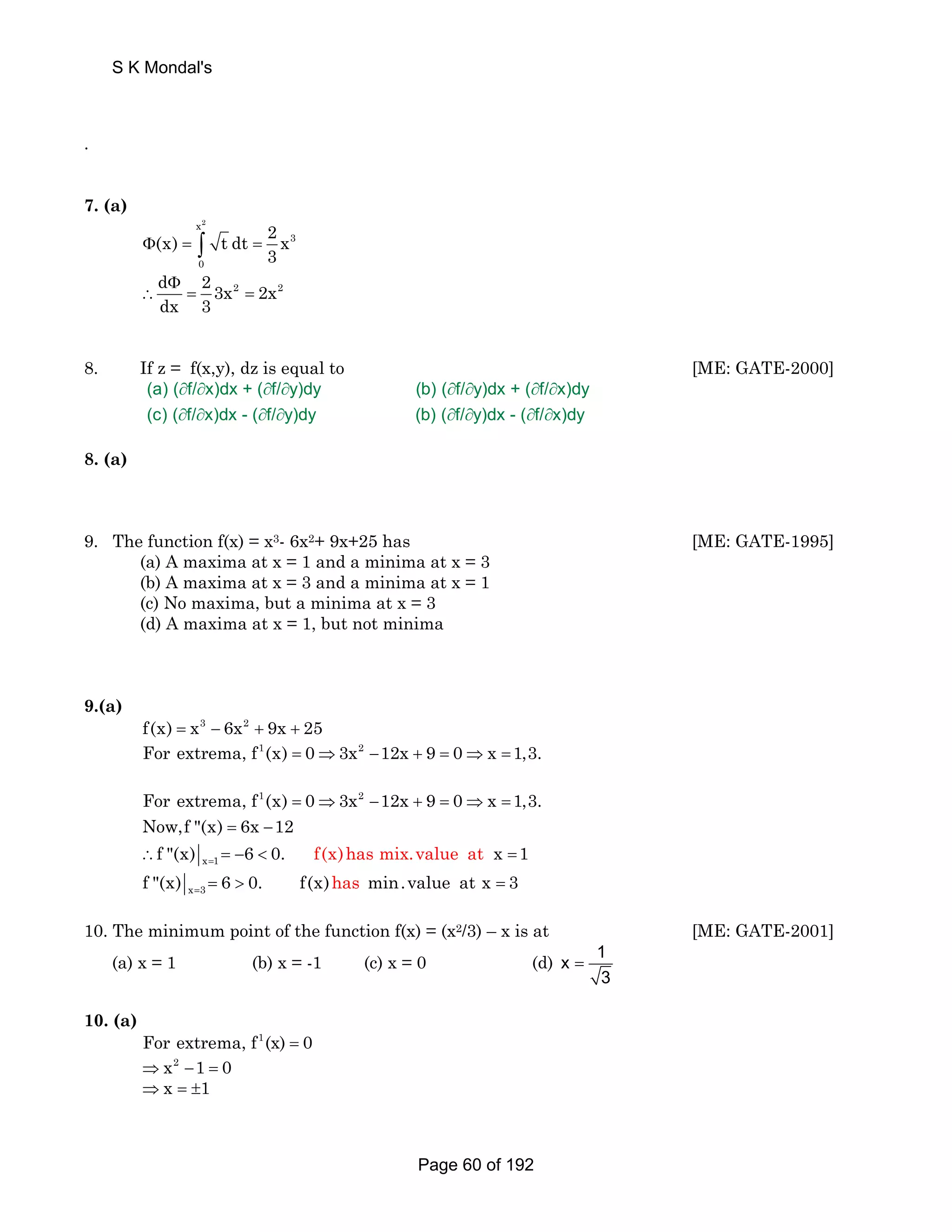 . 
S K Mondal's 
7. (a) 
x2 
3 
(x) t dt 2 x 
Φ = ∫ = 
3 0 
d Φ 
2 3x2 2x2 
dx 3 
∴ = = 
8. If z = f(x,y), dz is equal to [ME: GATE-2000] 
(a) ( ∂ f/ ∂ x)dx + ( ∂ f/ ∂ y)dy (b) ( ∂ f/ ∂ y)dx + ( ∂ f/ ∂ 
x)dy 
(c) ( ∂ f/ ∂ x)dx - ( ∂ f/ ∂ y)dy (b) ( ∂ f/ ∂ y)dx - ( ∂ f/ ∂ 
x)dy 
8. (a) 
9. The function f(x) = x3- 6x2+ 9x+25 has [ME: GATE-1995] 
(a) A maxima at x = 1 and a minima at x = 3 
(b) A maxima at x = 3 and a minima at x = 1 
(c) No maxima, but a minima at x = 3 
(d) A maxima at x = 1, but not minima 
9.(a) 
f(x) = x3 − 6x2 + 9x + 25 
For extrema, f1(x) = 0⇒3x2 −12x + 9 = 0⇒x =1,3. 
For extrema, f 1 (x) 0 3x 2 
12x 9 0 x 1,3. 
Now,f (x) 6x 12 
f (x) 6 0. f(x)has mix.value at x 1 = 
x 1 
= ⇒ − + = ⇒ = 
= − 
∴ =−  = 
x 3 f (x) 6 0. f(x)has min.value at x 3 = =  = 
10. The minimum point of the function f(x) = (x2/3) – x is at [ME: GATE-2001] 
(a) x = 1 (b) x = -1 (c) x = 0 (d) x 1 
3 
= 
10. (a) 
For extrema, f1(x) = 0 
⇒x2 −1 = 0 
⇒x = ±1 
Page 60 of 192 
 