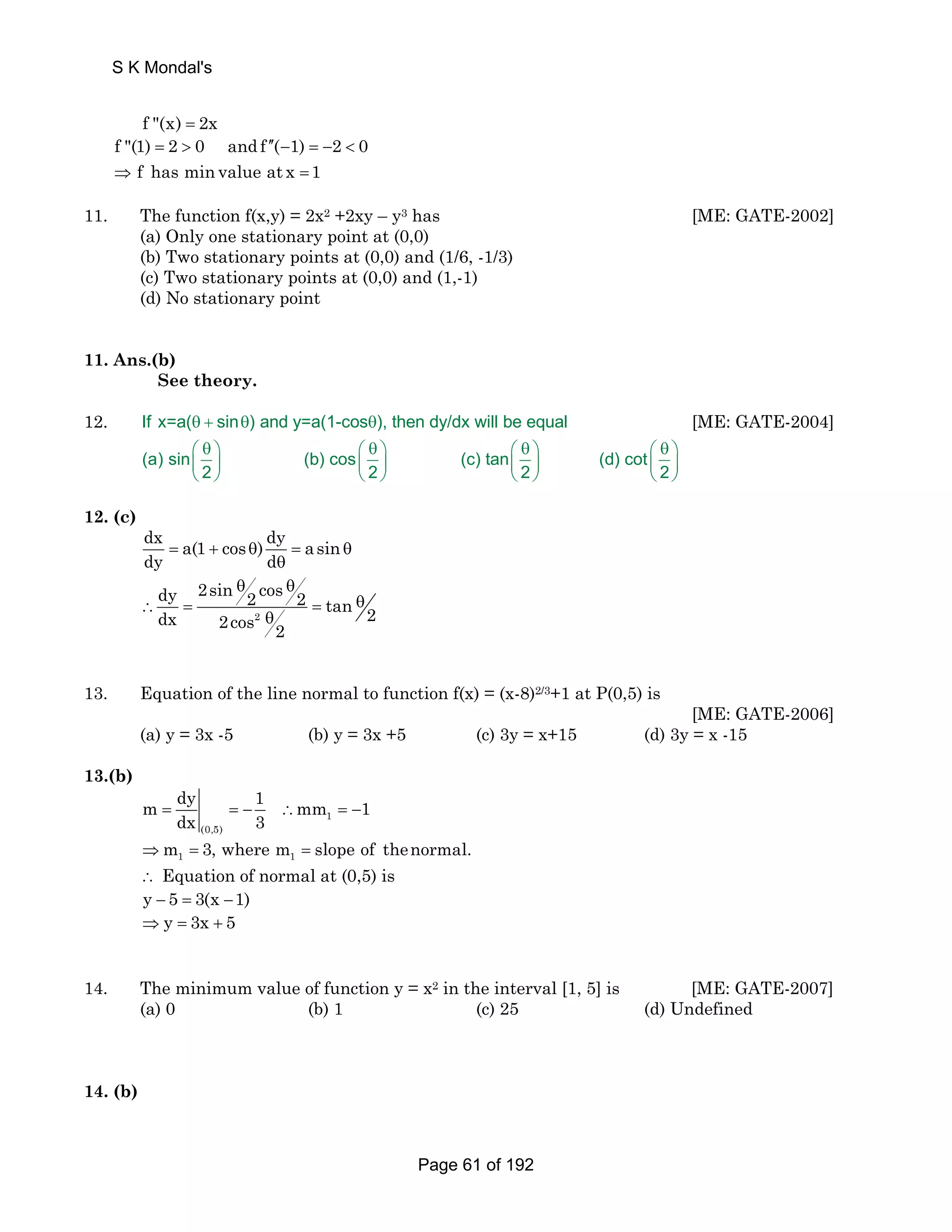 S K Mondal's 
f (x) = 2x 
f (1) = 2  0 andf ′′ ( − 1) = − 2  
0 
f has min value at x 1 
⇒ = 
11. The function f(x,y) = 2x2 +2xy – y3 has [ME: GATE-2002] 
(a) Only one stationary point at (0,0) 
(b) Two stationary points at (0,0) and (1/6, -1/3) 
(c) Two stationary points at (0,0) and (1,-1) 
(d) No stationary point 
11. Ans.(b) 
See theory. 
12. If x=a(θ + sinθ) and y=a(1-cosθ), then dy/dx will be equal [ME: GATE-2004] 
⎛ θ ⎞ ⎛ θ ⎞ ⎛ θ ⎞ ⎛ θ ⎞ 
⎜ ⎟ ⎜ ⎟ ⎜ ⎟ ⎜ ⎟ 
⎝ ⎠ ⎝ ⎠ ⎝ ⎠ ⎝ ⎠ 
(a) sin (b) cos (c) tan (d) cot 
2 2 2 2 
12. (c) 
dx a(1 cos ) dy asin 
dy = + θ d = θ 
θ 
θ θ 
dy 2sin 2 cos 2 tan 2 dx 2cos 2 
∴ = = θ 
2 θ 
13. Equation of the line normal to function f(x) = (x-8)2/3+1 at P(0,5) is 
[ME: GATE-2006] 
(a) y = 3x -5 (b) y = 3x +5 (c) 3y = x+15 (d) 3y = x -15 
13.(b) 
m dy 1 mm 1 
= dx =− 3 ∴ 1 
=− 
(0,5) 
1 1 ⇒m = 3, where m = slope of thenormal. 
∴ Equation of normal at (0,5) is 
y − 5 = 3(x −1) 
⇒ y = 3x + 5 
14. The minimum value of function y = x2 in the interval [1, 5] is [ME: GATE-2007] 
(a) 0 (b) 1 (c) 25 (d) Undefined 
14. (b) 
Page 61 of 192 
 