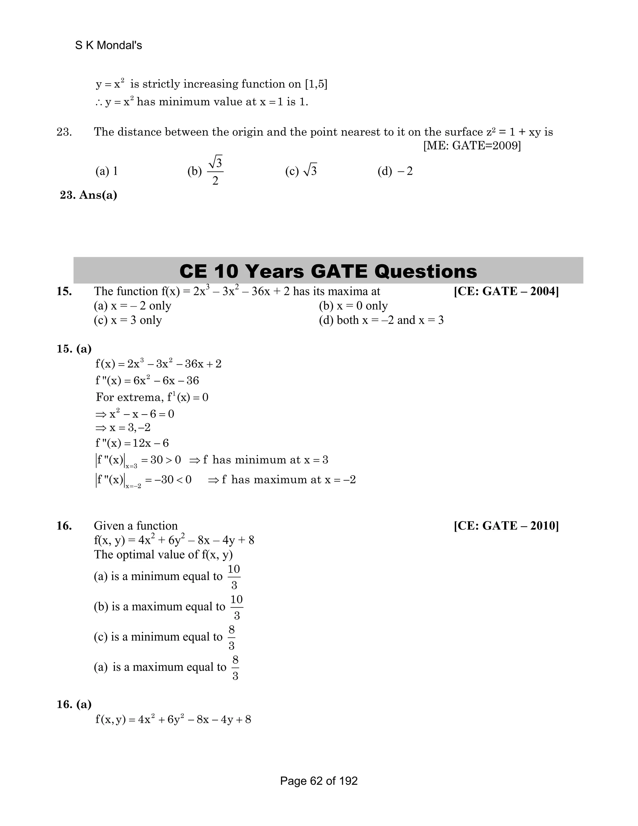 S K Mondal's 
y = x2 is strictly increasing function on [1,5] 
∴y = x2 has minimum value at x = 1 is 1. 
23. The distance between the origin and the point nearest to it on the surface z2 = 1 + xy is 
[ME: GATE=2009] 
(a) 1 (b) 3 (c) 3 (d) 2 
2 
− 
23. Ans(a) 
CE 10 Years GATE Questions 
15. The function f(x) = 2x3 – 3x2 – 36x + 2 has its maxima at [CE: GATE – 2004] 
(a) x = – 2 only (b) x = 0 only 
(c) x = 3 only (d) both x = –2 and x = 3 
15. (a) 
f(x) = 2x3 − 3x2 − 36x + 2 
f (x) = 6x2 − 6x − 36 
For extrema, f1(x) = 0 
⇒x2 − x − 6 = 0 
⇒x = 3,−2 
f (x) =12x − 6 
x 3 f (x) 30 0 f has minimum at x 3 = =  ⇒ = 
x 2 f (x) 30 0 f has maximum at x 2 =− = −  ⇒ = − 
16. Given a function [CE: GATE – 2010] 
f(x, y) = 4x2 + 6y2 – 8x – 4y + 8 
The optimal value of f(x, y) 
(a) is a minimum equal to 10 
3 
(b) is a maximum equal to 10 
3 
(c) is a minimum equal to 8 
3 
(a) is a maximum equal to 8 
3 
16. (a) 
f(x,y) = 4x2 + 6y2 − 8x − 4y + 8 
Page 62 of 192 
 