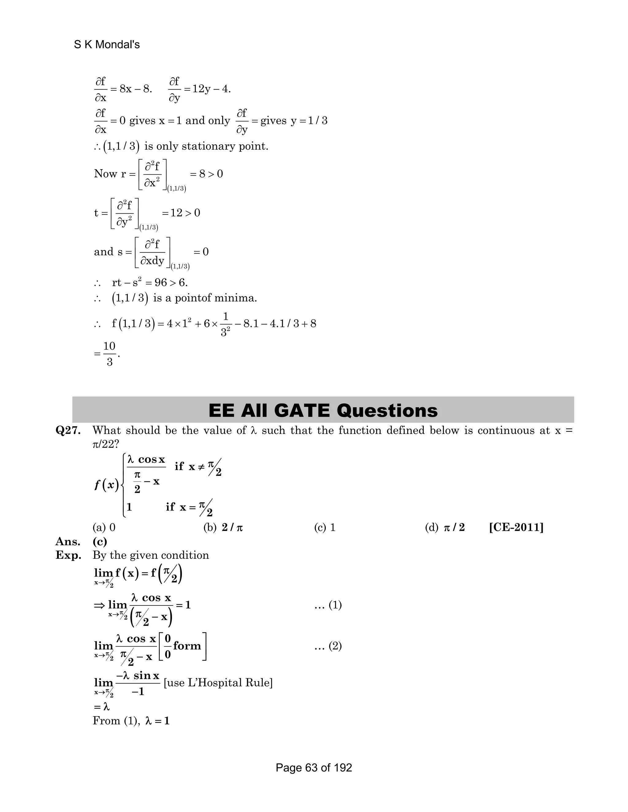 S K Mondal's 
f 8x 8. f 12y 4. 
x y 
∂ ∂ 
= − = − 
∂ ∂ 
∂ f = 0 gives x = 1 and only ∂ 
f = gives y 1 / 3 
x y 
= 
∂ ∂ 
∴(1,1 / 3) is only stationary point. 
Now r f 8 0 
⎡ ∂ ⎤ 
= ⎢ ⎥ =  ⎣∂ ⎦ 
( ) 
2 
2 
1,1/3 
x 
t f 12 0 
⎡ ∂ ⎤ 
= ⎢ ⎥ =  ⎣∂ ⎦ 
( ) 
2 
2 
1,1/3 
y 
and s f 0 
⎡ ∂ ⎤ 
= ⎢ ⎥ = ⎣∂ ⎦ 
( ) 
2 
1,1/3 
xdy 
∴ rt − s2 = 96  6. 
∴ (1,1 / 3) is a pointof minima. 
f 1,1 / 3 4 1 6 1 8.1 4.1 / 3 8 
( ) 2 
∴ = × + × 3 − − + 
2 
10 = 
. 
3 EE All GATE Questions 
Q27. What should be the value of λ such that the function defined below is continuous at x = 
π/22? 
( ) 
cosx if x 2 
x 
2 
1 ifx2 
⎧λ π ⎪ ≠ ⎪ π − ⎨⎪ 
π = ⎪⎩ 
f x 
(a) 0 (b) 2 / π (c) 1 (d) π / 2 [CE-2011] 
Ans. (c) 
Exp. By the given condition 
( ) = ( π 
) x 2 
limπ f x f 2 → 
lim cos x 1 
x 2 ( ) 
2 x 
→π 
λ 
⇒ = 
π − 
… (1) 
lim cos x 0 form 
x 2 
2 x 0 
→π 
λ ⎡ ⎤ 
π − ⎢⎣ ⎥⎦ 
… (2) 
lim sinx 
→π 1 
x 2 
−λ 
− 
[use L’Hospital Rule] 
= λ 
From (1), λ = 1 
Page 63 of 192 
 