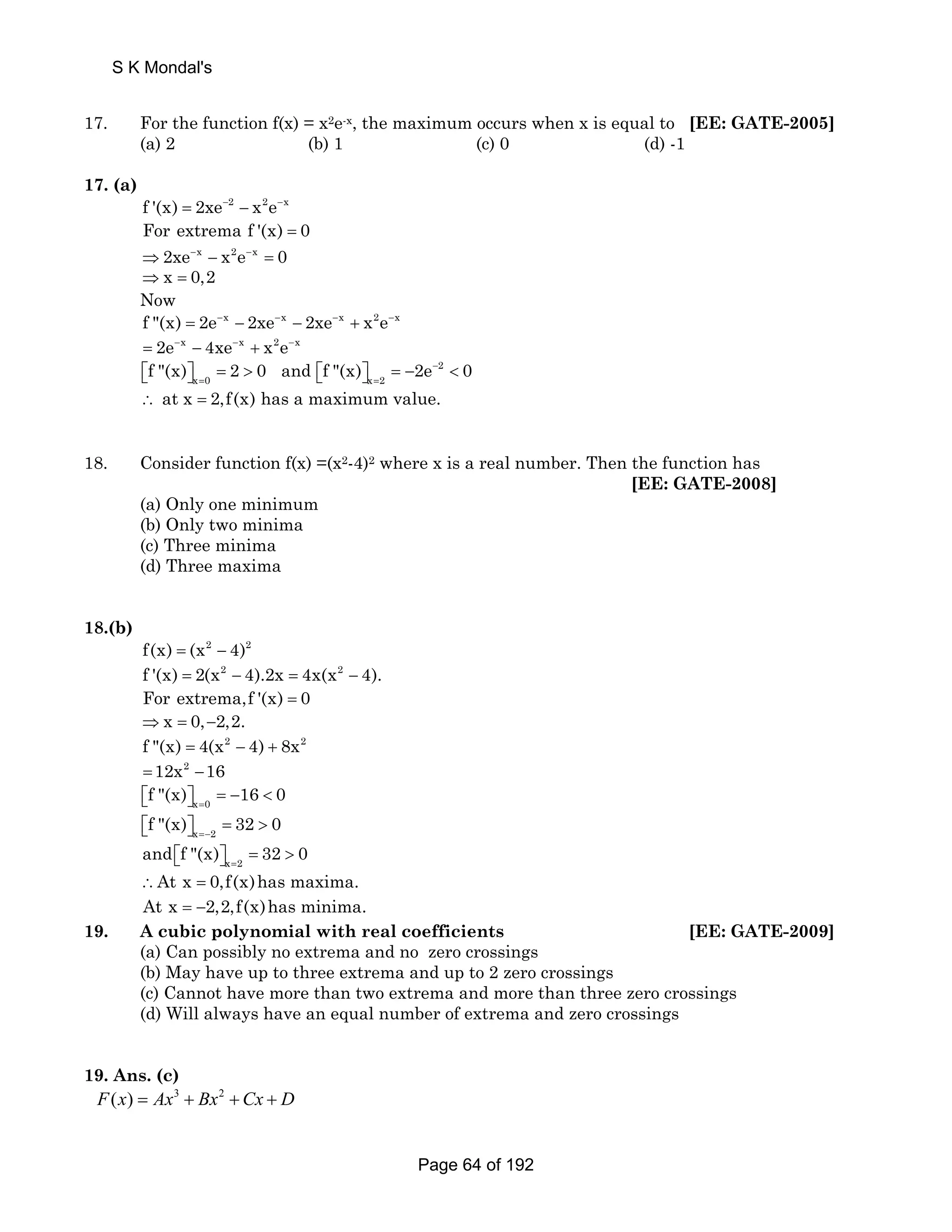 S K Mondal's 
17. For the function f(x) = x2e-x, the maximum occurs when x is equal to [EE: GATE-2005] 
(a) 2 (b) 1 (c) 0 (d) -1 
17. (a) 
f '(x) = 2xe−2 − x2e−x 
For extrema f '(x) = 0 
⇒2xe−x − x2e−x = 0 
⇒ x = 0,2 
Now 
f (x) = 2e−x − 2xe−x − 2xe−x + x2e−x 
= 2e−x − 4xe−x + x2e−x 
f (x) 2 0 and f (x) 2e− 2 
0 
x 0 x 2 = = ⎡⎣ ⎤⎦ =  ⎡⎣ ⎤⎦ = −  
∴ at x = 2,f(x) has a maximum value. 
18. Consider function f(x) =(x2-4)2 where x is a real number. Then the function has 
[EE: GATE-2008] 
(a) Only one minimum 
(b) Only two minima 
(c) Three minima 
(d) Three maxima 
18.(b) 
f(x) = (x2 − 4)2 
f '(x) = 2(x2 − 4).2x = 4x(x2 − 4). 
For extrema,f '(x) = 0 
⇒x = 0,−2,2. 
f (x) = 4(x2 − 4) + 8x2 
=12x2 −16 
x 0 f (x) 16 0 = ⎡⎣ ⎤⎦ = −  
x 2 f (x) 32 0 =− ⎡⎣ ⎤⎦ =  
x 2 and f (x) 32 0 = ⎡⎣ ⎤⎦ =  
∴At x = 0,f(x)has maxima. 
At x = −2,2,f(x)has minima. 
19. A cubic polynomial with real coefficients [EE: GATE-2009] 
(a) Can possibly no extrema and no zero crossings 
(b) May have up to three extrema and up to 2 zero crossings 
(c) Cannot have more than two extrema and more than three zero crossings 
(d) Will always have an equal number of extrema and zero crossings 
19. Ans. (c) 
F(x) = Ax3 + Bx2 +Cx + D 
Page 64 of 192 
 
