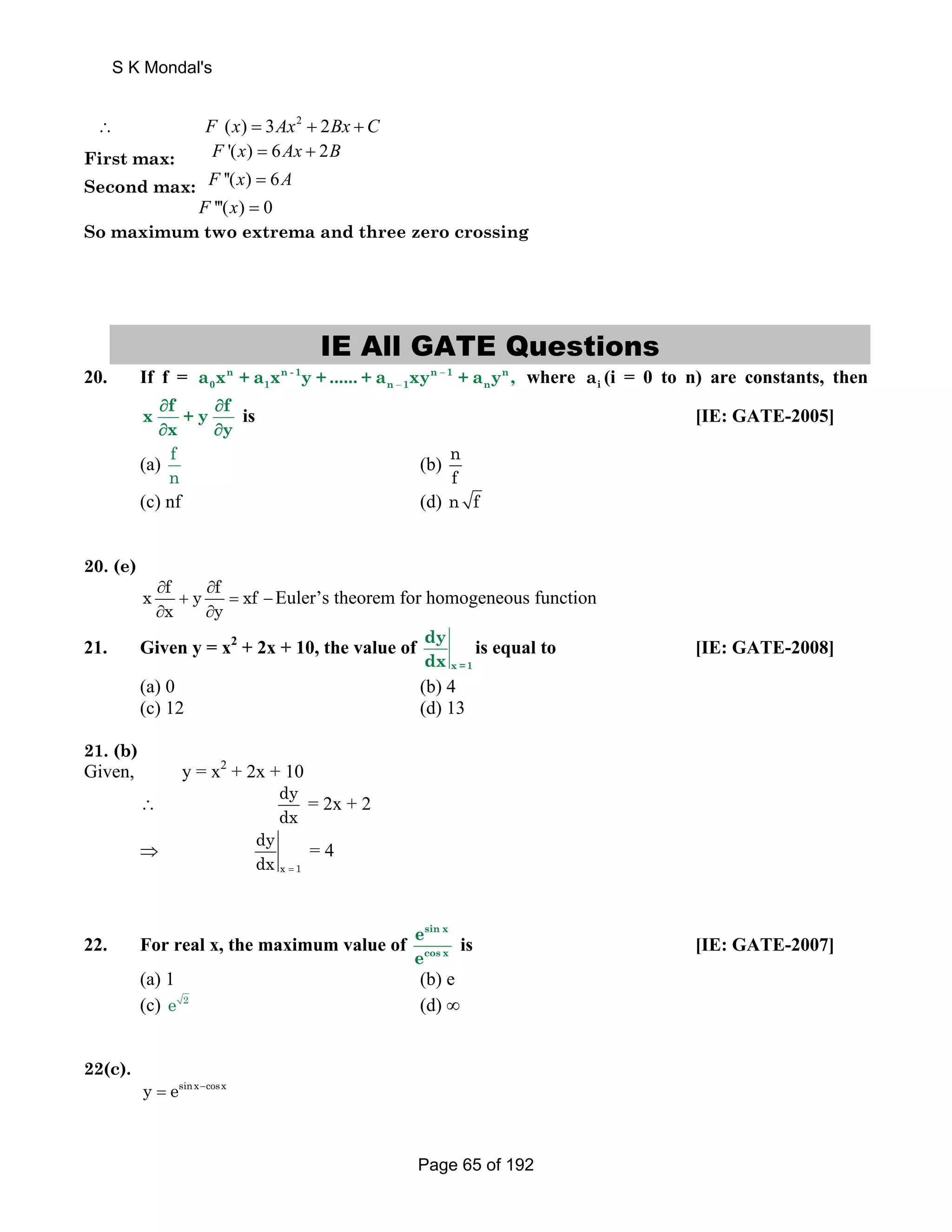 S K Mondal's 
∴ 
F (x) = 3Ax2 + 2Bx +C 
First max: F '(x) = 6Ax + 2B 
Second max: F ''(x) = 6A 
F '''(x) = 0 
So maximum two extrema and three zero crossing 
IE All GATE Questions 
0 1 n 1 n a x + a x y + ...... + a xy + a y , where i a (i = 0 to n) are constants, then 
20. If f = − 
n n- 1 n 1 n 
− 
x ∂ f + y ∂ 
f 
∂ x ∂ 
y 
is [IE: GATE-2005] 
(a) fn 
(b) nf 
(c) nf (d) n f 
20. (e) 
x ∂ f y ∂ 
f xf 
x y 
+ = − 
∂ ∂ 
Euler’s theorem for homogeneous function 
21. Given y = x2 + 2x + 10, the value of 
x =1 
dy 
dx 
is equal to [IE: GATE-2008] 
(a) 0 (b) 4 
(c) 12 (d) 13 
21. (b) 
Given, y = x2 + 2x + 10 
∴ dy 
dx = 2x + 2 
⇒ 
dy 
dx = 
x 1 
= 4 
22. For real x, the maximum value of 
e 
e 
sin x 
cos x 
is [IE: GATE-2007] 
(a) 1 (b) e 
(c) e 2 (d) ∞ 
22(c). 
y = esinx−cosx 
Page 65 of 192 
 