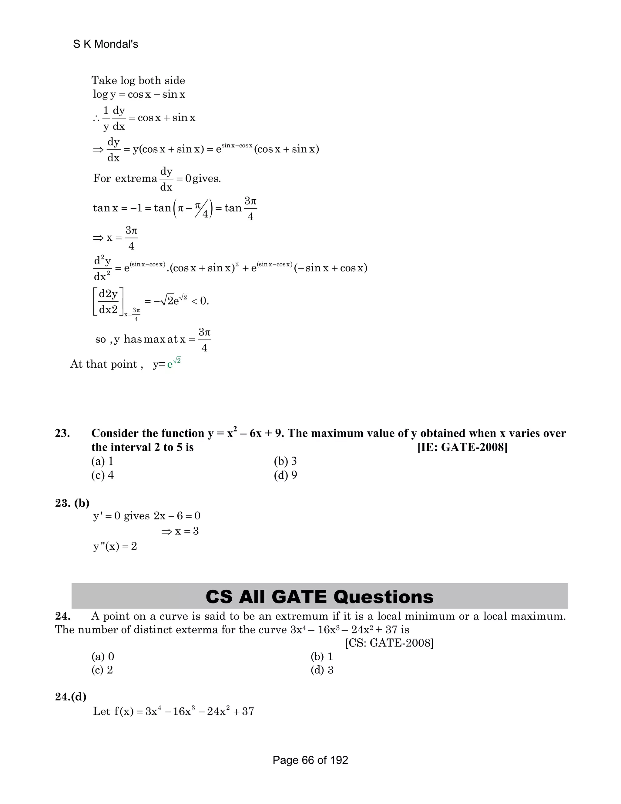 S K Mondal's 
Take log both side 
log y = cosx − sin x 
1 dy cosx sin x 
y dx ∴ = + 
dy y(cos x sin x) esinx cosx (cos x sin x) 
dx 
⇒ = + = − + 
For extrema dy 0gives. 
dx = 
tan x 1 tan( 4) tan 34 
π π = − = π − = 
x 3 
π 
4 
⇒ = 
2 
d y = e (sin x − cosx) .(cosx + sinx) 2 + e (sinx − cosx) 
(sinx dx 
− + 
cosx) 
2 
d2y 2e 0. 
dx2 
so ,y hasmax at x 3 
⎡ ⎤ = − 2 
⎢⎣ ⎥⎦ 
 x 3 
4 
4 
π 
= 
π 
= 
At that point , y=e 2 
23. Consider the function y = x2 – 6x + 9. The maximum value of y obtained when x varies over 
the interval 2 to 5 is [IE: GATE-2008] 
(a) 1 (b) 3 
(c) 4 (d) 9 
23. (b) 
y' = 0 gives 2x − 6 = 0 
⇒x = 3 
y(x) = 2 
CS All GATE Questions 
24. A point on a curve is said to be an extremum if it is a local minimum or a local maximum. 
The number of distinct exterma for the curve 3x4 – 16x3 – 24x2 + 37 is 
[CS: GATE-2008] 
(a) 0 (b) 1 
(c) 2 (d) 3 
24.(d) 
Let f(x) = 3x4 −16x3 − 24x2 + 37 
Page 66 of 192 
 