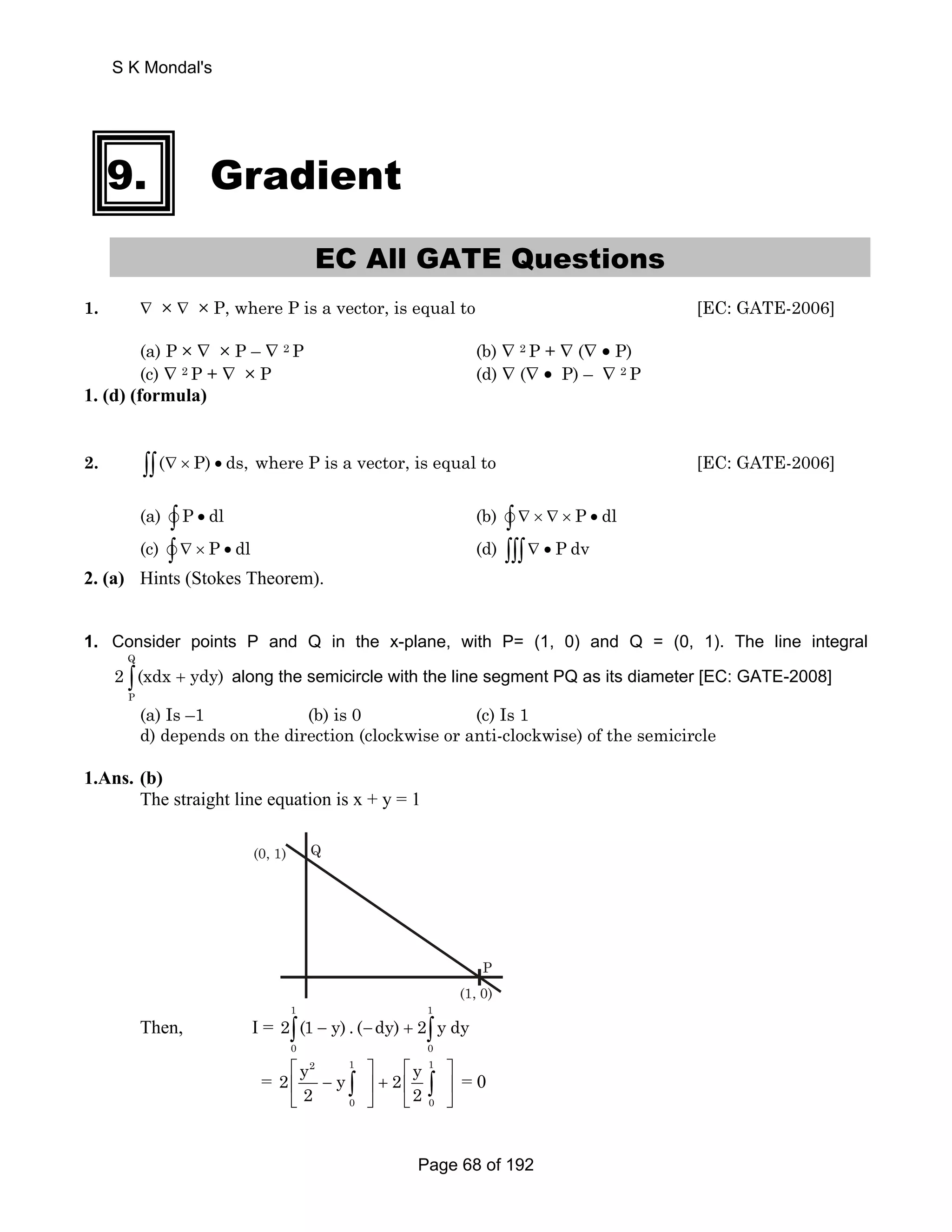 9. Gradient 
EC All GATE Questions 
1. ∇ × ∇ × P, where P is a vector, is equal to [EC: GATE-2006] 
(a) P × ∇ × P – ∇ 2 P (b) ∇ 2 P + ∇ (∇ • P) 
(c) ∇ 2 P + ∇ × P (d) ∇ (∇ • P) – ∇ 2 P 
1. (d) (formula) 
2. ∫∫(∇ × P) • ds, where P is a vector, is equal to [EC: GATE-2006] 
(a) v∫ P • dl (b) v∫ ∇ × ∇ × P • dl 
(c) v∫ ∇ × P • dl (d) ∫∫∫∇ • P dv 
2. (a) Hints (Stokes Theorem). 
1. Consider points P and Q in the x-plane, with P= (1, 0) and Q = (0, 1). The line integral 
Q 
2 ∫(xdx + ydy) along the semicircle with the line segment PQ as its diameter [EC: GATE-2008] 
P 
(a) Is –1 (b) is 0 (c) Is 1 
d) depends on the direction (clockwise or anti-clockwise) of the semicircle 
1.Ans. (b) 
The straight line equation is x + y = 1 
P 
(1, 0) 
(0, 1) Q 
2∫(1 − y) . (−dy) + 2∫ y dy 
= 
Then, I = 
1 1 
0 0 
2 1 1 
2 y y 2 y 
2 2 
⎡ ⎤ ⎡ ⎤ 
⎢ − ⎥ + ⎢ ⎥ 
⎣ ⎦ ⎣ ⎦ 
∫ ∫ = 0 
0 0 
S K Mondal's 
Page 68 of 192 
 
