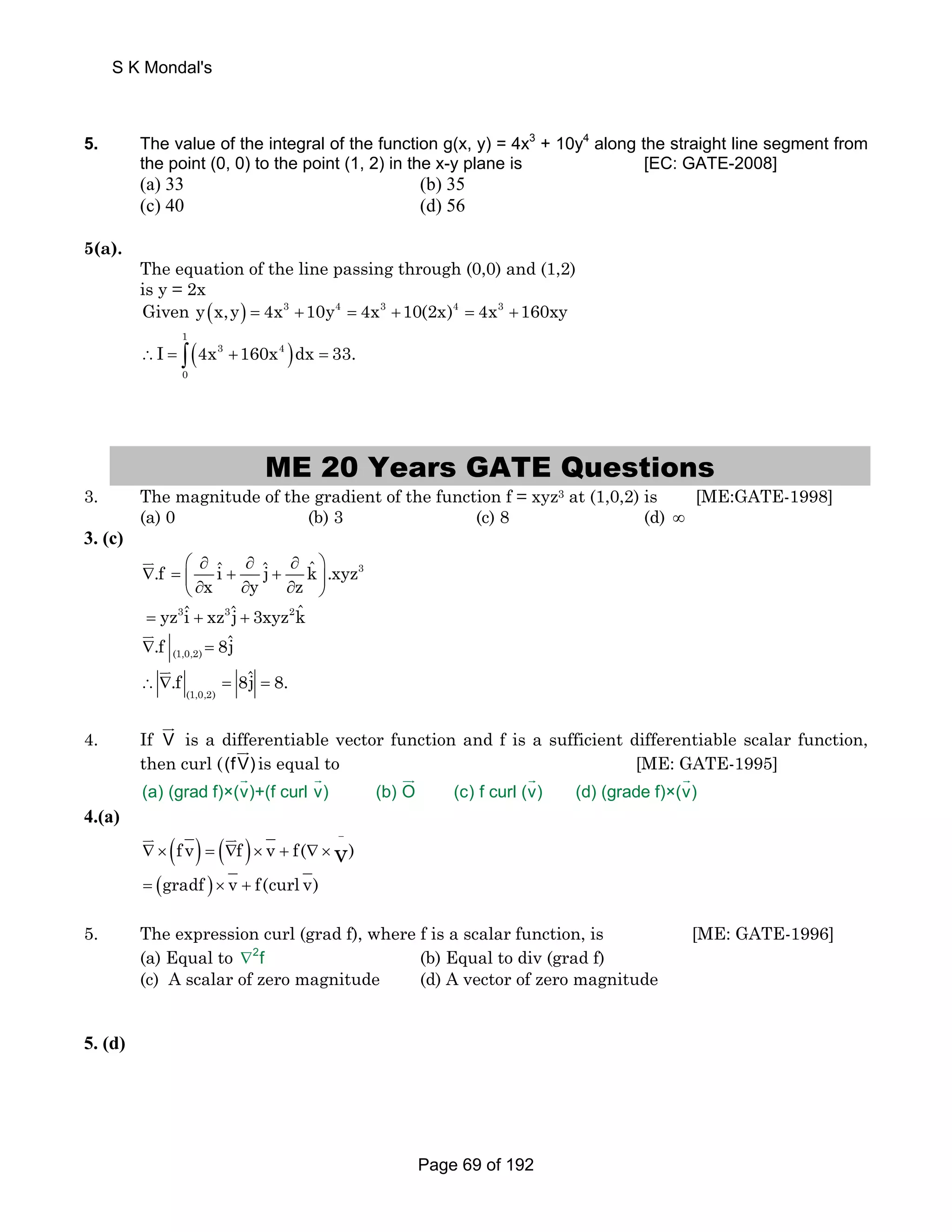 S K Mondal's 
5. The value of the integral of the function g(x, y) = 4x3 + 10y4 along the straight line segment from 
the point (0, 0) to the point (1, 2) in the x-y plane is [EC: GATE-2008] 
(a) 33 (b) 35 
(c) 40 (d) 56 
5(a). 
The equation of the line passing through (0,0) and (1,2) 
is y = 2x 
Given y(x,y) = 4x3 +10y4 = 4x3 +10(2x)4 = 4x3 +160xy 
( ) 1 
∴I = ∫ 4x 3 +160x 4 
dx = 33. 
0 
ME 20 Years GATE Questions 
3. The magnitude of the gradient of the function f = xyz3 at (1,0,2) is [ME:GATE-1998] 
(a) 0 (b) 3 (c) 8 (d) ∞ 
3. (c) 
⎛ ∂ ∂ ∂ ⎞ 
.f iˆ ˆj kˆ .xyz3 
∇ = ⎜ + + ⎝ ∂ x ∂ y ∂ z 
⎟ ⎠ 
JK 
= yz3iˆ + xz3ˆj + 3xyz2kˆ 
JK 
∇ = 
(1,0,2) .f 8ˆj 
∴ ∇.f = 8ˆj = 8. 
(1,0,2) 
JK 
JG 
is a differentiable vector function and f is a sufficient differentiable scalar function, 
then curl ((fV) 
4. If V 
JG 
is equal to [ME: GATE-1995] 
G G JG G G 
(a) (grad f)×(v)+(f curl v) (b) O (c) f curl (v) (d) (grade f)×(v) 
4.(a) 
JK ( ) ( JK ) v) 
− 
f v f v f( = (gradf ) × v + f(curl v) 
∇ × = ∇ × + ∇ × 
5. The expression curl (grad f), where f is a scalar function, is [ME: GATE-1996] 
(a) Equal to ∇2f (b) Equal to div (grad f) 
(c) A scalar of zero magnitude (d) A vector of zero magnitude 
5. (d) 
Page 69 of 192 
 