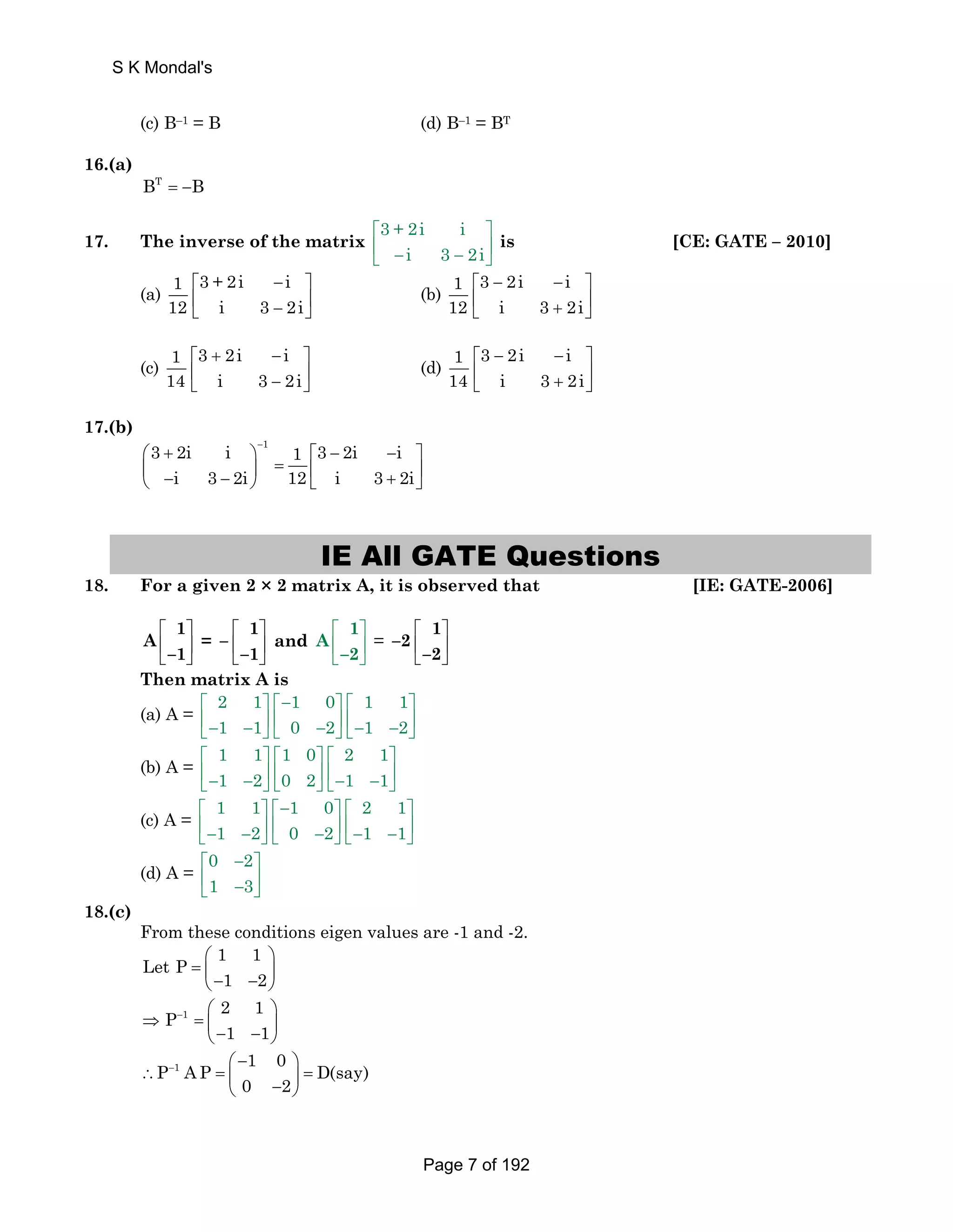 (c) B–1 = B (d) B–1 = BT 
16.(a) 
BT = −B 
17. The inverse of the matrix 3 + 2i i 
⎡ ⎤ 
⎢ ⎣ − i 3 − 2i 
⎥ ⎦ 
is [CE: GATE – 2010] 
(a) 1 3 + 2i i 
⎡ − ⎤ 
⎢ − ⎥ ⎣ ⎦ 
12 i 3 2i 
(b) 1 3 2i i 
⎡ − − ⎤ 
⎢ + ⎥ ⎣ ⎦ 
12 i 3 2i 
1 3 2i i 
14 i 3 2i 
(c) ⎡ + − ⎤ 
⎢ − ⎥ ⎣ ⎦ 
1 3 2i i 
14 i 3 2i 
(d) ⎡ − − ⎤ 
⎢ + ⎥ ⎣ ⎦ 
17.(b) 
1 3 2i i 1 3 2i i 
i 3 2i 12 i 3 2i 
− ⎛ + ⎞ ⎡ − − ⎤ 
⎜ ⎟ = ⎢ ⎥ ⎝ − − ⎠ ⎣ + ⎦ 
IE All GATE Questions 
18. For a given 2 × 2 matrix A, it is observed that [IE: GATE-2006] 
A 1 
–1 
⎡ ⎤ 
⎢ ⎥ 
⎣ ⎦ 
– 1 
–1 
= ⎡ ⎤ 
⎢ ⎥ 
⎣ ⎦ 
A 1 
–2 
and ⎡ ⎤ 
⎢ ⎥ 
⎣ ⎦ 
–2 1 
= ⎡ ⎤ 
⎢ ⎣ –2 
⎥ 
⎦ 
Then matrix A is 
(a) A = 2 1 1 0 1 1 
⎡ ⎤ ⎡− ⎤ ⎡ ⎤ 
⎢− ⎣ 1 − 1 ⎥ ⎢ ⎦⎣ 0 − 2 ⎥ ⎦⎣ ⎢− 1 − 2 
⎥ ⎦ 
(b) A = 1 1 1 0 2 1 
⎡ ⎤⎡ ⎤⎡ ⎤ 
⎥ ⎢ ⎣ ⎢− 1 − 2 ⎦⎣ 0 2 ⎥ ⎦⎣ ⎢− 1 − 1 
⎥ ⎦ 
(c) A = 1 1 1 0 2 1 
⎡ ⎤ ⎡− ⎤ ⎡ ⎤ 
⎢− ⎣ 1 − 2 ⎥ ⎢ ⎦⎣ 0 − 2 ⎥ ⎦⎣ ⎢− 1 − 1 
⎥ ⎦ 
(d) A = 0 2 
⎡ − ⎤ 
⎢ ⎣ 1 − 3 
⎥ ⎦ 
18.(c) 
From these conditions eigen values are -1 and -2. 
Let P 1 1 
⎛ ⎞ 
= ⎜ ⎝− 1 − 2 
⎟ ⎠ 
P 2 1 
1 − ⎛ ⎞ 
⇒ = ⎜ ⎝ − 1 − 1 
⎟ ⎠ 
P 1 A P ⎛ − 1 0 ⎞ 
− D(say) 
∴ = ⎜ ⎟ = ⎝ 0 − 2 
⎠ 
S K Mondal's 
Page 7 of 192 
 