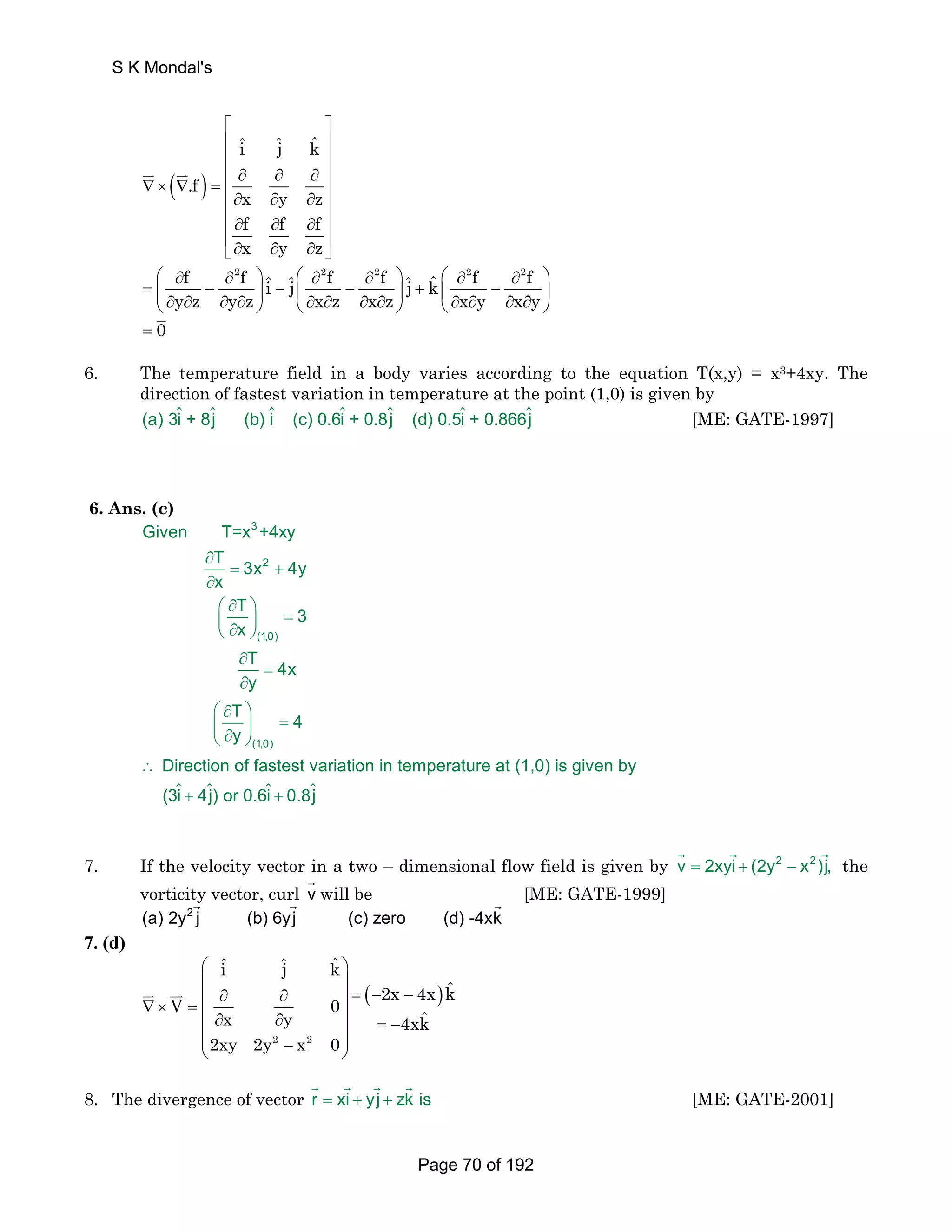 ( ) 
⎡ ⎤ 
⎢ iˆ ˆj kˆ 
⎥ 
⎢ ⎥ 
⎢ ∂ ∂ ∂ ⎥ 
.f 
∇× ∇ = ⎢ ⎥ ⎢∂ ∂ ∂ ⎥ 
x y z 
f f f 
x y z 
⎢ ∂ ∂ ∂ ⎥ 
⎢∂ ∂ ∂ ⎥ ⎣ ⎦ 
JK JK 
f 2f ˆ ˆ 2f 2f ˆ ˆ 2f 2f i j j k 
y z y z x z x z x y x y 
⎛ ∂ ∂ ⎞ ⎛ ∂ ∂ ⎞ ⎛ ∂ ∂ ⎞ 
= ⎜ − ⎟ − ⎜ − ⎟ + ⎜ − ⎟ ⎝ ∂ ∂ ∂ ∂ ⎠ ⎝ ∂ ∂ ∂ ∂ ⎠ ⎝ ∂ ∂ ∂ ∂ ⎠ 
= 0 
6. The temperature field in a body varies according to the equation T(x,y) = x3+4xy. The 
direction of fastest variation in temperature at the point (1,0) is given by 
(a) 3i + 8j (b) i (c) 0.6i + 0.8j (d) 0.5i + 0.866j [ME: GATE-1997] 
6. Ans. (c) 
Given T=x +4xy 
T 3x 4y 
x 
∂ 
= + 
∂ 
⎛ ∂ ⎞ ⎜ ⎟ = ⎝ ∂ ⎠ 
T 3 
x 
∂ 
T = 
4x 
∂ 
y 
T 4 
y 
⎛ ∂ ⎞ 
⎜ ⎟ = ⎝ ∂ ⎠ 
∴ 
3 
2 
(1,0) 
(1,0) 
Direction of fastest variation in temperat 
 +   +  
ure at (1,0) is given by 
(3i 4j) or 0.6i 0.8j 
G G G 
7. If the velocity vector in a two – dimensional flow field is given by v = 2xyi + (2y2 − x2)j, 
the 
vorticity vector, curl v G 
will be [ME: GATE-1999] 
G G G 
(a) 2y2 j (b) 6yj (c) zero (d) -4xk 
7. (d) 
iˆ ˆj kˆ 
⎛ ⎞ 
⎜ ⎟ 
⎜ ∂ ∂ ⎟ = − − ∇× = ⎜ ⎟ ∂ ∂ = − ⎜ ⎟ 
V 0 ( 2x 4x ) 
kˆ x y 4xk 
ˆ ⎜ − ⎟ ⎝ ⎠ 
JK JJK 
2xy 2y 2 x 2 
0 
G G G G 
8. The divergence of vector r = xi + yj + zk is 
[ME: GATE-2001] 
S K Mondal's 
Page 70 of 192 
 