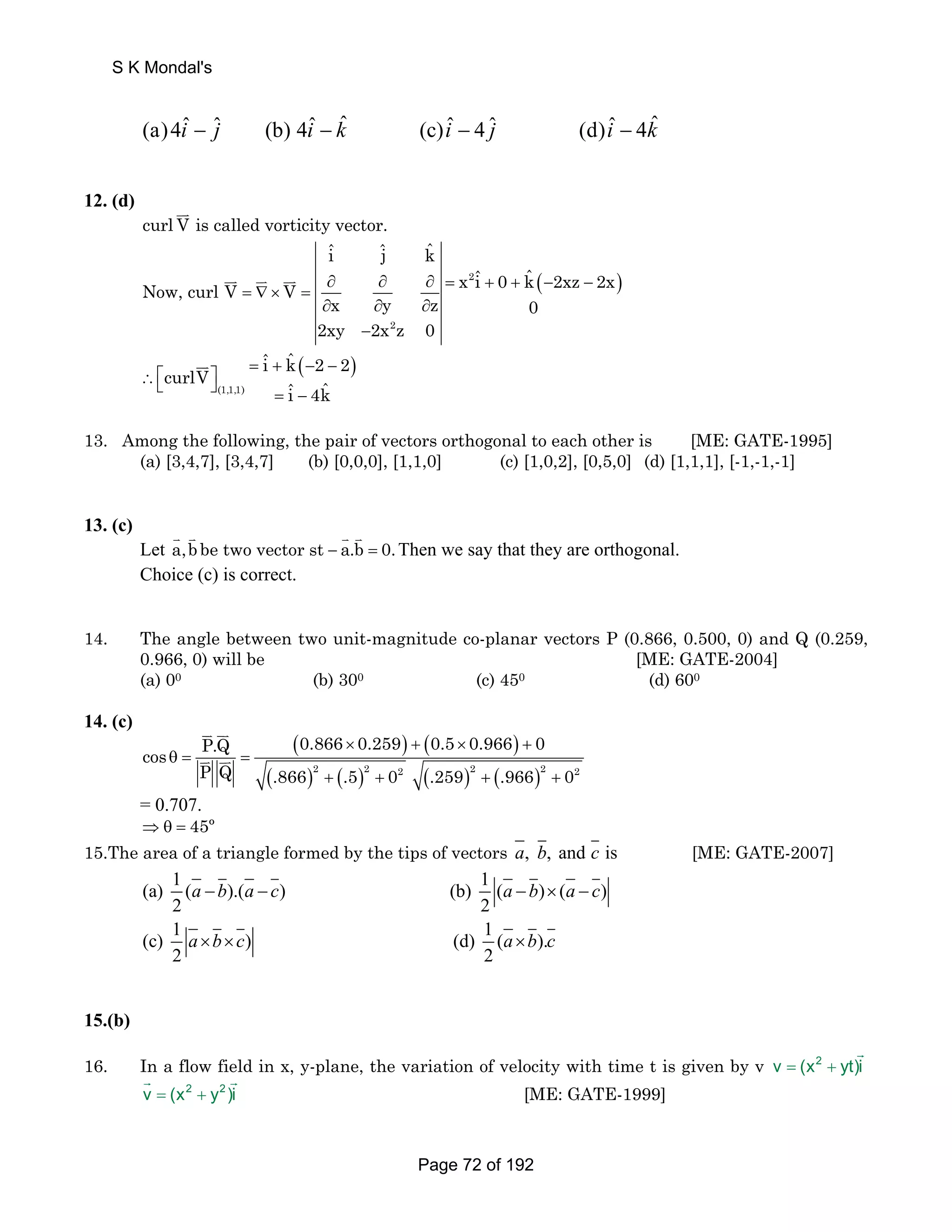 (a)4iˆ − ˆj (b) 4iˆ − kˆ (c)iˆ − 4 ˆj (d)iˆ − 4kˆ 
12. (d) JJK curl V is called vorticity vector. 
iˆ ˆj kˆ 
x iˆ 0 kˆ 2xz 2x Now, curl V V 
= ∇× = ∂ ∂ ∂ = + + (− − ) 
JJK JK JJK 2 
∂ x ∂ y ∂ 
z 0 
2xy − 
2x 2 
z 0 
iˆ kˆ 2 2 curlV ˆ ˆi 4k 
JJK 
∴⎡ = + (− − ) ⎣ ⎦ ⎤ (1,1,1) 
= − 
13. Among the following, the pair of vectors orthogonal to each other is [ME: GATE-1995] 
(a) [3,4,7], [3,4,7] (b) [0,0,0], [1,1,0] (c) [1,0,2], [0,5,0] (d) [1,1,1], [-1,-1,-1] 
13. (c) 
K K K K a,b be two vector st a.b 0. Then we say that they are orthogonal. 
Let − = 
Choice (c) is correct. 
14. The angle between two unit-magnitude co-planar vectors P (0.866, 0.500, 0) and Q (0.259, 
0.966, 0) will be [ME: GATE-2004] 
(a) 00 (b) 300 (c) 450 (d) 600 
14. (c) 
JK JK 
JK JK 2 2 2 2 2 2 
( ) ( ) 
( ) ( ) ( ) ( ) 
P.Q 0.866 0.259 0.5 0.966 0 cos 
× + × + 
θ = = 
P Q .866 + .5 + 0 .259 + .966 + 
0 
= 0.707. 
⇒θ = 45º 
15.The area of a triangle formed by the tips of vectors a, b, and c is [ME: GATE-2007] 
(a) 1 ( a − b ).( a − c ) (b) 1 ( a − b ) × ( a − 
c 
) 
2 2 
(c) 1 ) (d) 1 ( ). 
a × b × c a × 
b c 
2 2 
15.(b) 
16. In a flow field in x, y-plane, the variation of velocity with time t is given by v v = (x2 + yt)i 
G 
G G 
v = (x2 + y2 )i 
[ME: GATE-1999] 
S K Mondal's 
Page 72 of 192 
 