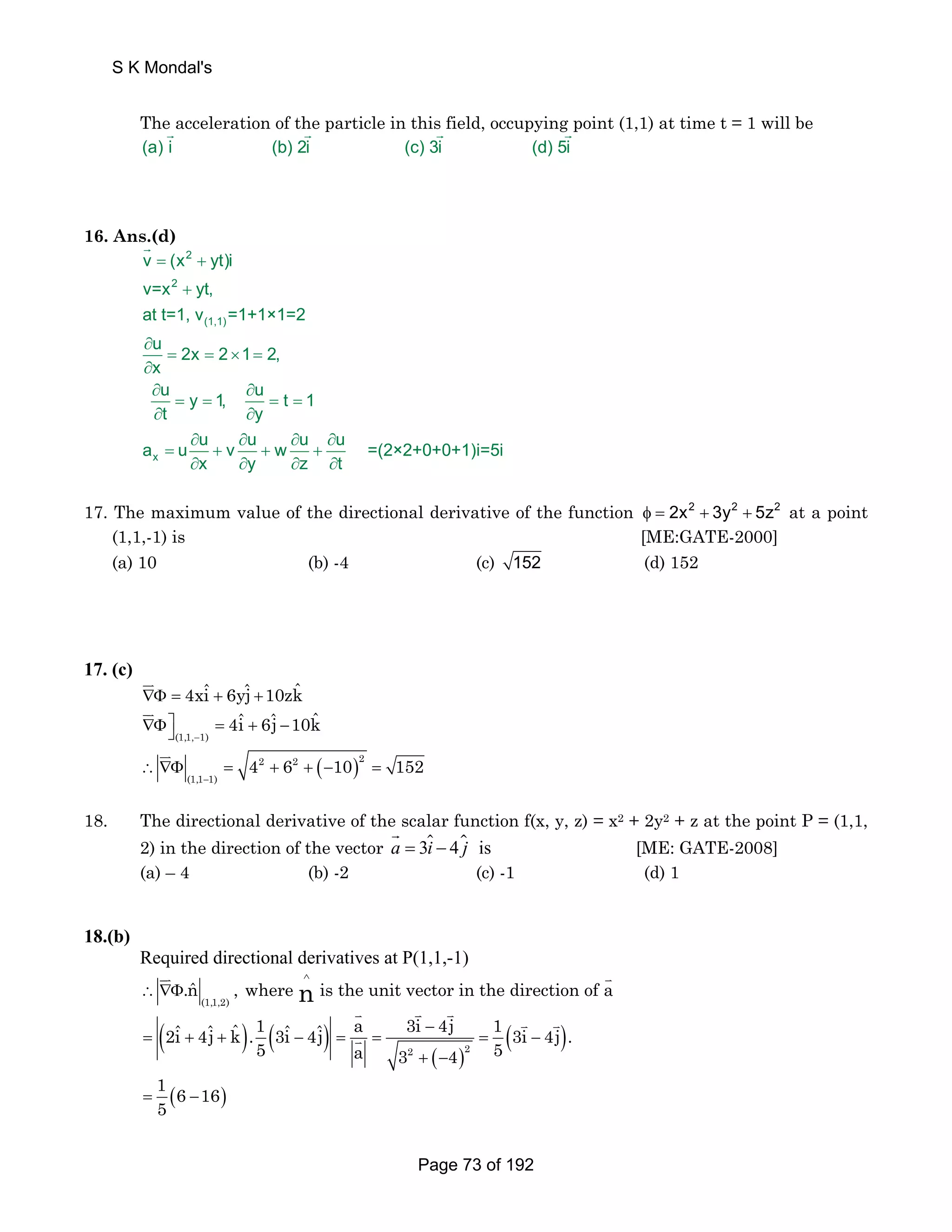 S K Mondal's 
The G acceleration of the G particle in this G field, occupying G 
point (1,1) at time t = 1 will be 
(a) i (b) 2i (c) 3i (d) 5i 
16. Ans.(d) 
2 
2 
v = (x + 
yt)i 
v=x yt, 
at t=1, v (1,1) 
=1+1×1=2 
u 2x 2 1 2, 
x 
u y 1, u t 1 
t y 
a u u v u w u u =(2×2+0+0+1)i=5i 
x 
x y z t 
+ 
∂ 
= = × = 
∂ 
∂ ∂ 
= = = = 
∂ ∂ 
∂ ∂ ∂ ∂ 
= + + + 
∂ ∂ ∂ ∂ 
G 
17. The maximum value of the directional derivative of the function φ = 2x2 + 3y2 + 5z2 at a point 
(1,1,-1) is [ME:GATE-2000] 
(a) 10 (b) -4 (c) 152 (d) 152 
17. (c) 
JK 
∇Φ = 4xiˆ + 6yˆj +10zkˆ 
∇Φ⎤⎦ = + − 
(1,1, 1) 
4iˆ 6ˆj 10kˆ 
− 
JK 
JK 2 2 2 
( ) − 
∴ ∇Φ = + + − = 
(1,1 1) 
4 6 10 152 
18. The directional derivative of the scalar function f(x, y, z) = x2 + 2y2 + z at the point P = (1,1, 
G  [ME: GATE-2008] 
2) in the direction of the vector a = 3i − 4j is 
(a) – 4 (b) -2 (c) -1 (d) 1 
18.(b) 
Required directional derivatives at P(1,1,-1) 
JK ∧ 
K 
.nˆ , where n is the unit vector in the direction of a 
( ) ( ) 
∴ ∇Φ 
(1,1,2) 
K K K K K 
K 2 2 
2iˆ 4ˆj kˆ .1 3iˆ 4ˆj a 3i 4j 1 3i 4j . 
− ( ) 
= + + − = = = − 
5 a 3 4 5 
( ) 
+ − 
= ( − ) 1 6 16 
5 
Page 73 of 192 
 