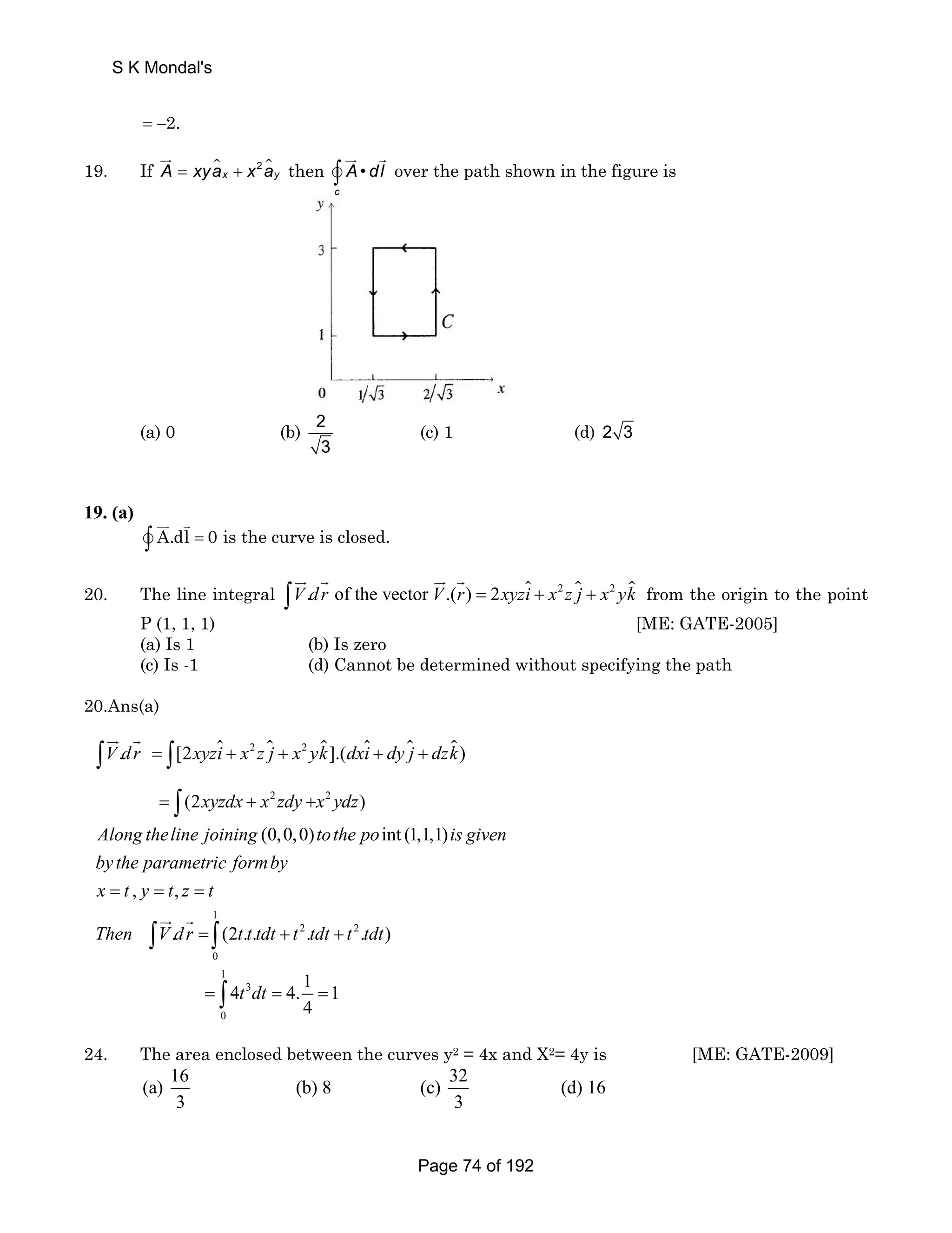 S K Mondal's 
= −2. 
JG 
A xyax x ay then ∫ • 
19. If =  + 2  
JG G 
vc 
A dl over the path shown in the figure is 
(a) 0 (b) 2 
3 
(c) 1 (d) 2 3 
19. (a) 
JJK v ∫ A.dl K 
= 
0 is the curve is closed. 
JG G JG G  from the origin to the point 
20. The line integral ∫V.d r of the vector V.(r) = 2xyzi + x2 z j + x2 yk 
P (1, 1, 1) [ME: GATE-2005] 
(a) Is 1 (b) Is zero 
(c) Is -1 (d) Cannot be determined without specifying the path 
20.Ans(a) 
JG G   
2  2    
V dr xyzi x z j x yk dxi dy j dzk 
. = [2 + + ].( + + 
) 
2 2 
xyzdx x zdy x ydz 
(2 ) 
= + + 
Along theline joining tothe po is given 
by the parametric formby 
x t y t z t 
1 
Then V dr t t tdt t 2 tdt t 2 
tdt 
0 
1 
3 
0 
(0,0,0) int (1,1,1) 
, , 
. (2.. . . ) 
t dt 
4 4. 
= = = 
= + + 
= = 
∫ ∫ 
∫ 
∫ ∫ 
∫ 
JG G 
1 = 
1 
4 
24. The area enclosed between the curves y2 = 4x and X2= 4y is [ME: GATE-2009] 
(a) 16 (b) 8 (c) 32 (d) 16 
3 3 
Page 74 of 192 
 